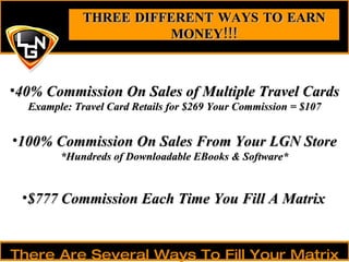 40% Commission On Sales of Multiple Travel Cards Example: Travel Card Retails for $269 Your Commission = $107 THREE DIFFERENT WAYS TO EARN MONEY!!! There Are Several Ways To Fill Your Matrix 100% Commission On Sales From Your LGN Store *Hundreds of Downloadable EBooks & Software* $777 Commission Each Time You Fill A Matrix 