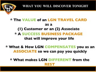 * The  VALUE  of an  LGN TRAVEL CARD  as a (1) Customer or an (2) Associate WHAT YOU WILL DISCOVER TONIGHT   * A  SUCCESS   BUSINESS PACKAGE  that will improve your life * What & How LGN  COMPENSATES  you as an  ASSOCIATE  so we can pay you quickly * What makes LGN  DIFFERENT  from the  REST 