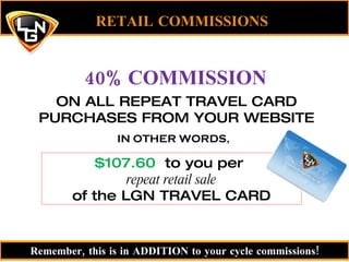 RETAIL COMMISSIONS 40% COMMISSION ON ALL REPEAT TRAVEL CARD PURCHASES FROM YOUR WEBSITE $107.60  to you per  repeat retail sale of the LGN TRAVEL CARD IN OTHER WORDS, Remember, this is in ADDITION to your cycle commissions! 