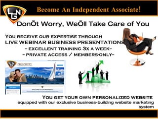 Become An Independent Associate! You receive our expertise through LIVE WEBINAR BUSINESS PRESENTATIONS Don’t Worry, We’ll Take Care of You You get your own personalized website  equipped with our exclusive business-building website marketing system -- excellent training 3x a week-- -- private access / members-only-- 