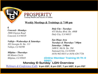   Concord - Mondays  2900 Clayton Road Concord, CA 94520   Vallejo - Wednesdays & Saturdays  301 Georgia St. Ste. 111 Vallejo, CA 94590 Milpitas - Thursdays  68 Minnis Circle Milpitas, CA 95035 Weekly Meetings & Trainings @ 7:00 pm Daly City - Tuesdays 455 Hickey Blvd. Ste. 400B Daly City, CA 94015 San Diego Area Tuesdays & Thursdays 7:00pm Saturdays  3:00pm 3400 E. 8th St. Ste. 204 National City, CA 91950 (619) 962-0415 or (619) 420-7726 Monday – Sunday  LGN Overview  Webinars & Conference Calls   9 pm EST, 8 pm CST, 7 pm MST, 6 pm PST (Online Member Training M-Th @ 5PST) 