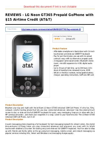 Download this document if link is not clickable
REVIEWS - LG Neon GT365 Prepaid GoPhone with
$15 Airtime Credit (AT&T)
Product Details :
http://www.amazon.com/exec/obidos/ASIN/B002XITTXG?tag=sriodonk-20
Average Customer Rating
2.8 out of 5
Product Feature
Affordable smartphone in black/silver with 2.4-inchq
touchscreen and slide-out QWERTY keyboard
Pay for just the minutes you use with no annualq
contract--easy refill via Internet or prepaid cards
2-megapixel camera/camcorder; Bluetooth stereoq
music; microSD expansion to 4 GB; digital audio
player
Up to 3 hours of talk time, up to 244 hours (10+q
days) of standby time; released in June, 2009
What's in the Box: handset, rechargeable battery,q
charger, operating instructions, GoPhone SIM card
Product Description
Brighten your day and night with the brilliant LG Neon GT365 Unlocked GSM Cell Phone. It's the fun, flirty,
compact, colorful texting phone that lets you stay connected whenever, wherever! Use the external touch
screen to dial, or slide out the full QWERTY keyboard for quick, easy messaging. Snap pix or video with the 2
MP camera/camcorder...and share your snapshots in a snap. Listen to your favorite tunes! The LG Neon GT365
Unlocked GSM Cell Phone...turn it on!
Product Description
A quick messaging phone boasting a full keyboard for text messaging beneath its vibrant colors, the stylish
blue-and-gray LG Neon helps you stay connected whenever and wherever you roam with its bright
touchscreen-enabled LCD screen (for dialing only) and slide-out full QWERTY keyboard. You'll be able to keep
up with friends and family while on the go using text messaging, mobile e-mail, and instant messaging via
popular services including AOL, Yahoo! and Windows Live (messaging charges apply).
 