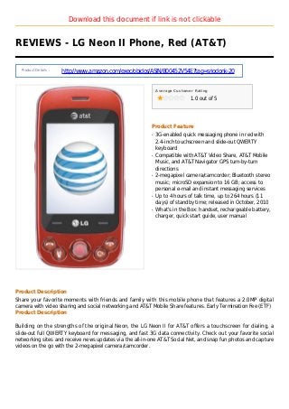 Download this document if link is not clickable
REVIEWS - LG Neon II Phone, Red (AT&T)
Product Details :
http://www.amazon.com/exec/obidos/ASIN/B00452V54E?tag=sriodonk-20
Average Customer Rating
1.0 out of 5
Product Feature
3G-enabled quick messaging phone in red withq
2.4-inch touchscreen and slide-out QWERTY
keyboard
Compatible with AT&T Video Share, AT&T Mobileq
Music, and AT&T Navigator GPS turn-by-turn
directions
2-megapixel camera/camcorder; Bluetooth stereoq
music; microSD expansion to 16 GB; access to
personal e-mail and instant messaging services
Up to 4 hours of talk time, up to 264 hours (11q
days) of standby time; released in October, 2010
What's in the Box: handset, rechargeable battery,q
charger, quick start guide, user manual
Product Description
Share your favorite moments with friends and family with this mobile phone that features a 2.0MP digital
camera with video sharing and social networking and AT&T Mobile Share features. Early Termination Fee (ETF)
Product Description
Building on the strengths of the original Neon, the LG Neon II for AT&T offers a touchscreen for dialing, a
slide-out full QWERTY keyboard for messaging, and fast 3G data connectivity. Check out your favorite social
networking sites and receive news updates via the all-in-one AT&T Social Net, and snap fun photos and capture
videos on the go with the 2-megapixel camera/camcorder.
 