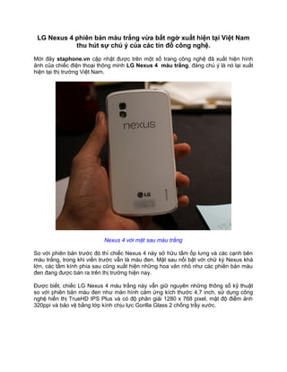 LG Nexus 4 phiên bản màu trắng vừa bất ngờ xuất hiện tại Việt Nam
            thu hút sự chú ý của các tín đồ công nghệ.

Mới đây staphone.vn cập nhật được trên một số trang công nghệ đã xuất hiện hình
ảnh của chiếc điện thoại thông minh LG Nexus 4 màu trắng, đáng chú ý là nó lại xuất
hiện tại thị trường Việt Nam.




                          Nexus 4 với mặt sau màu trắng

So với phiên bản trước đó thì chiếc Nexus 4 này sở hữu tấm ốp lưng và các cạnh bên
màu trắng, trong khi viền trước vẫn là màu đen. Mặt sau nổi bật với chữ ký Nexus khá
lớn, các tấm kính phía sau cũng xuất hiện những hoa văn nhỏ như các phiên bản màu
đen đang được bán ra trên thị trường hiện nay.

Được biết, chiếc LG Nexus 4 màu trắng này vẫn giữ nguyên những thông số kỹ thuật
so với phiên bản màu đen như màn hình cảm ứng kích thước 4,7 inch, sử dụng công
nghệ hiển thị TrueHD IPS Plus và có độ phân giải 1280 x 768 pixel, mật độ điểm ảnh
320ppi và bảo vệ bằng lớp kính chịu lực Gorilla Glass 2 chống trầy xước.
 