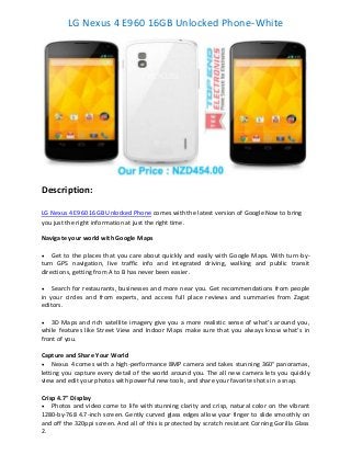 LG Nexus 4 E960 16GB Unlocked Phone-White

Description:
LG Nexus 4 E960 16GB Unlocked Phone comes with the latest version of Google Now to bring
you just the right information at just the right time.
Navigate your world with Google Maps


Get to the places that you care about quickly and easily with Google Maps. With turn-byturn GPS navigation, live traffic info and integrated driving, walking and public transit
directions, getting from A to B has never been easier.


Search for restaurants, businesses and more near you. Get recommendations from people
in your circles and from experts, and access full place reviews and summaries from Zagat
editors.


3D Maps and rich satellite imagery give you a more realistic sense of what’s around you,
while features like Street View and Indoor Maps make sure that you always know what’s in
front of you.
Capture and Share Your World
 Nexus 4 comes with a high-performance 8MP camera and takes stunning 360° panoramas,
letting you capture every detail of the world around you. The all new camera lets you quickly
view and edit your photos with powerful new tools, and share your favorite shots in a snap.
Crisp 4.7" Display
 Photos and video come to life with stunning clarity and crisp, natural color on the vibrant
1280-by-768 4.7-inch screen. Gently curved glass edges allow your finger to slide smoothly on
and off the 320ppi screen. And all of this is protected by scratch resistant Corning Gorilla Glass
2.

 