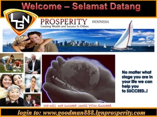 login to: www.goodman888.lgnprosperity.com
INDONESIA
We will not succeed ,Until YOU Succeed.
.
No matter what
stage you are in
your life we can
help you
to SUCCEED..!
 