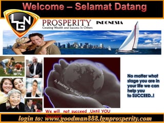 Welcome – SelamatDatang INDONESIA No matter what stage you are in your life we can help youto SUCCEED..! A Journey To Success We will  not succeed ,Until YOU Succeed. .  login to: www.goodman888.lgnprosperity.com 