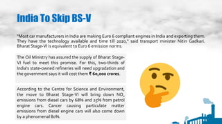 India To Skip BS-V
"Most car manufacturers in India are making Euro 6 compliant engines in India and exporting them.
They have the technology available and time till 2020," said transport minister Nitin Gadkari.
Bharat Stage-VI is equivalent to Euro 6 emission norms.
The Oil Ministry has assured the supply of Bharat Stage-
VI fuel to meet this promise. For this, two-thirds of
India's state-owned refineries will need upgradation and
the government says it will cost them ₹ 60,000 crores.
According to the Centre for Science and Environment,
the move to Bharat Stage-VI will bring down NOx
emissions from diesel cars by 68% and 25% from petrol
engine cars. Cancer causing particulate matter
emissions from diesel engine cars will also come down
by a phenomenal 80%.
 