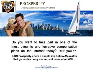 PROSPERITY
      Creating Wealth & Success In Others




Do you want to take part in one of the
most dynamic and lucrative compensation
plans on the internet today? YES you do!
LGN Prosperity offers a simple 2x2 Follow-Me matrix
 that generates crazy amounts of income for YOU ...

                           Sharon Herweyer
                     www.charity1st.lgnprosperity.com
 