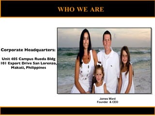 Corporate Headquarters :   Unit 405 Campus Rueda Bldg 101 Export Drive San Lorenzo, Makati, Philippines James Ward Founder  & CEO WHO WE ARE   