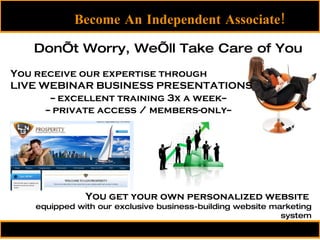 Become An Independent Associate! You receive our expertise through LIVE WEBINAR BUSINESS PRESENTATIONS Don’t Worry, We’ll Take Care of You You get your own personalized website  equipped with our exclusive business-building website marketing system -- excellent training 3x a week-- -- private access / members-only-- 