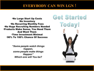 No Large Start Up Costs No Inventory No Recurring Monthly Fees No Huge Recruiting Numbers Needed Products Make Sense, You Need Them And Want Them Time Investment Minimal 90% To 100% Chance Of Success EVERYBODY CAN WIN LGN  !  