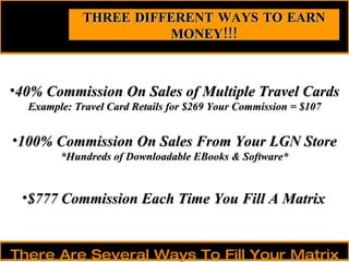 40% Commission On Sales of Multiple Travel Cards Example: Travel Card Retails for $269 Your Commission = $107 THREE DIFFERENT WAYS TO EARN MONEY!!! There Are Several Ways To Fill Your Matrix 100% Commission On Sales From Your LGN Store *Hundreds of Downloadable EBooks & Software* $777 Commission Each Time You Fill A Matrix 