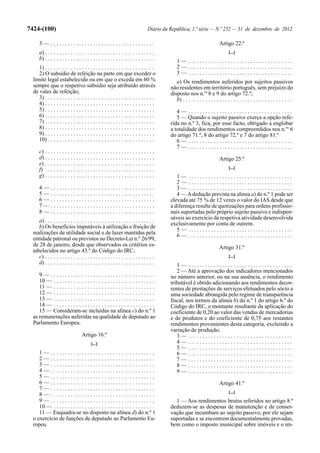 7424-(100)                                                                       Diário da República, 1.ª série — N.º 252 — 31 de dezembro de 2012

      3— .....................................                                                                              Artigo 22.º
      a) . . . . . . . . . . . . . . . . . . . . . . . . . . . . . . . . . . . . . . .                                            [...]
      b) . . . . . . . . . . . . . . . . . . . . . . . . . . . . . . . . . . . . . . .         1— .....................................
     1) . . . . . . . . . . . . . . . . . . . . . . . . . . . . . . . . . . . . . . .          2— .....................................
     2) O subsídio de refeição na parte em que exceder o                                       3— .....................................
  limite legal estabelecido ou em que o exceda em 60 %                                        a) Os rendimentos auferidos por sujeitos passivos
  sempre que o respetivo subsídio seja atribuído através                                   não residentes em território português, sem prejuízo do
  de vales de refeição;                                                                    disposto nos n.os 8 e 9 do artigo 72.º;
     3) . . . . . . . . . . . . . . . . . . . . . . . . . . . . . . . . . . . . . . .         b) . . . . . . . . . . . . . . . . . . . . . . . . . . . . . . . . . . . . . . .
     4) . . . . . . . . . . . . . . . . . . . . . . . . . . . . . . . . . . . . . . .
     5) . . . . . . . . . . . . . . . . . . . . . . . . . . . . . . . . . . . . . . .         4— .....................................
     6) . . . . . . . . . . . . . . . . . . . . . . . . . . . . . . . . . . . . . . .         5 — Quando o sujeito passivo exerça a opção refe-
     7) . . . . . . . . . . . . . . . . . . . . . . . . . . . . . . . . . . . . . . .      rida no n.º 3, fica, por esse facto, obrigado a englobar
     8) . . . . . . . . . . . . . . . . . . . . . . . . . . . . . . . . . . . . . . .      a totalidade dos rendimentos compreendidos nos n.os 6
     9) . . . . . . . . . . . . . . . . . . . . . . . . . . . . . . . . . . . . . . .      do artigo 71.º, 8 do artigo 72.º e 7 do artigo 81.º
     10) . . . . . . . . . . . . . . . . . . . . . . . . . . . . . . . . . . . . . .          6— .....................................
                                                                                              7— .....................................
      c) . . . . . . . . . . . . . . . . . . . . . . . . . . . . . . . . . . . . . . .
      d) . . . . . . . . . . . . . . . . . . . . . . . . . . . . . . . . . . . . . . .                                      Artigo 25.º
      e) . . . . . . . . . . . . . . . . . . . . . . . . . . . . . . . . . . . . . . .
      f) . . . . . . . . . . . . . . . . . . . . . . . . . . . . . . . . . . . . . . .                                            [...]
      g) . . . . . . . . . . . . . . . . . . . . . . . . . . . . . . . . . . . . . . .        1— .....................................
                                                                                              2— .....................................
      4—      .....................................                                           3— .....................................
      5—      .....................................                                           4 — A dedução prevista na alínea a) do n.º 1 pode ser
      6—      .....................................                                        elevada até 75 % de 12 vezes o valor do IAS desde que
      7—      .....................................                                        a diferença resulte de quotizações para ordens profissio-
      8—      .....................................                                        nais suportadas pelo próprio sujeito passivo e indispen-
                                                                                           sáveis ao exercício da respetiva atividade desenvolvida
     a) . . . . . . . . . . . . . . . . . . . . . . . . . . . . . . . . . . . . . . .
                                                                                           exclusivamente por conta de outrem.
     b) Os benefícios imputáveis à utilização e fruição de
                                                                                              5— .....................................
  realizações de utilidade social e de lazer mantidas pela                                    6— .....................................
  entidade patronal ou previstos no Decreto-Lei n.º 26/99,
  de 28 de janeiro, desde que observados os critérios es-
                                                                                                                            Artigo 31.º
  tabelecidos no artigo 43.º do Código do IRC;
     c) . . . . . . . . . . . . . . . . . . . . . . . . . . . . . . . . . . . . . . .                                             [...]
     d) . . . . . . . . . . . . . . . . . . . . . . . . . . . . . . . . . . . . . . .         1— .....................................
                                                                                              2 — Até a aprovação dos indicadores mencionados
     9— .....................................                                              no número anterior, ou na sua ausência, o rendimento
     10 — . . . . . . . . . . . . . . . . . . . . . . . . . . . . . . . . . . . .          tributável é obtido adicionando aos rendimentos decor-
     11 — . . . . . . . . . . . . . . . . . . . . . . . . . . . . . . . . . . . .          rentes de prestações de serviços efetuados pelo sócio a
     12 — . . . . . . . . . . . . . . . . . . . . . . . . . . . . . . . . . . . .          uma sociedade abrangida pelo regime de transparência
     13 — . . . . . . . . . . . . . . . . . . . . . . . . . . . . . . . . . . . .          fiscal, nos termos da alínea b) do n.º 1 do artigo 6.º do
     14 — . . . . . . . . . . . . . . . . . . . . . . . . . . . . . . . . . . . .          Código do IRC, o montante resultante da aplicação do
     15 — Consideram-se incluídas na alínea c) do n.º 1                                    coeficiente de 0,20 ao valor das vendas de mercadorias
  as remunerações auferidas na qualidade de deputado ao                                    e de produtos e do coeficiente de 0,75 aos restantes
  Parlamento Europeu.                                                                      rendimentos provenientes desta categoria, excluindo a
                                                                                           variação de produção.
                                   Artigo 16.º                                                3— .....................................
                                          [...]                                               4— .....................................
                                                                                              5— .....................................
     1— .....................................                                                 6— .....................................
     2— .....................................                                                 7— .....................................
     3— .....................................                                                 8— .....................................
     4— .....................................                                                 9— .....................................
     5— .....................................
     6— .....................................                                                                               Artigo 41.º
     7— .....................................
                                                                                                                                  [...]
     8— .....................................
     9— .....................................                                                1 — Aos rendimentos brutos referidos no artigo 8.º
     10 — . . . . . . . . . . . . . . . . . . . . . . . . . . . . . . . . . . . .          deduzem-se as despesas de manutenção e de conser-
     11 — Enquadra-se no disposto na alínea d) do n.º 1                                    vação que incumbam ao sujeito passivo, por ele sejam
  o exercício de funções de deputado ao Parlamento Eu-                                     suportadas e se encontrem documentalmente provadas,
  ropeu.                                                                                   bem como o imposto municipal sobre imóveis e o im-
 