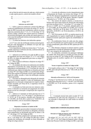 7424-(104)                                                                     Diário da República, 1.ª série — N.º 252 — 31 de dezembro de 2012

  até ao final do mês de março de cada ano, relativamente                                  3 — A receita da sobretaxa reverte integralmente para
  a cada sujeito passivo, através de modelo oficial:                                    o Orçamento do Estado, nos termos dos artigos 10.º-A,
                                                                                        10.º-B e 88.º da lei de enquadramento orçamental, aprovada
     a) . . . . . . . . . . . . . . . . . . . . . . . . . . . . . . . . . . . . . . .   pela Lei n.º 91/2001, de 20 de agosto, alterada e republi-
     b) . . . . . . . . . . . . . . . . . . . . . . . . . . . . . . . . . . . . . . »   cada pela Lei n.º 52/2011, de 13 de outubro.
                                                                                           4 — Nos termos do número anterior, a receita da so-
                               Artigo 187.º                                             bretaxa não releva para efeitos de cálculo das subvenções
                       Sobretaxa em sede do IRS                                         previstas na alínea a) do n.º 1 do artigo 19.º e no artigo 30.º
                                                                                        da Lei n.º 2/2007, de 15 de janeiro, alterada pelas Leis
   1 — Sobre a parte do rendimento coletável do IRS que                                 n.os 22-A/2007, de 29 de junho, 67-A/2007, de 31 de de-
resulte do englobamento nos termos do artigo 22.º do Có-                                zembro, 3-B/2010, de 28 de abril, 55-A/2010, de 31 de
digo do IRS, acrescido dos rendimentos sujeitos às taxas                                dezembro, 64-B/2011, de 30 de dezembro, e 22/2012, de
especiais constantes dos n.os 3, 6, 11 e 12 do artigo 72.º do                           30 de maio.
mesmo Código, auferido por sujeitos passivos residentes                                    5 — Até 30 de janeiro de 2013, os sujeitos passivos do
em território português, que exceda, por sujeito passivo, o                             IRS enquadrados no regime simplificado da categoria B
valor anual da retribuição mínima mensal garantida, incide                              podem livremente optar pelo regime da contabilidade or-
a sobretaxa de 3,5 %.                                                                   ganizada.
   2 — À coleta da sobretaxa são deduzidos apenas:                                         6 — Os rendimentos brutos de cada uma das catego-
   a) 2,5 % do valor da retribuição mínima mensal garan-                                rias A, B e H auferidos por sujeitos passivos com deficiên-
tida por cada dependente ou afilhado civil que não seja                                 cia são considerados, para efeitos do IRS, apenas por 90 %
sujeito passivo do IRS;                                                                 em 2013.
   b) As importâncias retidas nos termos dos n.os 5 a 9, que,                              7 — Não obstante o disposto no número anterior, a parte
quando superiores à sobretaxa devida, conferem direito ao                               do rendimento excluída de tributação não pode exceder em
reembolso da diferença.                                                                 2013, por categoria de rendimentos, € 2500.
                                                                                           8 — As remissões constantes de quaisquer diplomas
   3 — Aplicam-se à sobretaxa em sede do IRS as regras                                  de caráter não fiscal para os escalões de taxas do IRS,
de liquidação previstas nos artigos 75.º a 77.º do Código                               previstos no artigo 68.º do Código do IRS, consideram-se
do IRS e as regras de pagamento previstas no artigo 97.º                                efetuadas para os escalões vigentes em 31 de dezembro
do mesmo Código.                                                                        de 2012.
   4 — Não se aplica à sobretaxa o disposto no artigo 95.º
do Código do IRS.                                                                                               Artigo 189.º
   5 — As entidades devedoras de rendimentos de trabalho                                        Norma revogatória no âmbito do Código do IRS
dependente e de pensões são, ainda, obrigadas a reter uma
importância correspondente a 3,5 % da parte do valor do                                   É revogada a alínea c) do n.º 7 do artigo 85.º do Código
rendimento que, depois de deduzidas as retenções previstas                              do IRS, aprovado pelo Decreto-Lei n.º 442-A/88, de 30 de
no artigo 99.º do Código do IRS e as contribuições obriga-                              novembro.
tórias para regimes de proteção social e para subsistemas
legais de saúde, exceda o valor da retribuição mínima                                                           Artigo 190.º
mensal garantida.                                                                             Alteração ao Decreto-Lei n.º 42/91, de 22 de janeiro
   6 — Encontra-se abrangido pela obrigação de retenção
prevista no número anterior o valor do rendimento cujo                                     O artigo 6.º do Decreto-Lei n.º 42/91, de 22 de janeiro,
pagamento ou colocação à disposição do respetivo bene-                                  alterado pelos Decretos-Leis n.os 134/2011, de 24 de abril,
ficiário incumba, por força da lei, à segurança social ou                               e 194/2002, de 25 de setembro, passa a ter a seguinte
a outra entidade.                                                                       redação:
   7 — A retenção na fonte prevista nos números ante-
riores é efetuada no momento do pagamento do rendi-                                                                «Artigo 6.º
mento ou da sua colocação à disposição dos respetivos                                        1— .....................................
titulares.                                                                                   2— .....................................
   8 — Aplica-se à retenção na fonte prevista nos n.os 5                                     3— .....................................
a 7 o disposto nos n.os 4 e 5 do artigo 3.º do Decreto-Lei                                   4 — A retenção mensal não pode exceder 45 % do
n.º 42/91, de 22 de janeiro, alterado pelo Decreto-Lei                                    rendimento de cada uma das categorias A e H, pago
n.º 134/2001, de 24 de abril, e pela Lei n.º 64-B/2011, de                                ou colocado à disposição de cada titular no mesmo
30 de dezembro, com as necessárias adaptações.                                            período.»
                               Artigo 188.º
                                                                                                                 SECÇÃO II
            Disposições transitórias no âmbito do IRS
                                                                                              Imposto sobre o rendimento das pessoas coletivas
   1 — As entidades que procedam à retenção na fonte pre-
vista no artigo anterior encontram-se obrigadas a declarar                                                      Artigo 191.º
esses pagamentos na declaração prevista na alínea c) do
n.º 1 do artigo 119.º do Código do IRS.                                                       Alteração ao Código do Imposto sobre o Rendimento
                                                                                                             das Pessoas Coletivas
   2 — O documento comprovativo previsto na alínea b)
do n.º 1 do artigo 119.º do Código do IRS deve conter                                     Os artigos 14.º, 51.º, 67.º, 87.º, 87.º-A, 105.º, 105.º-A,
menção dos montantes da retenção na fonte efetuada ao                                   106.º, 107.º e 118.º do Código do Imposto sobre o Rendi-
abrigo do artigo anterior.                                                              mento das Pessoas Coletivas (Código do IRC), aprovado
 