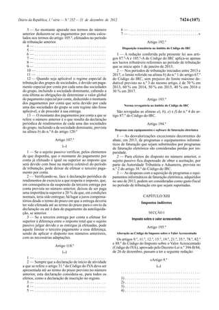Diário da República, 1.ª série — N.º 252 — 31 de dezembro de 2012                                                                                    7424-(107)

     3 — Ao montante apurado nos termos do número                                         6— .....................................
  anterior deduzem-se os pagamentos por conta calcu-                                      7 — . . . . . . . . . . . . . . . . . . . . . . . . . . . . . . . . . . . .»
  lados nos termos do artigo 105.º, efetuados no período
  de tributação anterior.                                                                                           Artigo 192.º
     4— .....................................
                                                                                           Disposição transitória no âmbito do Código do IRC
     5— .....................................
     6— .....................................                                         1 — A redação conferida pela presente lei aos arti-
     7— .....................................                                       gos 87.º-A e 105.º-A do Código do IRC aplica-se apenas
     8— .....................................                                       aos lucros tributáveis referentes ao período de tributação
     9— .....................................                                       que se inicie após 1 de janeiro de 2013.
     10 — . . . . . . . . . . . . . . . . . . . . . . . . . . . . . . . . . . . .     2 — Nos períodos de tributação iniciados entre 2013 e
     11 — . . . . . . . . . . . . . . . . . . . . . . . . . . . . . . . . . . . .   2017, o limite referido na alínea b) do n.º 1 do artigo 67.º
     12 — Quando seja aplicável o regime especial de                                do Código do IRC, sem prejuízo do limite máximo de-
  tributação dos grupos de sociedades, é devido um paga-                            dutível previsto no n.º 3 do mesmo artigo, é de 70 % em
  mento especial por conta por cada uma das sociedades                              2013, 60 % em 2014, 50 % em 2015, 40 % em 2016 e
  do grupo, incluindo a sociedade dominante, cabendo a                              30 % em 2017.
  esta última as obrigações de determinar o valor global
  do pagamento especial por conta, deduzindo o montante                                                             Artigo 193.º
  dos pagamentos por conta que seria devido por cada
                                                                                             Norma revogatória no âmbito do Código do IRC
  uma das sociedades do grupo se este regime não fosse
  aplicável, e de proceder à sua entrega.                                              São revogadas as alíneas a), b), e) e f) do n.º 4 do ar-
     13 — O montante dos pagamentos por conta a que se                              tigo 87.º do Código do IRC.
  refere o número anterior é o que resulta da declaração
  periódica de rendimentos de cada uma das sociedades                                                               Artigo 194.º
  do grupo, incluindo a da sociedade dominante, prevista
                                                                                     Despesas com equipamentos e software de faturação eletrónica
  na alínea b) do n.º 6 do artigo 120.º
                                                                                       1 — As desvalorizações excecionais decorrentes do
                                Artigo 107.º                                        abate, em 2013, de programas e equipamentos informá-
                                       [...]                                        ticos de faturação que sejam substituídos por programas
                                                                                    de faturação eletrónica são consideradas perdas por im-
     1 — Se o sujeito passivo verificar, pelos elementos                            paridade.
  de que disponha, que o montante do pagamento por                                     2 — Para efeitos do disposto no número anterior, o
  conta já efetuado é igual ou superior ao imposto que                              sujeito passivo fica dispensado de obter a aceitação, por
  será devido com base na matéria coletável do período                              parte da Autoridade Tributária e Aduaneira, prevista no
  de tributação, pode deixar de efetuar o terceiro paga-                            n.º 2 do artigo 38.º do Código do IRC.
  mento por conta.                                                                     3 — As despesas com a aquisição de programas e equi-
     2 — Verificando-se, face à declaração periódica de                             pamentos informáticos de faturação eletrónica, adquiridos
  rendimentos do exercício a que respeita o imposto, que,                           no ano de 2013, podem ser consideradas como gasto fiscal
  em consequência da suspensão da terceira entrega por                              no período de tributação em que sejam suportadas.
  conta prevista no número anterior, deixou de ser paga
  uma importância superior a 20 % da que, em condições
  normais, teria sido entregue, há lugar a juros compensa-                                                      CAPÍTULO XIII
  tórios desde o termo do prazo em que a entrega deveria                                                      Impostos indiretos
  ter sido efetuada até ao termo do prazo para o envio da
  declaração ou até à data do pagamento da autoliquida-
  ção, se anterior.                                                                                                   SECÇÃO I
     3 — Se a terceira entrega por conta a efetuar for                                               Imposto sobre o valor acrescentado
  superior à diferença entre o imposto total que o sujeito
  passivo julgar devido e as entregas já efetuadas, pode                                                            Artigo 195.º
  aquele limitar o terceiro pagamento a essa diferença,
  sendo de aplicar o disposto nos números anteriores,                                 Alteração ao Código do Imposto sobre o Valor Acrescentado
  com as necessárias adaptações.                                                       Os artigos 9.º, 11.º, 12.º, 15.º, 19.º, 21.º, 35.º, 78.º, 82.º
                                                                                    e 88.º do Código do Imposto sobre o Valor Acrescentado
                                Artigo 118.º                                        (Código do IVA), aprovado pelo Decreto-Lei n.º 394-B/84,
                                       [...]                                        de 26 de dezembro, passam a ter a seguinte redação:
     1— .....................................
                                                                                                                       «Artigo 9.º
     2 — Sempre que a declaração de início de atividade
  a que se refere o artigo 31.º do Código do IVA deva ser                                                                     [...]
  apresentada até ao termo do prazo previsto no número                                    .........................................
  anterior, esta declaração considera-se, para todos os
  efeitos, como a declaração de inscrição no registo.                                     1) . . . . . . . . . . . . . . . . . . . . . . . . . . . . . . . . . . . . . . .
     3— .....................................                                             2) . . . . . . . . . . . . . . . . . . . . . . . . . . . . . . . . . . . . . . .
     4— .....................................                                             3) . . . . . . . . . . . . . . . . . . . . . . . . . . . . . . . . . . . . . . .
     5— .....................................                                             4) . . . . . . . . . . . . . . . . . . . . . . . . . . . . . . . . . . . . . . .
 