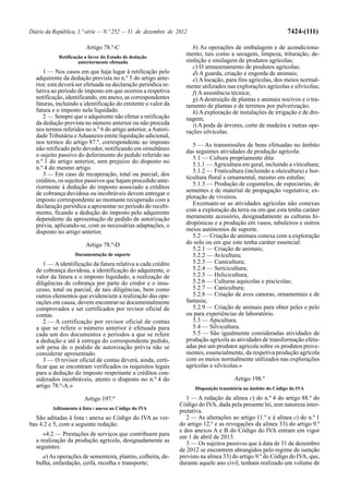 Diário da República, 1.ª série — N.º 252 — 31 de dezembro de 2012                                              7424-(111)

                        Artigo 78.º-C                                b) As operações de embalagem e de acondiciona-
            Retificação a favor do Estado de dedução
                                                                  mento, tais como a secagem, limpeza, trituração, de-
                     anteriormente efetuada                       sinfeção e ensilagem de produtos agrícolas;
                                                                     c) O armazenamento de produtos agrícolas;
     1 — Nos casos em que haja lugar à retificação pelo              d) A guarda, criação e engorda de animais;
  adquirente da dedução prevista no n.º 5 do artigo ante-            e) A locação, para fins agrícolas, dos meios normal-
  rior, esta deverá ser efetuada na declaração periódica re-      mente utilizados nas explorações agrícolas e silvícolas;
  lativa ao período de imposto em que ocorreu a respetiva            f) A assistência técnica;
  notificação, identificando, em anexo, as correspondentes           g) A destruição de plantas e animais nocivos e o tra-
  faturas, incluindo a identificação do emitente o valor da       tamento de plantas e de terrenos por pulverização;
  fatura e o imposto nela liquidado.                                 h) A exploração de instalações de irrigação e de dre-
     2 — Sempre que o adquirente não efetue a retificação         nagem;
  da dedução prevista no número anterior ou não proceda              i) A poda de árvores, corte de madeira e outras ope-
  nos termos referidos no n.º 6 do artigo anterior, a Autori-     rações silvícolas.
  dade Tributária e Aduaneira emite liquidação adicional,
  nos termos do artigo 87.º, correspondente ao imposto               5 — As transmissões de bens efetuadas no âmbito
  não retificado pelo devedor, notificando em simultâneo          das seguintes atividades de produção agrícola:
  o sujeito passivo do deferimento do pedido referido no             5.1 — Cultura propriamente dita:
  n.º 1 do artigo anterior, sem prejuízo do disposto no              5.1.1 — Agricultura em geral, incluindo a viticultura;
  n.º 4 do mesmo artigo.
                                                                     5.1.2 — Fruticultura (incluindo a oleicultura) e hor-
     3 — Em caso de recuperação, total ou parcial, dos
                                                                  ticultura floral e ornamental, mesmo em estufas;
  créditos, os sujeitos passivos que hajam procedido ante-
                                                                     5.1.3 — Produção de cogumelos, de especiarias, de
  riormente à dedução do imposto associado a créditos
  de cobrança duvidosa ou incobráveis devem entregar o            sementes e de material de propagação vegetativa; ex-
  imposto correspondente ao montante recuperado com a             ploração de viveiros.
  declaração periódica a apresentar no período do recebi-            Excetuam-se as atividades agrícolas não conexas
  mento, ficando a dedução do imposto pelo adquirente             com a exploração da terra ou em que esta tenha caráter
  dependente da apresentação de pedido de autorização             meramente acessório, designadamente as culturas hi-
  prévia, aplicando-se, com as necessárias adaptações, o          dropónicas e a produção em vasos, tabuleiros e outros
  disposto no artigo anterior.                                    meios autónomos de suporte.
                                                                     5.2 — Criação de animais conexa com a exploração
                        Artigo 78.º-D                             do solo ou em que este tenha caráter essencial:
                                                                     5.2.1 — Criação de animais;
                   Documentação de suporte                           5.2.2 — Avicultura;
     1 — A identificação da fatura relativa a cada crédito           5.2.3 — Cunicultura;
  de cobrança duvidosa, a identificação do adquirente, o             5.2.4 — Sericicultura;
  valor da fatura e o imposto liquidado, a realização de             5.2.5 — Helicicultura;
  diligências de cobrança por parte do credor e o insu-              5.2.6 — Culturas aquícolas e piscícolas;
  cesso, total ou parcial, de tais diligências, bem como             5.2.7 — Canicultura;
  outros elementos que evidenciem a realização das ope-              5.2.8 — Criação de aves canoras, ornamentais e de
  rações em causa, devem encontrar-se documentalmente             fantasia;
  comprovados e ser certificados por revisor oficial de              5.2.9 — Criação de animais para obter peles e pelo
  contas.                                                         ou para experiências de laboratório.
     2 — A certificação por revisor oficial de contas                5.3 — Apicultura.
  a que se refere o número anterior é efetuada para                  5.4 — Silvicultura.
  cada um dos documentos e períodos a que se refere                  5.5 — São igualmente consideradas atividades de
  a dedução e até à entrega do correspondente pedido,             produção agrícola as atividades de transformação efetu-
  sob pena de o pedido de autorização prévia não se               adas por um produtor agrícola sobre os produtos prove-
  considerar apresentado.                                         nientes, essencialmente, da respetiva produção agrícola
     3 — O revisor oficial de contas deverá, ainda, certi-        com os meios normalmente utilizados nas explorações
  ficar que se encontram verificados os requisitos legais         agrícolas e silvícolas.»
  para a dedução do imposto respeitante a créditos con-
  siderados incobráveis, atento o disposto no n.º 4 do                                 Artigo 198.º
  artigo 78.º-A.»                                                     Disposição transitória no âmbito do Código do IVA

                       Artigo 197.º                                1 — A redação da alínea c) do n.º 4 do artigo 88.º do
                                                                Código do IVA, dada pela presente lei, tem natureza inter-
         Aditamento à lista I anexa ao Código do IVA
                                                                pretativa.
  São aditadas à lista I anexa ao Código do IVA as ver-            2 — As alterações ao artigo 11.º e à alínea c) do n.º 1
bas 4.2 e 5, com a seguinte redação:                            do artigo 12.º e as revogações da alínea 33) do artigo 9.º
                                                                e dos anexos A e B do Código do IVA entram em vigor
     «4.2 — Prestações de serviços que contribuem para          em 1 de abril de 2013.
  a realização da produção agrícola, designadamente as             3 — Os sujeitos passivos que à data de 31 de dezembro
  seguintes:
                                                                de 2012 se encontrem abrangidos pelo regime de isenção
    a) As operações de sementeira, plantio, colheita, de-       previsto na alínea 33) do artigo 9.º do Código do IVA, que,
  bulha, enfardação, ceifa, recolha e transporte;               durante aquele ano civil, tenham realizado um volume de
 