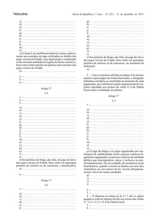 7424-(114)                                                                       Diário da República, 1.ª série — N.º 252 — 31 de dezembro de 2012

     c) . . . . . . . . . . . . . . . . . . . . . . . . . . . . . . . . . . . . . . .         g) . . . . . . . . . . . . . . . . . . . . . . . . . . . . . . . . . . . . . . .
     d) . . . . . . . . . . . . . . . . . . . . . . . . . . . . . . . . . . . . . . .         h) . . . . . . . . . . . . . . . . . . . . . . . . . . . . . . . . . . . . . . .
     e) . . . . . . . . . . . . . . . . . . . . . . . . . . . . . . . . . . . . . . .         i) . . . . . . . . . . . . . . . . . . . . . . . . . . . . . . . . . . . . . . .
     f) . . . . . . . . . . . . . . . . . . . . . . . . . . . . . . . . . . . . . . .         j) . . . . . . . . . . . . . . . . . . . . . . . . . . . . . . . . . . . . . . .
     g) . . . . . . . . . . . . . . . . . . . . . . . . . . . . . . . . . . . . . . .         l) . . . . . . . . . . . . . . . . . . . . . . . . . . . . . . . . . . . . . . .
     h) . . . . . . . . . . . . . . . . . . . . . . . . . . . . . . . . . . . . . . .         m) . . . . . . . . . . . . . . . . . . . . . . . . . . . . . . . . . . . . . .
     i) . . . . . . . . . . . . . . . . . . . . . . . . . . . . . . . . . . . . . . .         n) . . . . . . . . . . . . . . . . . . . . . . . . . . . . . . . . . . . . . . .
     j) . . . . . . . . . . . . . . . . . . . . . . . . . . . . . . . . . . . . . . .         o) . . . . . . . . . . . . . . . . . . . . . . . . . . . . . . . . . . . . . . .
     l) . . . . . . . . . . . . . . . . . . . . . . . . . . . . . . . . . . . . . . .         p) . . . . . . . . . . . . . . . . . . . . . . . . . . . . . . . . . . . . . . .
     m) . . . . . . . . . . . . . . . . . . . . . . . . . . . . . . . . . . . . . .           q) . . . . . . . . . . . . . . . . . . . . . . . . . . . . . . . . . . . . . . .
     n) . . . . . . . . . . . . . . . . . . . . . . . . . . . . . . . . . . . . . . .         r) . . . . . . . . . . . . . . . . . . . . . . . . . . . . . . . . . . . . . . .
     o) A Santa Casa da Misericórdia de Lisboa, relativa-                                     s) . . . . . . . . . . . . . . . . . . . . . . . . . . . . . . . . . . . . . . .
  mente aos contratos de jogo celebrados no âmbito dos                                        t) Nos prémios do bingo, das rifas, do jogo do loto e
  jogos sociais do Estado, cuja organização e exploração                                   dos jogos sociais do Estado, bem como em quaisquer
  se lhe encontre atribuída em regime de direito exclusivo,                                prémios de sorteios ou de concursos, no momento da
  bem como relativamente aos prémios provenientes dos                                      atribuição;
  jogos sociais do Estado;                                                                    u) . . . . . . . . . . . . . . . . . . . . . . . . . . . . . . . . . . . . . . .
     p) . . . . . . . . . . . . . . . . . . . . . . . . . . . . . . . . . . . . . . .
                                                                                              2 — Caso os prémios referidos na alínea t) do número
      2— .....................................                                             anterior sejam pagos de forma fracionada, a obrigação
      3— .....................................
                                                                                           tributária considera-se constituída no momento de cada
      4— .....................................
                                                                                           pagamento, por referência à parte proporcional do im-
                                                                                           posto calculado nos termos da verba 11.4 da Tabela
                                    Artigo 3.º
                                                                                           Geral sobre a totalidade do prémio.
                                          [...]
      1— .....................................                                                                              Artigo 7.º
      2— .....................................                                                                                    [...]
      3— .....................................
                                                                                               1— .....................................
     a) . . . . . . . . . . . . . . . . . . . . . . . . . . . . . . . . . . . . . . .
     b) . . . . . . . . . . . . . . . . . . . . . . . . . . . . . . . . . . . . . . .         a) . . . . . . . . . . . . . . . . . . . . . . . . . . . . . . . . . . . . . . .
     c) . . . . . . . . . . . . . . . . . . . . . . . . . . . . . . . . . . . . . . .         b) . . . . . . . . . . . . . . . . . . . . . . . . . . . . . . . . . . . . . . .
     d) . . . . . . . . . . . . . . . . . . . . . . . . . . . . . . . . . . . . . . .         c) . . . . . . . . . . . . . . . . . . . . . . . . . . . . . . . . . . . . . . .
     e) . . . . . . . . . . . . . . . . . . . . . . . . . . . . . . . . . . . . . . .         d) . . . . . . . . . . . . . . . . . . . . . . . . . . . . . . . . . . . . . . .
     f) . . . . . . . . . . . . . . . . . . . . . . . . . . . . . . . . . . . . . . .         e) . . . . . . . . . . . . . . . . . . . . . . . . . . . . . . . . . . . . . . .
     g) . . . . . . . . . . . . . . . . . . . . . . . . . . . . . . . . . . . . . . .         f) . . . . . . . . . . . . . . . . . . . . . . . . . . . . . . . . . . . . . . .
     h) . . . . . . . . . . . . . . . . . . . . . . . . . . . . . . . . . . . . . . .         g) . . . . . . . . . . . . . . . . . . . . . . . . . . . . . . . . . . . . . . .
     i) . . . . . . . . . . . . . . . . . . . . . . . . . . . . . . . . . . . . . . .         h) . . . . . . . . . . . . . . . . . . . . . . . . . . . . . . . . . . . . . . .
     j) . . . . . . . . . . . . . . . . . . . . . . . . . . . . . . . . . . . . . . .         i) . . . . . . . . . . . . . . . . . . . . . . . . . . . . . . . . . . . . . . .
     l) . . . . . . . . . . . . . . . . . . . . . . . . . . . . . . . . . . . . . . .         j) . . . . . . . . . . . . . . . . . . . . . . . . . . . . . . . . . . . . . . .
     m) . . . . . . . . . . . . . . . . . . . . . . . . . . . . . . . . . . . . . .           l) . . . . . . . . . . . . . . . . . . . . . . . . . . . . . . . . . . . . . . .
     n) . . . . . . . . . . . . . . . . . . . . . . . . . . . . . . . . . . . . . . .         m) . . . . . . . . . . . . . . . . . . . . . . . . . . . . . . . . . . . . . .
     o) . . . . . . . . . . . . . . . . . . . . . . . . . . . . . . . . . . . . . . .         n) . . . . . . . . . . . . . . . . . . . . . . . . . . . . . . . . . . . . . . .
     p) . . . . . . . . . . . . . . . . . . . . . . . . . . . . . . . . . . . . . . .         o) . . . . . . . . . . . . . . . . . . . . . . . . . . . . . . . . . . . . . . .
     q) . . . . . . . . . . . . . . . . . . . . . . . . . . . . . . . . . . . . . . .         p) O jogo do bingo e os jogos organizados por ins-
     r) . . . . . . . . . . . . . . . . . . . . . . . . . . . . . . . . . . . . . . .      tituições de solidariedade social, pessoas coletivas le-
     s) . . . . . . . . . . . . . . . . . . . . . . . . . . . . . . . . . . . . . . .      galmente equiparadas ou pessoas coletivas de utilidade
     t) Nos prémios do bingo, das rifas, do jogo do loto e                                 pública que desempenhem, única e exclusiva ou pre-
  dos jogos sociais do Estado, bem como em quaisquer                                       dominantemente, fins de caridade, de assistência ou de
  prémios de sorteios ou de concursos, o beneficiário;                                     beneficência, quando a receita se destine aos seus fins
     u) . . . . . . . . . . . . . . . . . . . . . . . . . . . . . . . . . . . . . . .      estatutários ou, nos termos da lei, reverta obrigatoria-
                                                                                           mente a favor de outras entidades;
      4— .....................................                                                q) . . . . . . . . . . . . . . . . . . . . . . . . . . . . . . . . . . . . . . .
                                                                                              r) . . . . . . . . . . . . . . . . . . . . . . . . . . . . . . . . . . . . . . .
                                    Artigo 5.º                                                s) . . . . . . . . . . . . . . . . . . . . . . . . . . . . . . . . . . . . . . .
                                          [...]                                               t) . . . . . . . . . . . . . . . . . . . . . . . . . . . . . . . . . . . . . . .
      1— .....................................                                                2— .....................................
      a) . . . . . . . . . . . . . . . . . . . . . . . . . . . . . . . . . . . . . . .        3— .....................................
      b) . . . . . . . . . . . . . . . . . . . . . . . . . . . . . . . . . . . . . . .        4 — O disposto na alínea p) do n.º 1 não se aplica
      c) . . . . . . . . . . . . . . . . . . . . . . . . . . . . . . . . . . . . . . .     quando se trate de imposto devido nos termos das verbas
      d) . . . . . . . . . . . . . . . . . . . . . . . . . . . . . . . . . . . . . . .     n.os 11.2, 11.3 e 11.4 da Tabela Geral.
      e) . . . . . . . . . . . . . . . . . . . . . . . . . . . . . . . . . . . . . . .        5— .....................................
      f) . . . . . . . . . . . . . . . . . . . . . . . . . . . . . . . . . . . . . . .        6— .....................................
 