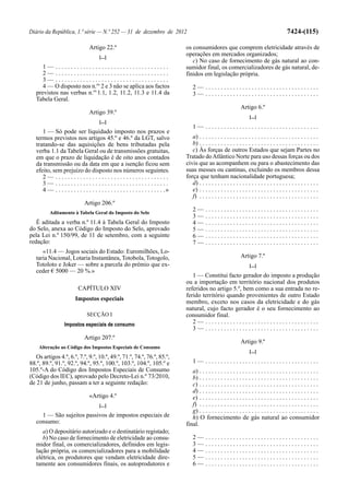 Diário da República, 1.ª série — N.º 252 — 31 de dezembro de 2012                                                                                  7424-(115)

                                  Artigo 22.º                                        os consumidores que comprem eletricidade através de
                                        [...]
                                                                                     operações em mercados organizados;
                                                                                        c) No caso de fornecimento de gás natural ao con-
      1— .....................................                                       sumidor final, os comercializadores de gás natural, de-
      2— .....................................                                       finidos em legislação própria.
      3— .....................................
      4 — O disposto nos n.os 2 e 3 não se aplica aos factos                             2— .....................................
   previstos nas verbas n.os 1.1, 1.2, 11.2, 11.3 e 11.4 da                              3— .....................................
   Tabela Geral.
                                                                                                                      Artigo 6.º
                                  Artigo 39.º
                                                                                                                            [...]
                                        [...]
                                                                                         1— .....................................
      1 — Só pode ser liquidado imposto nos prazos e
   termos previstos nos artigos 45.º e 46.º da LGT, salvo                               a) . . . . . . . . . . . . . . . . . . . . . . . . . . . . . . . . . . . . . . .
   tratando-se das aquisições de bens tributadas pela                                   b) . . . . . . . . . . . . . . . . . . . . . . . . . . . . . . . . . . . . . . .
   verba 1.1 da Tabela Geral ou de transmissões gratuitas,                              c) Às forças de outros Estados que sejam Partes no
   em que o prazo de liquidação é de oito anos contados                              Tratado do Atlântico Norte para uso dessas forças ou dos
   da transmissão ou da data em que a isenção ficou sem                              civis que as acompanhem ou para o abastecimento das
   efeito, sem prejuízo do disposto nos números seguintes.                           suas messes ou cantinas, excluindo os membros dessa
      2— .....................................                                       força que tenham nacionalidade portuguesa;
      3— .....................................                                          d) . . . . . . . . . . . . . . . . . . . . . . . . . . . . . . . . . . . . . . .
      4 — . . . . . . . . . . . . . . . . . . . . . . . . . . . . . . . . . . . .»      e) . . . . . . . . . . . . . . . . . . . . . . . . . . . . . . . . . . . . . . .
                                                                                        f) . . . . . . . . . . . . . . . . . . . . . . . . . . . . . . . . . . . . . . .
                               Artigo 206.º
           Aditamento à Tabela Geral do Imposto do Selo
                                                                                         2—      .....................................
                                                                                         3—      .....................................
   É aditada a verba n.º 11.4 à Tabela Geral do Imposto                                  4—      .....................................
do Selo, anexa ao Código do Imposto do Selo, aprovado                                    5—      .....................................
pela Lei n.º 150/99, de 11 de setembro, com a seguinte                                   6—      .....................................
redação:                                                                                 7—      .....................................
      «11.4 — Jogos sociais do Estado: Euromilhões, Lo-
   taria Nacional, Lotaria Instantânea, Totobola, Totogolo,                                                           Artigo 7.º
   Totoloto e Joker — sobre a parcela do prémio que ex-                                                                     [...]
   ceder € 5000 — 20 %.»
                                                                                        1 — Constitui facto gerador do imposto a produção
                                                                                     ou a importação em território nacional dos produtos
                           CAPÍTULO XIV                                              referidos no artigo 5.º, bem como a sua entrada no re-
                                                                                     ferido território quando provenientes de outro Estado
                          Impostos especiais
                                                                                     membro, exceto nos casos da eletricidade e do gás
                                                                                     natural, cujo facto gerador é o seu fornecimento ao
                                 SECÇÃO I                                            consumidor final.
                   Impostos especiais de consumo                                        2— .....................................
                                                                                        3— .....................................
                               Artigo 207.º
                                                                                                                      Artigo 9.º
    Alteração ao Código dos Impostos Especiais de Consumo
                                                                                                                            [...]
   Os artigos 4.º, 6.º, 7.º, 9.º, 10.º, 49.º, 71.º, 74.º, 76.º, 85.º,
88.º, 89.º, 91.º, 92.º, 94.º, 95.º, 100.º, 103.º, 104.º, 105.º e                         1— .....................................
105.º-A do Código dos Impostos Especiais de Consumo                                     a) . . . . . . . . . . . . . . . . . . . . . . . . . . . . . . . . . . . . . . .
(Código dos IEC), aprovado pelo Decreto-Lei n.º 73/2010,                                b) . . . . . . . . . . . . . . . . . . . . . . . . . . . . . . . . . . . . . . .
de 21 de junho, passam a ter a seguinte redação:                                        c) . . . . . . . . . . . . . . . . . . . . . . . . . . . . . . . . . . . . . . .
                                                                                        d) . . . . . . . . . . . . . . . . . . . . . . . . . . . . . . . . . . . . . . .
                                  «Artigo 4.º                                           e) . . . . . . . . . . . . . . . . . . . . . . . . . . . . . . . . . . . . . . .
                                        [...]                                           f) . . . . . . . . . . . . . . . . . . . . . . . . . . . . . . . . . . . . . . .
                                                                                        g) . . . . . . . . . . . . . . . . . . . . . . . . . . . . . . . . . . . . . . .
     1 — São sujeitos passivos de impostos especiais de                                 h) O fornecimento de gás natural ao consumidor
   consumo:                                                                          final.
      a) O depositário autorizado e o destinatário registado;
      b) No caso de fornecimento de eletricidade ao consu-                               2—      .....................................
   midor final, os comercializadores, definidos em legis-                                3—      .....................................
   lação própria, os comercializadores para a mobilidade                                 4—      .....................................
   elétrica, os produtores que vendam eletricidade dire-                                 5—      .....................................
   tamente aos consumidores finais, os autoprodutores e                                  6—      .....................................
 