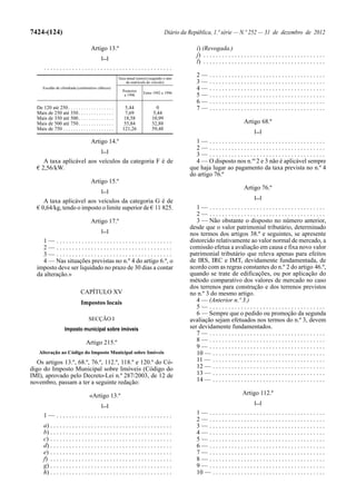7424-(124)                                                                          Diário da República, 1.ª série — N.º 252 — 31 de dezembro de 2012

                                      Artigo 13.º                                                i) (Revogada.)
                                             [...]
                                                                                                 j) . . . . . . . . . . . . . . . . . . . . . . . . . . . . . . . . . . . . . . .
                                                                                                 l) . . . . . . . . . . . . . . . . . . . . . . . . . . . . . . . . . . . . . . .
      .........................................
                                                        Taxa anual (euros) (segundo o ano
                                                                                                 2—      .....................................
                                                            da matrícula do veículo)             3—      .....................................
     Escalão de cilindrada (centímetros cúbicos)
                                                          Posterior
                                                                                                 4—      .....................................
                                                                       Entre 1992 e 1996
                                                           a 1996                                5—      .....................................
                                                                                                 6—      .....................................
  De 120 até 250 . . . . . . . . . . . . . . . . . .       5,44                0                 7—      .....................................
  Mais de 250 até 350 . . . . . . . . . . . . . .           7,69             5,44
  Mais de 350 até 500 . . . . . . . . . . . . . .          18,58            10,99
  Mais de 500 até 750 . . . . . . . . . . . . . .          55,84            32,88                                             Artigo 68.º
  Mais de 750 . . . . . . . . . . . . . . . . . . . .     121,26            59,48
                                                                                                                                     [...]

                                      Artigo 14.º                                               1— .....................................
                                                                                                2— .....................................
                                             [...]
                                                                                                3— .....................................
     A taxa aplicável aos veículos da categoria F é de                                          4 — O disposto nos n.os 2 e 3 não é aplicável sempre
  € 2,56/kW.                                                                                  que haja lugar ao pagamento da taxa prevista no n.º 4
                                                                                              do artigo 76.º
                                      Artigo 15.º
                                                                                                                              Artigo 76.º
                                             [...]
                                                                                                                                     [...]
     A taxa aplicável aos veículos da categoria G é de
  € 0,64/kg, tendo o imposto o limite superior de € 11 825.                                      1— .....................................
                                                                                                 2— .....................................
                                      Artigo 17.º                                                3 — Não obstante o disposto no número anterior,
                                                                                              desde que o valor patrimonial tributário, determinado
                                             [...]
                                                                                              nos termos dos artigos 38.º e seguintes, se apresente
     1— .....................................                                                 distorcido relativamente ao valor normal de mercado, a
     2— .....................................                                                 comissão efetua a avaliação em causa e fixa novo valor
     3— .....................................                                                 patrimonial tributário que releva apenas para efeitos
     4 — Nas situações previstas no n.º 4 do artigo 6.º, o                                    de IRS, IRC e IMT, devidamente fundamentada, de
  imposto deve ser liquidado no prazo de 30 dias a contar                                     acordo com as regras constantes do n.º 2 do artigo 46.º,
  da alteração.»                                                                              quando se trate de edificações, ou por aplicação do
                                                                                              método comparativo dos valores de mercado no caso
                                                                                              dos terrenos para construção e dos terrenos previstos
                               CAPÍTULO XV                                                    no n.º 3 do mesmo artigo.
                               Impostos locais                                                   4 — (Anterior n.º 3.)
                                                                                                 5— .....................................
                                                                                                 6 — Sempre que o pedido ou promoção da segunda
                                    SECÇÃO I                                                  avaliação sejam efetuados nos termos do n.º 3, devem
                    Imposto municipal sobre imóveis                                           ser devidamente fundamentados.
                                                                                                 7— .....................................
                                  Artigo 215.º                                                   8— .....................................
                                                                                                 9— .....................................
   Alteração ao Código do Imposto Municipal sobre Imóveis                                        10 — . . . . . . . . . . . . . . . . . . . . . . . . . . . . . . . . . . . .
   Os artigos 13.º, 68.º, 76.º, 112.º, 118.º e 120.º do Có-                                      11 — . . . . . . . . . . . . . . . . . . . . . . . . . . . . . . . . . . . .
digo do Imposto Municipal sobre Imóveis (Código do                                               12 — . . . . . . . . . . . . . . . . . . . . . . . . . . . . . . . . . . . .
IMI), aprovado pelo Decreto-Lei n.º 287/2003, de 12 de                                           13 — . . . . . . . . . . . . . . . . . . . . . . . . . . . . . . . . . . . .
novembro, passam a ter a seguinte redação:                                                       14 — . . . . . . . . . . . . . . . . . . . . . . . . . . . . . . . . . . . .

                                     «Artigo 13.º                                                                            Artigo 112.º
                                                                                                                                     [...]
                                             [...]
      1— .....................................                                                   1— .....................................
                                                                                                 2— .....................................
      a) . . . . . . . . . . . . . . . . . . . . . . . . . . . . . . . . . . . . . . .           3— .....................................
      b) . . . . . . . . . . . . . . . . . . . . . . . . . . . . . . . . . . . . . . .           4— .....................................
      c) . . . . . . . . . . . . . . . . . . . . . . . . . . . . . . . . . . . . . . .           5— .....................................
      d) . . . . . . . . . . . . . . . . . . . . . . . . . . . . . . . . . . . . . . .           6— .....................................
      e) . . . . . . . . . . . . . . . . . . . . . . . . . . . . . . . . . . . . . . .           7— .....................................
      f) . . . . . . . . . . . . . . . . . . . . . . . . . . . . . . . . . . . . . . .           8— .....................................
      g) . . . . . . . . . . . . . . . . . . . . . . . . . . . . . . . . . . . . . . .           9— .....................................
      h) . . . . . . . . . . . . . . . . . . . . . . . . . . . . . . . . . . . . . . .           10 — . . . . . . . . . . . . . . . . . . . . . . . . . . . . . . . . . . . .
 