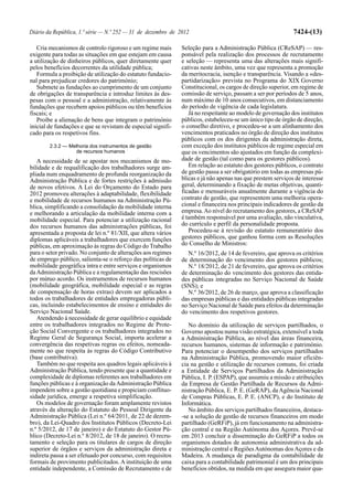 Diário da República, 1.ª série — N.º 252 — 31 de dezembro de 2012                                            7424-(13)

   Cria mecanismos de controlo rigoroso e um regime mais      Seleção para a Administração Pública (CReSAP) — res-
exigente para todas as situações em que estejam em causa      ponsável pela realização dos processos de recrutamento
a utilização de dinheiros públicos, quer diretamente quer     e seleção — representa uma das alterações mais signifi-
pelos benefícios decorrentes da utilidade pública;            cativas neste âmbito, uma vez que representa a promoção
   Formula a proibição de utilização do estatuto fundacio-    da meritocracia, isenção e transparência. Visando a «des-
nal para prejudicar credores do património;                   partidarização» prevista no Programa do XIX Governo
   Submete as fundações ao cumprimento de um conjunto         Constitucional, os cargos de direção superior, em regime de
de obrigações de transparência e introduz limites às des-     comissão de serviço, passam a ser por períodos de 5 anos,
pesas com o pessoal e a administração, relativamente às       num máximo de 10 anos consecutivos, em distanciamento
fundações que recebem apoios públicos ou têm benefícios       do período de vigência de cada legislatura.
fiscais; e                                                       Já no respeitante ao modelo de governação dos institutos
   Proíbe a alienação de bens que integram o património       públicos, estabeleceu-se um único tipo de órgão de direção,
inicial de fundações e que se revistam de especial signifi-   o conselho diretivo, e procedeu-se a um alinhamento dos
cado para os respetivos fins.                                 vencimentos praticados no órgão de direção dos institutos
                                                              públicos com os dos dirigentes da administração direta,
        2.3.2 — Melhoria dos instrumentos de gestão           com exceção dos institutos públicos de regime especial em
                   de recursos humanos                        que os vencimentos são ajustados em função da complexi-
   A necessidade de se apostar nos mecanismos de mo-          dade de gestão (tal como para os gestores públicos).
bilidade e de requalificação dos trabalhadores surge am-         Em relação ao estatuto dos gestores públicos, o contrato
pliada num enquadramento de profunda reorganização da         de gestão passa a ser obrigatório em todas as empresas pú-
Administração Pública e de fortes restrições à admissão       blicas e já não apenas nas que prestem serviços de interesse
de novos efetivos. A Lei do Orçamento do Estado para          geral, determinando a fixação de metas objetivas, quanti-
2012 promoveu alterações à adaptabilidade, flexibilidade      ficadas e mensuráveis anualmente durante a vigência do
e mobilidade de recursos humanos na Administração Pú-         contrato de gestão, que representem uma melhoria opera-
blica, simplificando a consolidação da mobilidade interna     cional e financeira nos principais indicadores de gestão da
e melhorando a articulação da mobilidade interna com a        empresa. Ao nível do recrutamento dos gestores, a CReSAP
mobilidade especial. Para potenciar a utilização racional     é também responsável por uma avaliação, não vinculativa,
dos recursos humanos das administrações públicas, foi         do currículo e perfil da personalidade proposta.
apresentada a proposta de lei n.º 81/XII, que altera vários      Procedeu-se à revisão do estatuto remuneratório dos
diplomas aplicáveis a trabalhadores que exercem funções       gestores públicos, que ganhou forma com as Resoluções
públicas, em aproximação às regras do Código do Trabalho      do Conselho de Ministros:
para o setor privado. No conjunto de alterações aos regimes      N.º 16/2012, de 14 de fevereiro, que aprova os critérios
de emprego público, salienta-se o reforço das políticas de    de determinação do vencimento dos gestores públicos;
mobilidade geográfica intra e entre serviços e organismos        N.º 18/2012, de 21 de fevereiro, que aprova os critérios
da Administração Pública e a regulamentação das rescisões     de determinação do vencimento dos gestores das entida-
por mútuo acordo. Os instrumentos de recursos humanos         des públicas integradas no Serviço Nacional de Saúde
(mobilidade geográfica, mobilidade especial e as regras       (SNS); e
de compensação de horas extras) devem ser aplicados a            N.º 36/2012, de 26 de março, que aprova a classificação
todos os trabalhadores de entidades empregadoras públi-       das empresas públicas e das entidades públicas integradas
cas, incluindo estabelecimentos de ensino e entidades do      no Serviço Nacional de Saúde para efeitos da determinação
Serviço Nacional Saúde.                                       do vencimento dos respetivos gestores.
   Atendendo à necessidade de gerar equilíbrio e equidade
entre os trabalhadores integrados no Regime de Prote-            No domínio da utilização de serviços partilhados, o
ção Social Convergente e os trabalhadores integrados no       Governo apostou numa visão estratégica, extensível a toda
Regime Geral de Segurança Social, importa acelerar a          a Administração Pública, ao nível das áreas financeira,
convergência das respetivas regras ou efeitos, nomeada-       recursos humanos, sistemas de informação e património.
mente no que respeita às regras do Código Contributivo        Para potenciar o desempenho dos serviços partilhados
(base contributiva).                                          na Administração Pública, promovendo maior eficiên-
   Também no que respeita aos quadros legais aplicáveis à     cia na gestão e utilização de recursos comuns, foi criada
Administração Pública, tendo presente que a quantidade e      a Entidade de Serviços Partilhados da Administração
complexidade de diplomas referentes aos trabalhadores em      Pública, I. P. (ESPAP), que assumiu a missão e atribuições
funções públicas e à organização da Administração Pública     da Empresa de Gestão Partilhada de Recursos da Admi-
impendem sobre a gestão quotidiana e propiciam conflituo-     nistração Pública, E. P. E. (GeRAP), da Agência Nacional
sidade jurídica, emerge a respetiva simplificação.            de Compras Públicas, E. P. E. (ANCP), e do Instituto de
   Os modelos de governação foram amplamente revistos         Informática.
através da alteração do Estatuto do Pessoal Dirigente da         No âmbito dos serviços partilhados financeiros, destaca-
Administração Pública (Lei n.º 64/2011, de 22 de dezem-       -se a solução de gestão de recursos financeiros em modo
bro), da Lei-Quadro dos Institutos Públicos (Decreto-Lei      partilhado (GeRFiP), já em funcionamento na administra-
n.º 5/2012, de 17 de janeiro) e do Estatuto do Gestor Pú-     ção central e na Região Autónoma dos Açores. Prevê-se
blico (Decreto-Lei n.º 8/2012, de 18 de janeiro). O recru-    em 2013 concluir a disseminação do GeRFiP a todos os
tamento e seleção para os titulares de cargos de direção      organismos dotados de autonomia administrativa da ad-
superior de órgãos e serviços da administração direta e       ministração central e Regiões Autónomas dos Açores e da
indireta passa a ser efetuado por concurso, com requisitos    Madeira. A mudança de paradigma da contabilidade de
formais de provimento publicitados. A instituição de uma      caixa para a contabilidade patrimonial é um dos principais
entidade independente, a Comissão de Recrutamento e de        benefícios obtidos, na medida em que assegura maior qua-
 