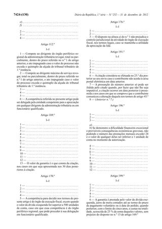 7424-(130)                                                                      Diário da República, 1.ª série — N.º 252 — 31 de dezembro de 2012

     e) . . . . . . . . . . . . . . . . . . . . . . . . . . . . . . . . . . . . . . .                                     Artigo 176.º
     f) . . . . . . . . . . . . . . . . . . . . . . . . . . . . . . . . . . . . . . .                                            [...]

     2— .....................................                                                1— .....................................
     3— .....................................                                                2— .....................................
     4— .....................................                                                3 — O disposto na alínea a) do n.º 1 não prejudica o
                                                                                          controlo jurisdicional da atividade do órgão de execução
                                                                                          fiscal, nos termos legais, caso se mantenha a utilidade
                                 Artigo 112.º
                                                                                          da apreciação da lide.
                                         [...]
                                                                                                                          Artigo 191.º
     1 — Compete ao dirigente do órgão periférico re-
  gional da administração tributária revogar, total ou par-                                                                      [...]
  cialmente, dentro do prazo referido no n.º 1 do artigo                                     1— .....................................
  anterior, o ato impugnado caso o valor do processo não                                     2— .....................................
  exceda o quíntuplo da alçada do tribunal tributário de                                     3— .....................................
  1.ª instância.                                                                             4— .....................................
     2 — Compete ao dirigente máximo do serviço revo-                                        5— .....................................
  gar, total ou parcialmente, dentro do prazo referido no                                    6 — A citação considera-se efetuada no 25.º dia pos-
  n.º 1 do artigo anterior, o ato impugnado caso o valor                                  terior ao seu envio caso o contribuinte não aceda à caixa
  do processo exceda o quíntuplo da alçada do tribunal                                    postal eletrónica em data anterior.
                                                                                             7 — A presunção do número anterior só pode ser
  tributário de 1.ª instância.
                                                                                          ilidida pelo citado quando, por facto que não lhe seja
     3— .....................................                                             imputável, a citação ocorrer em data posterior à presu-
     4— .....................................                                             mida e nos casos em que se comprove que o contribuinte
     5— .....................................                                             comunicou a alteração daquela nos termos do artigo 43.º
     6 — A competência referida no presente artigo pode                                      8 — (Anterior n.º 7.)
  ser delegada pela entidade competente para a apreciação
  em qualquer dirigente da administração tributária ou em                                                                 Artigo 196.º
  funcionário qualificado.                                                                                                       [...]

                                 Artigo 169.º                                                 1— .....................................
                                                                                              2— .....................................
                                         [...]                                                3— .....................................
     1— .....................................                                                a) . . . . . . . . . . . . . . . . . . . . . . . . . . . . . . . . . . . . . . .
     2— .....................................                                                b) Se demonstre a dificuldade financeira excecional
     3— .....................................                                             e previsíveis consequências económicas gravosas, não
     4— .....................................                                             podendo o número das prestações mensais exceder 24
     5— .....................................                                             e o valor de qualquer delas ser inferior a 1 unidade de
     6— .....................................                                             conta no momento da autorização.
     7— .....................................
     8— .....................................                                                 4— .....................................
     9— .....................................                                                 5— .....................................
                                                                                              6— .....................................
     10 — . . . . . . . . . . . . . . . . . . . . . . . . . . . . . . . . . . . .             7— .....................................
     11 — . . . . . . . . . . . . . . . . . . . . . . . . . . . . . . . . . . . .             8— .....................................
     12 — . . . . . . . . . . . . . . . . . . . . . . . . . . . . . . . . . . . .             9— .....................................
     13 — O valor da garantia é o que consta da citação,                                      10 — . . . . . . . . . . . . . . . . . . . . . . . . . . . . . . . . . . . .
  nos casos em que seja apresentada nos 30 dias poste-                                        11 — . . . . . . . . . . . . . . . . . . . . . . . . . . . . . . . . . . . .
  riores à citação.                                                                           12 — . . . . . . . . . . . . . . . . . . . . . . . . . . . . . . . . . . . .

                                 Artigo 170.º                                                                             Artigo 199.º
                                         [...]                                                                                   [...]

     1— .....................................                                                1— .....................................
     2— .....................................                                                2— .....................................
     3— .....................................                                                3— .....................................
                                                                                             4— .....................................
     4— .....................................
                                                                                             5— .....................................
     5 — A competência para decidir nos termos do pre-                                       6 — A garantia é prestada pelo valor da dívida exe-
  sente artigo é do órgão da execução fiscal, exceto quando                               quenda, juros de mora contados até ao termo do prazo
  o valor da dívida exequenda for superior a 500 unidades                                 de pagamento voluntário ou à data do pedido, quando
  de conta, caso em que essa competência é do órgão                                       posterior, com o limite de cinco anos, e custas na totali-
  periférico regional, que pode proceder à sua delegação                                  dade, acrescida de 25 % da soma daqueles valores, sem
  em funcionário qualificado.                                                             prejuízo do disposto no n.º 13 do artigo 169.º
 