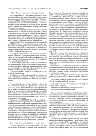 Diário da República, 1.ª série — N.º 252 — 31 de dezembro de 2012                                                 7424-(15)

    2.4.1 — Reforma estrutural da administração tributária        Neste sentido, o Governo apresentou, em outubro de
   Em 2011 procedeu-se a uma reforma profunda da admi-            2011, o primeiro Plano Estratégico de Combate à Fraude
nistração tributária, através da fusão das três direções-gerais   e Evasão Fiscais e Aduaneiras (PECFEFA). Este Plano
que a integravam, dando lugar à Autoridade Tributária e           Estratégico plurianual, para o triénio de 2012 a 2014, tem
Aduaneira (AT). Estrategicamente, pretendeu-se renovar a          por objetivo prioritário o reforço da eficácia do combate
missão e objetivos da administração tributária e aduaneira,       à fraude de elevada complexidade e à economia informal,
assegurar maior coordenação na execução das políticas             promovendo, por essa via, uma maior equidade fiscal na
fiscais e garantir uma mais eficiente alocação e utilização       repartição do esforço coletivo de consolidação orçamental.
dos recursos existentes.                                             Este Plano Estratégico integra um conjunto articulado
   A reestruturação tem permitido reduzir custos mediante         de medidas de âmbito legislativo, criminal, operacional,
a simplificação da estrutura de gestão operativa, o reforço       institucional e de relação com o contribuinte. A par de
do investimento em sistemas de informação e a racionali-          alterações legislativas já concretizadas de reforço da efi-
zação da estrutura local, adaptando-a a um novo paradigma         cácia dos controlos e de agravamento das molduras penais
de relacionamento entre a administração tributária e o            associadas aos crimes fiscais e aduaneiros mais graves,
contribuinte, em que os canais remotos (designadamente            este Plano contempla um conjunto de medidas específicas
a via eletrónica) ganharam um peso preponderante.                 destinadas a combater as práticas de fraude e evasão fis-
   Na segunda fase desta reforma estrutural, a ocorrer ainda      cais e aduaneiras, nomeadamente nos setores e operações
em 2012, proceder-se-á a uma integração dos serviços cen-         considerados de elevado risco. Uma parte significativa das
trais de suporte da AT (gestão de recursos humanos e gestão       medidas operacionais previstas neste Plano Estratégico
financeira e patrimonial) e dos sistemas de informação e          está já em concretização através do Plano Nacional de
operacionalizar-se-á a Unidade dos Grandes Contribuintes          Atividades de Inspeção Tributária e Aduaneira (PNAITA)
(UGC), a qual será responsável por:                               para 2012.
   a) Assegurar uma assistência personalizada aos contri-            Para que o sistema fiscal seja mais justo e equitativo
buintes, garantindo o acompanhamento do seu relaciona-            é decisivo, por um lado, promover um alargamento da
mento global com a administração, em todas as fases do            base tributável e que todos sejam chamados a contribuir
ciclo tributário, designadamente através da atribuição de         de acordo com a sua real capacidade contributiva e, por
um «gestor de contribuinte»;                                      outro, que a administração tributária tenha capacidade
   b) Prestar informações sobre a situação dos contribuin-        operacional para controlar e fiscalizar as situações de eva-
tes, nomeadamente através de informações vinculativas,            são fiscal.
bem como esclarecer as dúvidas por eles suscitadas, tendo            Neste sentido, o Governo aprovou em julho de 2012 uma
em consideração as orientações administrativas que con-           reforma fundamental do regime da faturação em Portugal
tenham a interpretação das leis tributárias;                      que cria os mecanismos necessários para uma maior equi-
   c) Avaliar e propor a aceitação de acordos prévios de          dade fiscal e para um combate mais eficaz à informalidade
preços de transferência;                                          e à economia paralela.
   d) Desenvolver modelos de gestão do risco, tendo em               Esta reforma do regime da faturação, que vigorará a
vista a identificação, análise, avaliação e cobertura dos         partir de 1 de janeiro de 2013, tem cinco pilares essenciais:
riscos tributários decorrentes das atividades dos contri-           1) Obrigatoriedade de emissão de fatura nas transmis-
buintes.                                                          sões de bens e prestações de serviços:
   A racionalização dos serviços distritais e locais da             a) Independentemente do adquirente ser uma empresa
AT será concretizada numa segunda fase, a ocorrer em              ou uma pessoa singular;
2012-2013, e será realizada de acordo com o previsto na             b) Mesmo quando a fatura não seja solicitada; e
sua lei orgânica. Trata-se de reorganizar a estrutura local e       c) Nos diversos setores da atividade.
distrital da administração tributária do Estado, no sentido
de lhe dar uma maior coerência e capacidade de resposta              Com a obrigatoriedade de emissão de fatura (ou de fa-
no desempenho das suas funções, reduzindo os seus cus-            tura simplificada em certos casos) criam-se as condições
tos de funcionamento mas melhorando o nível do serviço            necessárias para garantir uma melhor documentação das
prestado aos contribuintes.                                       operações tributáveis efetuadas pelos sujeitos passivos
   Finalmente, em 2013-2014, depois de consolidada a              e, dessa forma, reforçar o combate à informalidade e à
integração dos serviços, proceder-se-á, numa terceira fase,       economia paralela;
ao aperfeiçoamento das estruturas organizativas e dos pro-           2) Instituição de um regime que regula a transmissão ele-
cessos de funcionamento da AT, passando de uma estrutura          trónica dos elementos das faturas, dos agentes económicos
organizada por imposto para uma estrutura organizada por          para a administração tributária, por via eletrónica. Estão
funções (informações/instruções, liquidação, serviço ao           abrangidos por esta obrigação todas as pessoas, singulares
contribuinte), e prosseguindo-se os esforços de racionali-        ou coletivas, que tenham sede, estabelecimento estável ou
zação dos serviços existentes. Deste modo, reforçar-se-á a        domicílio fiscal em território português e aqui pratiquem
aplicação efetiva do princípio da igualdade, da estabilidade      operações sujeitas a imposto sobre o valor acrescentado
e coerência do sistema tributário, conferindo maior segu-         (IVA);
rança e transparência nas relações com os contribuintes e            3) Criação de um incentivo fiscal em sede de IRS para
assegurando o respeito pelos seus direitos e garantias.           os consumidores que exijam fatura. Numa primeira fase,
                                                                  o incentivo corresponderá a uma dedução em sede de
   2.4.2 — Reforço do combate à fraude e à evasão fiscais
                                                                  IRS, correspondente a 5 % do IVA suportado por qualquer
   O reforço significativo do combate à fraude e à evasão         membro do agregado familiar, incluído em faturas que
fiscais é uma prioridade da política fiscal do Governo.           titulam aquisições de bens e serviços em determinados
 