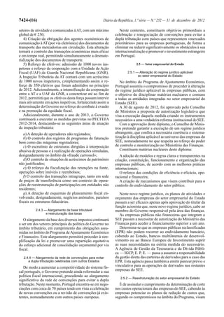 7424-(16)                                              Diário da República, 1.ª série — N.º 252 — 31 de dezembro de 2012

setores de atividade e comunicadas à AT, com um máximo           Neste contexto, constituem objetivos primordiais a
global de € 250;                                              celebração e renegociação de convenções para evitar a
   4) Criação da obrigação dos agentes económicos de          dupla tributação com países que representem «mercados
comunicação à AT (por via eletrónica) dos documentos de       prioritários» para as empresas portuguesas, de forma a
transporte das mercadorias em circulação. Esta alteração      eliminar ou reduzir significativamente os obstáculos à sua
tornará o controlo das transações económicas mais eficaz      internacionalização e promover o investimento estrangeiro
e em tempo real, permitindo simultaneamente a desmate-        em Portugal.
rialização dos documentos de transporte.
   5) Reforço de efetivos: admissão de 1000 novos ins-                      2.5 — Setor empresarial do Estado
petores e reforço da cooperação com a Unidade de Ação
Fiscal (UAF) da Guarda Nacional Republicana (GNR).                    2.5.1 — Alteração do regime jurídico aplicável
A Inspeção Tributária da AT contará com um acréscimo                         ao setor empresarial do Estado
de 1000 novos inspetores, complementando assim o re-             No âmbito do Programa de Ajustamento Económico,
forço de 350 efetivos que foram admitidos no princípio        Portugal assumiu o compromisso de proceder à alteração
de 2012. Adicionalmente, a intensificação da cooperação       do regime jurídico aplicável às empresas públicas, com
entre a AT e a UAF da GNR, a concretizar até ao fim de        o objetivo de disciplinar matérias nucleares e comuns
2012, permitirá que os efetivos desta força possam intervir   a todas as entidades integradas no setor empresarial do
mais ativamente em ações inspetivas, fortalecendo assim a     Estado (SEE).
determinação do Governo no reforço do combate à evasão           A 30 de agosto de 2012, foi aprovado pelo Conselho
e na promoção da equidade fiscal.                             de Ministros a proposta de autorização legislativa que
   Adicionalmente, durante o ano de 2013, o Governo           visa a execução daquela medida criando os instrumentos
continuará a executar as medidas previstas no PECFEFA         necessários a uma verdadeira reforma institucional do SEE.
2012-2014, destacando-se as seguintes áreas de atuação           Com a aprovação deste diploma, o Conselho de Minis-
da inspeção tributária:                                       tros pretende garantir a execução de um regime jurídico
   a) A deteção de operadores não registados;                 abrangente, que confira a necessária coerência e sistema-
   b) O controlo dos registos de programas de faturação       tização à disciplina aplicável ao universo das empresas do
bem como das máquinas registadoras;                           SEE, nomeadamente no que respeita ao reforço do poder
   c) O escrutínio de estruturas dirigidas à interposição     de controlo e monitorização no Ministério das Finanças.
abusiva de pessoas e à realização de operações simuladas,        Constituem matérias nucleares deste diploma:
designadamente no âmbito da «fraude carrossel»;                  A adoção de modelos e regras claras e transparentes na
   d) O controlo de situações de acréscimos de património     criação, constituição, funcionamento e organização das
não justificados;                                             empresas públicas, de acordo com as melhores práticas
   e) O reforço da fiscalização das retenções na fonte,       internacionais;
operações sobre imóveis e reembolsos;                            O reforço das condições de eficiência e eficácia, ope-
   f) O controlo das transações intragrupo, tanto em sede     racional e financeira;
de preços de transferência como em contexto de opera-            A criação de mecanismos que visem contribuir para o
ções de reestruturação de participações em entidades não      controlo do endividamento do setor público.
residentes;
   g) A deteção de esquemas de planeamento fiscal en-            Neste novo regime jurídico, os planos de atividades e
volvendo, designadamente, negócios anómalos, paraísos         orçamento das empresas do setor empresarial do Estado
fiscais ou estruturas fiduciárias.                            passam a ser eficazes apenas após aprovação do titular da
                                                              função acionista que, neste novo regime jurídico, cabe ao
           2.4.3 — Alargamento da base tributável             membro do Governo responsável pela área das finanças.
                  e restruturação das taxas                      As empresas públicas não financeiras que integram o
   O alargamento da base dos diversos impostos continuará     SEE passam a necessitar de autorização do Ministério das
a ser um dos vetores principais da política do Governo no     Finanças para aceder a financiamento superior a um ano.
âmbito tributário, em cumprimento das obrigações assu-           Determina-se que as empresas públicas reclassificadas
midas no âmbito do Programa de Ajustamento Económico          (EPR) não podem recorrer ao endividamento bancário,
e Financeiro. Este alargamento permitirá proceder à sim-      cabendo ao Estado, bancos multilaterais de desenvol-
plificação da lei e promover uma repartição equitativa        vimento ou ao Banco Europeu de Investimento suprir
do esforço adicional de consolidação orçamental por via       as suas necessidades na estrita medida do necessário.
fiscal.                                                       A Agência de Gestão da Tesouraria e da Dívida Públi-
                                                              ca — IGCP, E. P. E. — passa a assumir a responsabilidade
   2.4.4 — Alargamento da rede de convenções para evitar      da gestão direta das carteiras de derivados para o caso das
      a dupla tributação celebradas com outros Estados        EPR. Esta agência passa também a emitir parecer prévio e
   De modo a aumentar a competitividade do sistema fis-       vinculativo para as operações de derivados nas restantes
cal português, o Governo pretende ainda reformular a sua      empresas do SEE.
política fiscal internacional, procedendo ao alargamento
                                                                 2.5.2 — Reestruturação do setor empresarial do Estado
significativo da rede de convenções para evitar a dupla
tributação. Neste momento, Portugal encontra-se em nego-        É de assinalar o cumprimento da determinação de corte
ciações com cerca de 70 países tendo em vista a celebração    nos custos operacionais das empresas do SEE, cabendo às
de novas convenções ou a revisão de convenções já exis-       empresas potenciar os planos de redução de custos que,
tentes, nomeadamente com outros países europeus.              segundo os compromissos no âmbito do Programa, visam
 