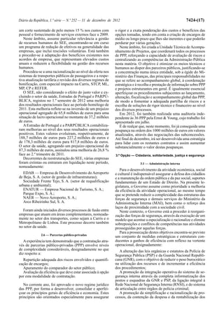 Diário da República, 1.ª série — N.º 252 — 31 de dezembro de 2012                                            7424-(17)

um corte sustentado de pelo menos 15 % nos custos com          o rigor e a exata ponderação dos custos e benefícios das
pessoal e fornecimento de serviços externos face a 2009.       opções tomadas, tendo em conta a criação de encargos de
   Neste âmbito, assume particular relevância a gestão         médio ou longo prazo que lhes são inerentes e que poderão
de recursos humanos do SEE, encontrando-se em curso            perdurar por várias gerações.
um programa de redução de efetivos na generalidade das            Neste âmbito, foi criada a Unidade Técnica de Acompa-
empresas, que inclui rescisões voluntárias. Está também        nhamento de Projetos, que coordenará todos os processos
a proceder-se à adaptação dos benefícios existentes nos        de PPP, reforçando a capacidade de avaliação de riscos e
acordos de empresa, que representam elevados custos            centralizando as competências da Administração Pública
anuais e reduzem a flexibilidade na gestão dos recursos        nesta matéria. O objetivo é otimizar os meios técnicos e
humanos.                                                       humanos ao dispor dos parceiros públicos, justificando-se
   Procedeu-se a uma racionalização ao nível da oferta nos     a concentração numa única entidade, sob a égide do Mi-
sistemas de transportes públicos de passageiros e a respe-     nistério das Finanças, das principais responsabilidades no
tiva atualização tarifária e revisão dos diversos regimes de   que se refere ao acompanhamento global, à coordenação
bonificação, com especial impacto na Carris, STCP, ML,         estratégica e à recolha e prestação de informação sobre PPP
MP, CP e REFER.                                                e projetos estruturantes em geral. É igualmente essencial
   O SEE, não considerando o efeito do justo valor e ex-       aperfeiçoar os procedimentos subjacentes ao lançamento,
cluindo o setor da saúde, Estradas de Portugal e PARPÚ-        alteração, fiscalização e acompanhamento global das PPP,
BLICA, registou no 1.º semestre de 2012 uma melhoria           de modo a fomentar a adequada partilha de riscos e a
dos resultados operacionais face ao período homólogo de        escolha de soluções de rigor técnico e financeiro ao nível
2011. Esta melhoria reflete-se na inversão de um prejuízo      dos diversos processos.
operacional agregado de 65,8 milhões de euros para uma            Em 2012, foi também realizada uma auditoria inde-
situação de lucro operacional no montante de 37,2 milhões      pendente às 36 PPP pela Ernst & Young, cujo trabalho foi
de euros.                                                      apresentado em julho.
   A Estradas de Portugal e a PARPÚBLICA contabiliza-             É de realçar que, neste momento, foi já conseguida uma
ram melhorias ao nível dos seus resultados operacionais        poupança na ordem dos 1000 milhões de euros em valores
positivos. Estes valores evoluíram, respetivamente, de         atualizados, através das negociações das subconcessões.
188,7 milhões de euros para 227,2 milhões de euros e           Até final de dezembro, irá ser desenvolvida uma estratégia
de 178,3 milhões de euros para 817,8 milhões de euros.         para lidar com os restantes contratos e assim aumentar
O setor da saúde, agregando um prejuízo operacional de         substancialmente o valor destas poupanças.
87,3 milhões de euros, assinalou uma melhoria de 26,8 %
face ao 2.º trimestre de 2011.                                 3.ª Opção — Cidadania, solidariedade, justiça e segurança
   Decorrentes da reestruturação do SEE, várias empresas
foram extintas ou entraram em liquidação neste período,                        3.1 — Administração interna
nomeadamente:
                                                                  Para o desenvolvimento da atividade económica, social
   EDAB — Empresa de Desenvolvimento do Aeroporto              e cultural é indispensável assegurar a defesa dos cidadãos
de Beja, S. A. (setor de gestão de infraestruturas);           e a manutenção da ordem pública e da paz social, suportes
   Sociedade Frente Tejo, S. A. (setor de requalificação       fundamentais de um Estado de Direito. Na presente le-
urbana e ambiental);                                           gislatura, o Governo assume como prioridade a melhoria
   ENATUR — Empresa Nacional de Turismo, S. A.;                da eficiência da atividade operacional, ao mesmo tempo
   Parque Expo, S. A.;                                         que se pretende reduzir a complexidade das estruturas das
   NAER — Novo Aeroporto, S. A.;                               forças de segurança e demais serviços do Ministério da
   Arco Ribeirinho Sul, S. A.                                  Administração Interna (MAI), bem como o reforço dos
                                                               laços de proximidade com a sociedade civil.
  Foram ainda iniciados diversos processos de fusão entre         Neste contexto, o Governo está a proceder à reorgani-
empresas que atuam em áreas complementares, nomeada-           zação das forças de segurança, através da execução de um
mente no setor dos transportes, como sejam a Carris e o        modelo que acentue a especialização e racionalize e elimine
Metropolitano de Lisboa. Este processo decorre também          sobreposições e conflitos de competências nas atividades
no setor da saúde.                                             prosseguidas por aquelas forças.
                                                                  Para a prossecução destes objetivos encontra-se previsto
              2.6 — Parcerias público-privadas
                                                               um conjunto de medidas estratégicas e estruturais con-
   A experiência tem demonstrado que a contratação atra-       ducentes a ganhos de eficiência com reflexo na vertente
vés de parcerias público-privadas (PPP) envolve níveis         operacional, designadamente:
de complexidade consideráveis, designadamente no que              A alteração das leis orgânicas e estatutos da Polícia de
diz respeito a:                                                Segurança Pública (PSP) e da Guarda Nacional Republi-
  Repartição adequada dos riscos envolvidos e quantifi-        cana (GNR), com o objetivo de reduzir o peso burocrático
cação de encargos;                                             na utilização dos recursos e de incrementar a eficiência
  Apuramento do comparador do setor público;                   dos procedimentos;
  Avaliação da eficiência que deve estar associada à opção        A promoção da integração operativa do sistema de se-
por esta modalidade de contratação.                            gurança interna através da completa informatização dos
                                                               postos e esquadras da GNR e PSP, da ligação integral à
   No corrente ano, foi aprovado o novo regime jurídico        Rede Nacional de Segurança Interna (RNSI), e do sistema
das PPP, por forma a desenvolver, consolidar e aperfei-        de articulação entre órgãos de polícia criminal;
çoar os princípios gerais de eficiência e economia. Estes         A promoção da simplificação e racionalização de pro-
princípios são orientados especialmente para assegurar         cessos, da contenção da despesa e da rentabilização dos
 