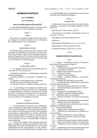 7424-(2)                                               Diário da República, 1.ª série — N.º 252 — 31 de dezembro de 2012

             ASSEMBLEIA DA REPÚBLICA                          sua compatibilidade com os compromissos internacionais
                                                              assumidos pela República Portuguesa.
                    Lei n.º 66-A/2012
                                                                                      Artigo 5.º
                    de 31 de dezembro
                                                                                    Disposição final

       Aprova as Grandes Opções do Plano para 2013               É publicado em anexo à presente lei, da qual faz parte
                                                              integrante, o documento das Grandes Opções do Plano
  A Assembleia da República decreta, nos termos da alí-       para 2013.
nea g) do artigo 161.º da Constituição, o seguinte:
                                                                 Aprovada em 27 de novembro de 2012.
                        Artigo 1.º                              A Presidente da Assembleia da República, Maria da
                          Objeto                              Assunção A. Esteves.
  São aprovadas as Grandes Opções do Plano para 2013,            Promulgada em 28 de dezembro de 2012.
que integram as medidas de política e de investimentos           Publique-se.
que contribuem para a sua concretização.
                                                                 O Presidente da República, ANÍBAL CAVACO SILVA.
                        Artigo 2.º                               Referendada em 30 de dezembro de 2012.
                 Enquadramento estratégico                       O Primeiro-Ministro, Pedro Passos Coelho.
   As Grandes Opções do Plano para 2013 inserem-se nas
estratégias de consolidação orçamental e de desenvolvi-                                ANEXO
mento da sociedade e da economia portuguesas apresen-
tadas no Programa do XIX Governo Constitucional e nas                   GRANDES OPÇÕES DO PLANO PARA 2013
Grandes Opções do Plano para 2012-2015, aprovadas pela
Lei n.º 64-A/2011, de 30 de dezembro.                                                   Índice
                                                                 1 — 1.ª Opção — O desafio da mudança: a transforma-
                        Artigo 3.º
                                                              ção estrutural da economia portuguesa:
                 Grandes Opções do Plano                         1.1 — Enquadramento:
                                                                 1.1.1 — O Programa de Ajustamento Económico;
  1 — As Grandes Opções do Plano definidas pelo Go-
                                                                 1.1.2 — Ajustamento estrutural;
verno para 2013 são as seguintes:
                                                                 1.2 — Cenário macroeconómico para 2013;
  a) O desafio da mudança: a transformação estrutural da         1.2.1 — Hipóteses externas;
economia portuguesa;                                             1.2.2 — Cenário macroeconómico.
  b) Finanças públicas e crescimento: a estratégia orça-         2 — 2.ª Opção — Finanças públicas e crescimento:
mental;                                                       a estratégia orçamental:
  c) Cidadania, solidariedade, justiça e segurança;              2.1 — Estratégia de consolidação orçamental:
  d) Políticas externa e de defesa nacional;                     2.1.1 — Revisão dos limites quantitativos do Programa
  e) O desafio do futuro: medidas setoriais prioritárias.     de Ajustamento Económico;
                                                                 2.1.2 — Desenvolvimentos orçamentais em 2012;
   2 — As prioridades de investimento constantes das             2.1.3 — Acórdão do Tribunal Constitucional n.º 353/2012:
Grandes Opções do Plano para 2013 são contempladas            medidas substitutivas;
e compatibilizadas no âmbito do Orçamento do Estado              2.1.4 — Perspetivas orçamentais para 2013;
para 2013 e devidamente articuladas com o Programa de            2.1.5 — Redução estrutural da despesa pública;
Ajustamento Económico e Financeiro e, em particular,             2.2 — Reforma do processo orçamental:
com as medidas de consolidação orçamental.                       2.2.1 — Desenvolvimentos na reforma do processo
                                                              orçamental;
                        Artigo 4.º                               2.2.2 — Alteração da Lei de Enquadramento Orçamental;
                                                                 2.2.3 — Modelo de controlo orçamental;
            Programa de Ajustamento Económico
                                                                 2.2.4 — Criação das bases institucionais para a susten-
   1 — O cumprimento dos objetivos e das medidas pre-         tabilidade das finanças públicas;
vistas no Programa de Ajustamento Económico, acordado            2.3 — Administração Pública:
com a Comissão Europeia, o Fundo Monetário Internacio-           2.3.1 — Organização da Administração Pública;
nal e o Banco Central Europeu, prevalece sobre quaisquer         2.3.2 — Melhoria dos instrumentos de gestão de re-
outros objetivos programáticos ou medidas específicas,        cursos humanos;
incluindo apoios financeiros, benefícios, isenções ou outro      2.3.3 — Sistema Nacional de Compras Públicas;
tipo de vantagens fiscais ou parafiscais cuja execução se        2.3.4 — Gestão do parque de veículos do Estado;
revele impossível até que a sustentabilidade orçamental          2.4 — Política fiscal:
esteja assegurada.                                               2.4.1 — Reforma estrutural da administração tributária;
   2 — O Governo mantém como princípio prioritário               2.4.2 — Reforço do combate à fraude e à evasão fiscais;
para a condução das políticas que nenhuma medida com             2.4.3 — Alargamento da base tributável e restruturação
implicações financeiras seja decidida sem uma análise         das taxas;
quantificada das suas consequências no curto, médio e            2.4.4 — Alargamento da rede de convenções para evitar
longo prazos e sem a verificação expressa e inequívoca da     a dupla tributação celebradas com outros Estados;
 