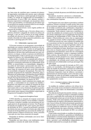 7424-(20)                                                Diário da República, 1.ª série — N.º 252 — 31 de dezembro de 2012

sas, bem como de contribuir para o aumento do número               Tornar a inclusão da pessoa com deficiência uma tarefa
de negociações concluídas com sucesso, quer a alteração         transversal;
do Código da Insolvência e da Recuperação de Empresas              Reconhecer, incentivar e promover o voluntariado;
(CIRE), no sentido da simplificação de formalidades e              Fortalecer a relação com as instituições sociais e com
procedimentos. O novo CIRE veio, ademais, instituir o           elas contratualizar respostas.
processo especial de revitalização, um mecanismo célere
e eficaz que possibilita a revitalização dos devedores que         Este Programa tem como objetivos prioritários combater
se encontrem em situação económica difícil ou em situação       a pobreza, reforçar a inclusão e coesão sociais, bem como
de insolvência meramente iminente.                              ativar as pessoas, capacitando-as e incentivando-as através
   O Governo desenvolverá o novo regime jurídico do             de atividade socialmente útil, combatendo o desperdício,
processo de inventário.                                         fomentando a responsabilidade social e dinamizando o
   São amplos os desafios que o Governo abraça com a            voluntariado. Neste contexto, conta com o contributo es-
reforma estrutural e integrada do sistema de justiça em         sencial das entidades da economia social e foi desenhado
Portugal, e que em 2012 avançou já em larga medida,             em estreita colaboração com a Confederação Nacional das
investindo nos alicerces da sua evolução e melhoria sus-        Instituições de Solidariedade (CNIS), União das Mutua-
tentada e discutida com todos os parceiros judiciários, cujo    lidades e Misericórdias por serem estas as organizações
horizonte se prolonga para 2013-2016.                           que, estando no terreno, melhor compreendem a realidade.
                                                                   O PES tem inscrito um vasto conjunto de medidas que
            3.3 — Solidariedade e segurança social              já se encontram em fase de concretização. Entre as várias
   O Governo assumiu no seu programa a necessidade de           medidas encontra-se a revisão da legislação relativa ao
aprofundar um conjunto alargado de iniciativas e de exe-        Fundo de Socorro Social (FSS), de forma a definir com
cutar medidas concretas que, assentes na salvaguarda da         clareza as finalidades do fundo, identificar as suas receitas,
dignidade das pessoas, possam garantir mínimos vitais de        bem como as situações passíveis de apoio e respetivo en-
subsistência e de bem-estar, particularmente aos mais vul-      quadramento procedimental, numa ótica de consolidação
neráveis, as crianças, os idosos, as pessoas com deficiência,   legislativa, transparência, certeza e segurança jurídicas.
os desempregados e todas as pessoas que se encontrem em         Neste contexto, não perdendo de vista os princípios que
situação de carência e de vulnerabilidade social.               presidiram ao Fundo, perspetiva-se a concessão de apoios
   Neste sentido, o trabalho tem-se pautado pelo reforço da     em situações de emergência social, alerta, contingência
articulação com as instituições da sociedade civil, designa-    ou calamidade e de exclusão social, assim como o apoio
damente as instituições particulares de solidariedade social    às instituições de solidariedade social que prossigam fins
(IPSS), as misericórdias e as mutualidades, alargando a         de ação social.
sua esfera de intervenção e promovendo uma maior fle-              As medidas cuja execução foi iniciada em 2012 conti-
xibilidade e autonomia de ação de forma a potenciar um          nuarão a ser executadas, com destaque para a regulamen-
maior leque de respostas de apoio social mais ajustadas         tação da medida de promoção e proteção de acolhimento
às necessidades emergentes da população. Para tanto, foi        institucional para crianças e jovens em risco (casas de
assinado um protocolo de cooperação, plurianual, entre o        acolhimento temporário, lares de infância e juventude e
Ministério da Solidariedade e da Segurança Social (MSSS)        apartamentos de autonomização), assim como para a regu-
e a União das Misericórdias Portuguesas (UMP), a Confe-         lamentação do centro de atividades ocupacionais. Ainda,
deração Nacional das Instituições de Solidariedade (CNIS)       neste âmbito, merece referência a revisão do licenciamento
e a União das Mutualidades, em janeiro de 2012.                 dos equipamentos sociais.
   Cumulativamente, a atual conjuntura tem exigido, por
um lado, a continuidade de um conjunto de medidas e                   3.3.2 — Combate à pobreza e reforço da inclusão
                                                                                    e coesão sociais
programas com impacto no combate às situações de maior
pobreza e exclusão e, por outro, obrigando a uma forte             As medidas de combate à pobreza e de reforço da in-
intervenção sobre os novos fenómenos de pobreza gerados         clusão e da coesão sociais encontram-se fortemente articu-
pela crise económica e financeira, fazendo assentar essa        ladas entre si e têm vindo a ser dinamizadas e executadas
intervenção numa resposta extraordinária corporizada no         no âmbito do PES.
Programa de Emergência Social (PES).                               Para além da atualização das pensões mínimas, sociais e
                                                                rurais em 3,1 %, a opção governativa contemplou medidas
          3.3.1 — Programa de Emergência Social                 tais como a atualização dos coeficientes de revalorização
                                                                das remunerações anuais que servem de base de cálculo das
   O PES identifica as situações de resposta social mais
                                                                pensões. Tendo como preocupação a desburocratização e
urgentes e encontra-se aberto a novas medidas e soluções,
                                                                a simplificação do respetivo procedimento administrativo,
ou mesmo a soluções à medida, com mecanismos de exe-
                                                                com vista ao reforço da eficácia da proteção garantida por
cução passíveis de ajustamento no terreno. Este Programa
                                                                esta prestação e ao combate ao abuso e à fraude, procedeu
foi lançado em outubro de 2011, para vigorar, pelo menos,
                                                                à revisão global do rendimento social de inserção (RSI),
até dezembro de 2014, e assenta na promoção e proteção
                                                                e ao estabelecimento das regras referentes à atribuição ao
dos direitos dos mais excluídos e de muitos que estão numa
                                                                pedido de renovação da prestação do RSI e ao contrato
situação de tal desigualdade que necessitam de medidas que
                                                                de inserção.
possam minorar o impacto social da crise. Assim, concentra
                                                                   Foram ainda concretizadas as medidas de proteção so-
a sua ação em cinco áreas essenciais de atuação:
                                                                cial, de natureza contributiva, garantida aos trabalhadores
  Responder às famílias confrontadas com novos fenó-            independentes economicamente dependentes na cessação
menos de pobreza;                                               de atividade e a proteção social garantida aos administra-
  Responder aos mais idosos, com rendimentos muito              dores e gerentes e aos trabalhadores independentes com
degradados e consumo de saúde muito elevados;                   atividade empresarial na cessação da atividade.
 