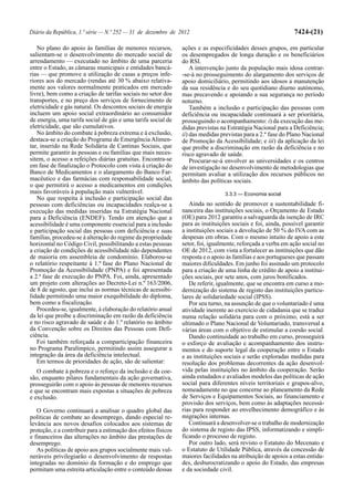 Diário da República, 1.ª série — N.º 252 — 31 de dezembro de 2012                                              7424-(21)

   No plano do apoio às famílias de menores recursos,           ações e as especificidades desses grupos, em particular
salientam-se o desenvolvimento do mercado social de             os desempregados de longa duração e os beneficiários
arrendamento — executado no âmbito de uma parceria              do RSI.
entre o Estado, as câmaras municipais e entidades bancá-            A intervenção junto da população mais idosa centrar-
rias — que promove a utilização de casas a preços infe-         -se-á no prosseguimento do alargamento dos serviços de
riores aos do mercado (rendas até 30 % abaixo relativa-         apoio domiciliário, permitindo aos idosos a manutenção
mente aos valores normalmente praticados em mercado             da sua residência e do seu quotidiano diurno autónomo,
livre), bem como a criação de tarifas sociais no setor dos      mas precavendo e apoiando a sua segurança no período
transportes, e no preço dos serviços de fornecimento de         noturno.
eletricidade e gás natural. Os descontos sociais de energia         Também a inclusão e participação das pessoas com
incluem um apoio social extraordinário ao consumidor            deficiência ou incapacidade continuará a ser prioritária,
de energia, uma tarifa social de gás e uma tarifa social de     prosseguindo o acompanhamento: i) da execução das me-
eletricidade, que são cumulativos.                              didas previstas na Estratégia Nacional para a Deficiência;
   No âmbito do combate à pobreza extrema e à exclusão,         ii) das medidas previstas para a 2.ª fase do Plano Nacional
destaca-se a criação do Programa de Emergência Alimen-          de Promoção da Acessibilidade; e iii) da aplicação da lei
tar, inserido na Rede Solidária de Cantinas Sociais, que        que proíbe a discriminação em razão da deficiência e no
permite garantir às pessoas e ou famílias que mais neces-       risco agravado de saúde.
sitem, o acesso a refeições diárias gratuitas. Encontra-se          Procurar-se-á envolver as universidades e os centros
em fase de finalização o Protocolo com vista à criação do       de investigação no desenvolvimento de metodologias que
Banco de Medicamentos e o alargamento do Banco Far-             permitam avaliar a utilização dos recursos públicos no
macêutico e das farmácias com responsabilidade social,          âmbito das políticas sociais.
o que permitirá o acesso a medicamentos em condições
mais favoráveis à população mais vulnerável.                                      3.3.3 — Economia social
   No que respeita à inclusão e participação social das
pessoas com deficiências ou incapacidades realça-se a              Ainda no sentido de promover a sustentabilidade fi-
execução das medidas inseridas na Estratégia Nacional           nanceira das instituições sociais, o Orçamento de Estado
para a Deficiência (ENDEF). Tendo em atenção que a              (OE) para 2012 garantiu a salvaguarda da isenção de IRC
acessibilidade é uma componente essencial para a inclusão       para as instituições sociais e foi, ainda, possível garantir
e participação social das pessoas com deficiência e suas        a instituições sociais a devolução de 50 % do IVA com as
famílias, procedeu-se à alteração do regime da propriedade      despesas em obras. Com o mesmo intuito de apoio a este
horizontal no Código Civil, possibilitando a estas pessoas      setor, foi, igualmente, reforçada a verba em ação social no
a criação de condições de acessibilidade não dependentes        OE de 2012, com vista a fortalecer as instituições que dão
de maioria em assembleia de condomínio. Elaborou-se             resposta e o apoio às famílias e aos portugueses que passam
o relatório respeitante à 1.ª fase do Plano Nacional de         maiores dificuldades. Em junho foi assinado um protocolo
Promoção da Acessibilidade (PNPA) e foi apresentada             para a criação de uma linha de crédito de apoio a institui-
a 2.ª fase de execução do PNPA. Foi, ainda, apresentado         ções sociais, por sete anos, com juros bonificados.
um projeto com alterações ao Decreto-Lei n.º 163/2006,             De referir, igualmente, que se encontra em curso a mo-
de 8 de agosto, que inclui as normas técnicas de acessibi-      dernização do sistema de registo das instituições particu-
lidade permitindo uma maior exequibilidade do diploma,          lares de solidariedade social (IPSS).
bem como a fiscalização.                                           Por seu turno, na assunção de que o voluntariado é uma
   Procedeu-se, igualmente, à elaboração do relatório anual     atividade inerente ao exercício de cidadania que se traduz
da lei que proíbe a discriminação em razão da deficiência       numa relação solidária para com o próximo, está a ser
e no risco agravado de saúde e do 1.º relatório no âmbito       ultimado o Plano Nacional de Voluntariado, transversal a
da Convenção sobre os Direitos das Pessoas com Defi-            várias áreas com o objetivo de estimular a coesão social.
ciência.                                                           Dando continuidade ao trabalho em curso, prosseguirá
   Foi também reforçada a comparticipação financeira            o esforço de avaliação e acompanhamento dos instru-
no Programa Paralímpico, permitindo assim assegurar a           mentos e do suporte legal da cooperação entre o Estado
integração da área da deficiência intelectual.                  e as instituições sociais e serão exploradas medidas para
   Em termos de prioridades de ação, são de salientar:          resolução dos problemas decorrentes da ação desenvol-
   O combate à pobreza e o reforço da inclusão e da coe-        vida pelas instituições no âmbito da cooperação. Serão
são, enquanto pilares fundamentais da ação governativa,         ainda estudados e avaliados modelos das políticas de ação
prosseguirão com o apoio às pessoas de menores recursos         social para diferentes níveis territoriais e grupos-alvo,
e que se encontram mais expostas a situações de pobreza         nomeadamente no que concerne ao planeamento da Rede
e exclusão.                                                     de Serviços e Equipamentos Sociais, ao financiamento e
                                                                provisão dos serviços, bem como às adaptações necessá-
   O Governo continuará a analisar o quadro global das          rias para responder ao envelhecimento demográfico e às
políticas de combate ao desemprego, dando especial re-          migrações internas.
levância aos novos desafios colocados aos sistemas de              Continuará a desenvolver-se o trabalho de modernização
proteção, e a contribuir para a estimação dos efeitos físicos   do sistema de registo das IPSS, informatizando e simpli-
e financeiros das alterações no âmbito das prestações de        ficando o processo de registo.
desemprego.                                                        Por outro lado, será revisto o Estatuto do Mecenato e
   As políticas de apoio aos grupos socialmente mais vul-       o Estatuto de Utilidade Pública, através da concessão de
neráveis privilegiarão o desenvolvimento de respostas           maiores facilidades na atribuição de apoios a estas entida-
integradas no domínio da formação e do emprego que              des, desburocratizando o apoio do Estado, das empresas
permitam uma estreita articulação entre o conteúdo dessas       e da sociedade civil.
 