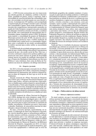 Diário da República, 1.ª série — N.º 252 — 31 de dezembro de 2012                                                7424-(25)

ção — o XIX Governo acrescentou um eixo transversal,             distribuição geográfica das unidades estaduais; (v) pros-
que aborda questões de cidadania, combate à discrimi-            secução na aprovação de medidas tendentes à viabilização
nação, igualdade de género, justiça e segurança, dada a          da Fundação do Desporto, credibilizando a sua estrutura e
necessidade de consciencialização das comunidades ciga-          funcionamento no sentido de devolver a confiança dos seus
nas e da sociedade envolvente quanto aos seus direitos e         membros fundadores e captar novos membros, atribuindo
deveres. A estratégia tem 105 medidas e será acompanhada         tarefas e missões concretas a esta estrutura, como por
e monitorizada por um Grupo Consultivo para a Inserção           exemplo o apoio à gestão e administração dos centros de
das Comunidades Ciganas. Deste modo, pretende-se ir ao           alto rendimento, e maximizando o Mecenato no Desporto;
encontro dos compromissos internacionais assumidos no            (vi) implementação do Tribunal Arbitral do Desporto, para
quadro da União Europeia e assegurar uma ação concertada         uma justiça desportiva mais célere, mais especializada
dos diferentes ministérios setoriais envolvidos, a coordenar     e porventura mais barata; (vii) revisão do ordenamento
pelo ACIDI, com a participação de representantes das co-         jurídico desportivo, nomeadamente: Regime Jurídico das
munidades ciganas, autarquias, peritos e ONG. De destacar,       Federações Desportivas; critérios de inclusão no registo de
nesta matéria, a consolidação do projeto de Mediadores           agentes desportivos de alto rendimento; Regime Jurídico
Municipais promovido pelo ACIDI, em parceria com as              das Sociedades Desportivas; medidas de proteção do jovem
autarquias para promover mais e melhor mediação de               jogador nacional e das seleções nacionais; regulação da
proximidade entre o poder local e as comunidades ciganas,        atividade dos técnicos de animação turística com incidência
bem como a realização de um estudo sociodemográfico              no desporto.
de âmbito nacional para avaliar melhor as necessidades              Tendo por base os resultados do processo nacional de
concretas.                                                       auscultação que culminou na conceção do Livro Branco da
   A sensibilização da sociedade portuguesa para a necessi-      Juventude, o Governo pretende levar a cabo uma política
dade de mais e melhor diálogo intercultural é uma premissa       de juventude transversal, assente nas seguintes prioridades
essencial de paz e da coesão social do País. Para isso, o        e medidas: (i) apoio direto aos jovens, através dos serviços
Governo continuará a desenvolver políticas públicas que          centrais e desconcentrados da Administração Pública na
promovam uma maior eficácia na gestão da diversidade             área da juventude; (ii) promoção da educação, formal e
cultural através do modelo de mediação intercultural de          não formal; (iii) promoção da inovação e criatividade;
que o Projeto dos Mediadores Interculturais nos Serviços         (iv) voluntariado jovem, com especial destaque para a
Públicos é uma referência, bem como da Bolsa de For-             temática intergeracional; (v) políticas ativas de combate ao
madores nas áreas de cidadania e do diálogo intercultural.       desemprego jovem, nomeadamente através de incentivos
                                                                 ao emprego, empreendedorismo jovem e competitividade;
                 3.8 — Desporto e juventude                      (vi) dinamização da mobilidade e do turismo juvenil, atra-
    Em 2013 o Governo iniciará a execução de um «Plano           vés da requalificação e rentabilização da Rede Nacional de
Nacional do Desporto 2012-2024», instrumento estratégico         Pousadas da Juventude; (vii) dinamização da igualdade de
fundamental de planeamento das políticas desportivas,            género, inclusão social e da participação cívicas dos jovens;
seja no plano do desporto de base seja ao nível do alto          (viii) promoção da saúde juvenil, sexualidade e combate
rendimento.                                                      aos comportamentos de risco; (ix) agilização de mecanis-
    Veículo essencial do «Plano Nacional do Desporto             mos, tendo em vista a fixação dos jovens no interior do
2012-2024» será o «Programa Nacional de Desporto com             País; (x) agilização de procedimentos de financiamento ao
Todos e para Todos», iniciativa nacional que visará mobi-        associativismo juvenil e estudantil, verdadeira escola de
lizar os cidadãos para a prática desportiva, generalizando-a     participação cívica e democrática dos jovens; (xi) agiliza-
e massificando-a. Numa ação integrada e concertada com           ção e fomento dos mecanismos de emancipação jovem;
demais áreas do Governo, tal programa de promoção des-           (xii) promoção da informação aos jovens; e (xiii) promoção
portiva terá como uma das matrizes a inclusão social, via-       da cooperação internacional no domínio da juventude.
bilizando a prática desportiva designadamente a minorias,
                                                                     4.ª Opção — Política externa e de defesa nacional
a cidadãos portadores de deficiência ou a cidadãos privados
de liberdade.                                                               4.1 — Reforçar a diplomacia económica
    O espaço temporal do «Plano Nacional do Desporto
2012-2024» abrange três ciclos olímpicos, sendo 2013 o              No atual contexto, em que é necessário prosseguir o
primeiro ano de uma nova abordagem para o alto rendi-            esforço nacional de impulsionar o crescimento das nossas
mento, em particular nas preparações olímpica e paralím-         exportações, continuando também a apostar na captação de
pica, processos para os quais concorrerão as conclusões de       investimento estrangeiro, a diplomacia económica assume
estudos, auscultações e relatórios em curso e, bem assim,        uma importância suplementar na nossa agenda de cresci-
o desenho, finalmente, de uma política nacional de iden-         mento como país. Com efeito, a diplomacia económica é
tificação e desenvolvimento de talentos.                         hoje um eixo estruturante da política externa portuguesa,
    No mais, o Governo apostará, essencialmente, no se-          desempenhando um papel ímpar na materialização do
guinte: (i) elaboração de uma Carta Desportiva Nacional,         desígnio estratégico de abertura e de internacionalização
em vista de identificar quais as infraestruturas públicas e      da economia nacional.
privadas, naturais e artificiais, existentes no País, e adoção      O processo de integração da rede comercial e de turismo
de instrumentos para a sua utilização com mais quali-            na rede diplomática e consular portuguesa consubstanciou
dade, quantidade e segurança; (ii) consolidação do PNED          uma mudança de paradigma na atuação externa de Por-
(Plano Nacional de Ética no Desporto), criado em 2012;           tugal em matéria económica e comercial, traduzida num
(iii) dinamização do Museu do Desporto e da Biblioteca           apoio mais próximo e imediato às empresas nacionais.
Nacional do Desporto, inaugurados em 2012; (iv) início           O desenvolvimento de planos estratégicos específicos
do processo de reorganização da medicina desportiva, quer        para cada mercado, estabelecendo diretrizes e objetivos
ao nível dos equipamentos e valências quer ao nível da           a prosseguir, representou um salto qualitativo em maté-
 