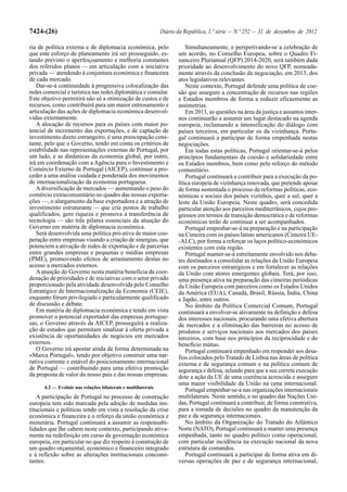7424-(26)                                                     Diário da República, 1.ª série — N.º 252 — 31 de dezembro de 2012

ria de política externa e de diplomacia económica, pelo                  Simultaneamente, e perspetivando-se a celebração de
que este esforço de planeamento irá ser prosseguido, es-             um acordo, no Conselho Europeu, sobre o Quadro Fi-
tando previsto o aperfeiçoamento e melhoria constantes               nanceiro Plurianual (QFP) 2014-2020, será também dada
dos referidos planos — em articulação com a iniciativa               prioridade ao desenvolvimento do novo QFP, nomeada-
privada — atendendo à conjuntura económica e financeira              mente através da conclusão da negociação, em 2013, dos
de cada mercado.                                                     atos legislativos relevantes.
   Dar-se-á continuidade à progressiva colocalização das                 Neste contexto, Portugal defende uma política de coe-
redes comercial e turística nas redes diplomática e consular.        são que assegure a concentração de recursos nas regiões
Este objetivo permitirá não só a otimização de custos e de           e Estados membros de forma a reduzir eficazmente as
recursos, como contribuirá para um maior entrosamento e              assimetrias.
articulação das ações de diplomacia económica desenvol-                  Em 2013, as questões na área da justiça e assuntos inter-
vidas externamente.                                                  nos continuarão a assumir um lugar destacado na agenda
   A alocação de recursos para os países com maior po-               europeia, reclamando a intensificação do diálogo com
tencial de incremento das exportações, e de captação de              países terceiros, em particular os da vizinhança. Portu-
investimento direto estrangeiro, é uma preocupação cons-             gal continuará a participar de forma empenhada nestas
tante, pelo que o Governo, tendo em conta os critérios de            negociações.
estabilidade nas representações externas de Portugal, por                Em todas estas políticas, Portugal orientar-se-á pelos
um lado, e as dinâmicas da economia global, por outro,               princípios fundamentais da coesão e solidariedade entre
irá em coordenação com a Agência para o Investimento e               os Estados membros, bem como pelo reforço do método
Comércio Externo de Portugal (AICEP), continuar a pro-               comunitário.
ceder a uma análise cuidada e ponderada dos movimentos                   Portugal continuará a contribuir para a execução da po-
de internacionalização da economia portuguesa.                       lítica europeia de vizinhança renovada, que pretende apoiar
   A diversificação de mercados — aumentando o peso do               de forma sustentada o processo de reformas políticas, eco-
comércio extracomunitário no quadro das nossas exporta-              nómicas e sociais dos países vizinhos, quer a sul, quer a
ções —, o alargamento da base exportadora e a atração de             leste da União Europeia. Neste quadro, será concedida
investimento estruturante — que crie postos de trabalho              particular atenção aos parceiros mediterrânicos, cujos pro-
qualificados, gere riqueza e promova a transferência de              gressos em termos de transição democrática e de reformas
tecnologia — são três pilares essenciais da atuação do               económicas terão de continuar a ser acompanhados.
Governo em matéria de diplomacia económica.                              Portugal empenhar-se-á na preparação e na participação
   Será desenvolvida uma política pró-ativa de maior coo-            na Cimeira com os países latino americanos (Cimeira UE-
peração entre empresas visando a criação de sinergias, que           -ALC), por forma a reforçar os laços político-económicos
potenciem a ativação de redes de exportação e de parcerias           existentes com esta região.
entre grandes empresas e pequenas e médias empresas                      Portugal manter-se-á estreitamente envolvido nos deba-
(PME), promovendo efeitos de arrastamento destas no                  tes destinados a consolidar as relações da União Europeia
acesso a mercados externos.                                          com os parceiros estratégicos e em fortalecer as relações
   A atuação do Governo nesta matéria beneficia da coor-             da União com atores emergentes globais. Terá, por isso,
denação de prioridades e de iniciativas com o setor privado          uma presença ativa na preparação das cimeiras periódicas
proporcionado pela atividade desenvolvida pelo Conselho              da União Europeia com parceiros como os Estados Unidos
Estratégico de Internacionalização da Economia (CEIE),               da América (EUA), Canadá, Brasil, Rússia, Índia, China
enquanto fórum privilegiado e particularmente qualificado            e Japão, entre outros.
de discussão e debate.                                                   No âmbito da Política Comercial Comum, Portugal
   Em matéria de diplomacia económica e tendo em vista               continuará a envolver-se ativamente na definição e defesa
promover o potencial exportador das empresas portugue-               dos interesses nacionais, procurando uma efetiva abertura
sas, o Governo através da AICEP, prosseguirá a realiza-              de mercados e a eliminação das barreiras no acesso de
ção de estudos que permitam sinalizar à oferta privada a             produtos e serviços nacionais aos mercados dos países
existência de oportunidades de negócios em mercados                  terceiros, com base nos princípios da reciprocidade e do
externos.                                                            benefício mútuo.
   O Governo irá apostar ainda de forma determinada na                   Portugal continuará empenhado em responder aos desa-
«Marca Portugal», tendo por objetivo construir uma nar-              fios colocados pelo Tratado de Lisboa nas áreas de política
rativa coerente e estável do posicionamento internacional            externa e de segurança comum e na política comum de
de Portugal — contribuindo para uma efetiva promoção                 segurança e defesa, zelando para que a sua correta execução
da proposta de valor do nosso país e das nossas empresas.            dote a ação da UE de uma coerência acrescida e assegure
                                                                     uma maior visibilidade da União na cena internacional.
      4.2 — Evoluir nas relações bilaterais e multilaterais
                                                                         Portugal empenhar-se-á nas organizações internacionais
   A participação de Portugal no processo de construção              multilaterais. Neste sentido, e no quadro das Nações Uni-
europeia tem sido marcada pela adoção de medidas ins-                das, Portugal continuará a contribuir, de forma construtiva,
titucionais e políticas tendo em vista a resolução da crise          para a tomada de decisões no quadro da manutenção da
económica e financeira e o reforço da união económica e              paz e da segurança internacionais.
monetária. Portugal continuará a assumir as responsabi-                  No âmbito da Organização do Tratado do Atlântico
lidades que lhe cabem neste contexto, participando ativa-            Norte (NATO), Portugal continuará a manter uma presença
mente na redefinição em curso da governação económica                empenhada, tanto no quadro político como operacional,
europeia, em particular no que diz respeito à construção de          com particular incidência na execução nacional da nova
um quadro orçamental, económico e financeiro integrado               estrutura de comandos.
e à reflexão sobre as alterações institucionais concomi-                 Portugal continuará a participar de forma ativa em di-
tantes.                                                              versas operações de paz e de segurança internacional,
 
