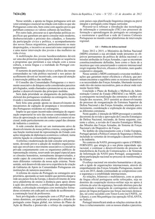 7424-(28)                                              Diário da República, 1.ª série — N.º 252 — 31 de dezembro de 2012

   Nesse sentido, a aposta na língua portuguesa será um       com países cuja planificação linguística integra ou prevê
vetor estratégico essencial na relação com todos os que são   integrar o português como língua curricular.
Portugueses como nós, bem como com aqueles povos que             Procurar-se-á reforçar a introdução das tecnologias
partilham connosco os valores culturais da lusofonia.         de informação e comunicação (TIC) nos processos de
   Por outro lado, procurar-se-á aprofundar políticas es-     formação e aprendizagem do português no estrangeiro
pecíficas que garantam um apoio consular mais moderno,        e reestruturar e qualificar a rede de Centros Culturais
desburocratizado e próximo dos cidadãos, o fomento            Portugueses no mundo como plataformas de intervenção
da participação cívica e política, o acompanhamento           regional.
dos novos fluxos migratórios, particularmente os mais
desprotegidos, o incentivo ao associativismo empresarial                     4.4 — Política de defesa nacional
e uma maior intervenção dos jovens e das mulheres na             Entre 2012 e 2015, o Ministério da Defesa Nacional
vida cívica.                                                  (MDN) orientará a sua atividade tendo presentes os ob-
   A mobilização dos jovens lusodescendentes deverá           jetivos permanentes da política de defesa nacional e as
ser uma das primeiras preocupações dando-se sequência         missões atribuídas às Forças Armadas, e que se encontram
a programas que permitam a sua relação com a nossa            constitucionalmente definidas, bem como o facto de a
cultura, a nossa língua e a realidade do Portugal con-        incerteza que vem caracterizando o contexto internacional
temporâneo.                                                   exigir respostas flexíveis, eficazes e eficientes, num quadro
   O aumento da participação cívica e política das nossas     cooperativo alargado.
comunidades na vida política nacional e nos países de            Nesse sentido o MDN continuará a executar medidas e
acolhimento deverá ser incentivado, com especial atenção      ações que garantam maior eficiência e eficácia, que per-
à intervenção pública das mulheres.                           mitam encontrar o equilíbrio entre os recursos disponíveis
   O Conselho das Comunidades Portuguesas e o movi-           e as necessidades das Forças Armadas, libertando recursos
mento associativo da diáspora serão considerados parceiros    onde eles são menos necessários, para os alocar onde real-
privilegiados, sendo chamados a pronunciar-se ou a acom-      mente fazem falta.
panhar o desenvolvimento das principais medidas.                 Concluído o Plano de Redução e Melhoria da Admi-
   Será dada prioridade ao alargamento da participação        nistração Central do Estado (PREMAC) no MDN, com
eleitoral dos portugueses residentes no estrangeiro, incen-   a consequente racionalização das estruturas e melhor uti-
tivando o recenseamento eleitoral.                            lização dos recursos, 2013 assistirá ao desenvolvimento
   Será feita uma grande aposta no desenvolvimento de         do processo de reorganização da Estrutura Superior da
mecanismos de captação de poupanças e investimentos           Defesa Nacional e das Forças Armadas, orientada para o
dos Portugueses residentes no estrangeiro.                    incremento, coordenação e exploração de sinergias entre
   Impõe-se que sejam incentivadas estratégias de organi-     as diferentes estruturas.
zação empresarial no seio das nossas comunidades numa            Neste quadro, é intenção do MDN prosseguir o caminho
ótica de aproximação ao tecido industrial e comercial na-     decorrente da revisão e aprovação do Conceito Estratégico
cional, tendo particularmente em conta o papel das câmaras    de Defesa Nacional, iniciando, de forma sequente, coe-
de indústria e comércio.                                      rente e célere, a revisão do Conceito Estratégico Militar,
   A rede consular deverá ser um instrumento ativo de         das Missões das Forças Armadas, do Sistema de Forças
desenvolvimento da nossa política externa, conjugando a       Nacional e do Dispositivo de Forças.
sua função institucional de representação do Estado com          No âmbito do relacionamento com a União Europeia,
ações integradas de diplomacia económica e cultural, numa     Portugal apoiará a Política Comum de Segurança e Defesa,
estreita ligação às comunidades portuguesas.                  incluindo as vertentes de investigação e desenvolvimento
                                                              e da indústria.
   A reforma e modernização da rede consular será perma-
                                                                 No contexto da NATO, prosseguirá o apoio à STRIKE-
nente, devendo prever a adoção de modelos organizacio-
                                                              FORNATO, que atingiu já a sua plena capacidade ope-
nais que envolvam o movimento associativo e a iniciativa      racional, e continuar o desenvolvimento do processo de
privada conjuntamente com os organismos públicos de           transferência da Escola de Comunicações e de Sistemas
representação externa, reservando um papel especial para      de Informação da NATO para Portugal, assegurando a
os cônsules honorários, normalmente desaproveitados, e        plena participação nacional no processo de transformação
sendo capaz de concentrar e coordenar efetivamente as         da Aliança.
mais diferentes vertentes da nossa ação externa. Neste           O esforço nacional em missões humanitárias e de paz,
sentido, será desenvolvida uma nova experiência de criação    sob a égide de organizações internacionais, através do
de Gabinetes de Apoio às Comunidades Portuguesas em           empenhamento das Forças Armadas Portuguesas, manter-
instituições de natureza associativa.                         -se-á em 2013, dando continuidade ao compromisso com
   A reforma do ensino do Português no estrangeiro será       a segurança e a estabilidade internacionais.
prioritária, apostando-se num modelo que permita alargar a       As relações, bilaterais e multilaterais, com os países
rede aos países fora da Europa, o desenvolvimento de uma      de língua oficial portuguesa serão reforçados, seja no
nova plataforma de ensino à distância para apoio direto       domínio da cooperação técnico-militar seja no apoio à
à ação dos professores, a certificação das aprendizagens      reforma do setor da segurança, havendo abertura para dar
obtidas, a articulação estratégica com instituições forma-    continuidade à integração de contingentes militares de
doras existentes em cada país ou cidade de acolhimento e      países de língua portuguesa nas forças nacionais destaca-
a contratação local de professores.                           das, tal como sucedido com Timor-Leste (na UNIFIL, no
   Será privilegiada a cooperação com a CPLP nos dife-        Líbano), e com Moçambique (na operação ATALANTA,
rentes domínios, em particular a promoção e difusão do        no Índico).
português como língua global, nos termos do Plano de             Portugal intensificará ainda as relações externas de de-
Ação de Brasília e promovido o reforço da cooperação          fesa e o relacionamento: com os nossos aliados e parceiros,
 