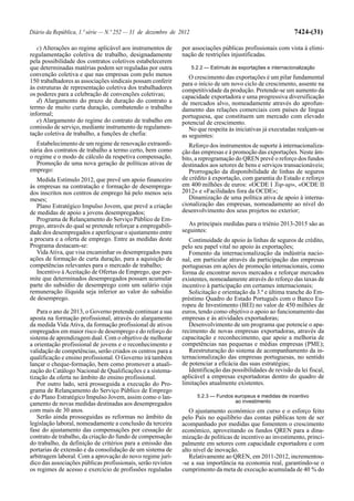 Diário da República, 1.ª série — N.º 252 — 31 de dezembro de 2012                                               7424-(31)

   c) Alterações ao regime aplicável aos instrumentos de      por associações públicas profissionais com vista à elimi-
regulamentação coletiva de trabalho, designadamente           nação de restrições injustificadas.
pela possibilidade dos contratos coletivos estabelecerem
que determinadas matérias podem ser reguladas por outra             5.2.2 — Estímulo às exportações e internacionalização
convenção coletiva e que nas empresas com pelo menos             O crescimento das exportações é um pilar fundamental
150 trabalhadores as associações sindicais possam conferir    para o início de um novo ciclo de crescimento, assente na
às estruturas de representação coletiva dos trabalhadores     competitividade da produção. Pretende-se um aumento da
os poderes para a celebração de convenções coletivas;         capacidade exportadora e uma progressiva diversificação
   d) Alargamento do prazo de duração do contrato a           de mercados alvo, nomeadamente através do aprofun-
termo de muito curta duração, combatendo o trabalho           damento das relações comerciais com países de língua
informal;                                                     portuguesa, que constituem um mercado com elevado
   e) Alargamento do regime do contrato de trabalho em        potencial de crescimento.
comissão de serviço, mediante instrumento de regulamen-          No que respeita às iniciativas já executadas realçam-se
tação coletiva de trabalho, a funções de chefia:              as seguintes:
   Estabelecimento de um regime de renovação extraordi-          Reforço dos instrumentos de suporte à internacionaliza-
nária dos contratos de trabalho a termo certo, bem como       ção das empresas e à promoção das exportações. Neste âm-
o regime e o modo de cálculo da respetiva compensação.        bito, a reprogramação do QREN prevê o reforço dos fundos
   Promoção de uma nova geração de políticas ativas de        destinados aos setores de bens e serviços transacionáveis;
emprego:                                                         Prorrogação da disponibilidade de linhas de seguros
   Medida Estímulo 2012, que prevê um apoio financeiro        de crédito à exportação, com garantia do Estado e reforço
às empresas na contratação e formação de desemprega-          em 400 milhões de euros: «OCDE I Top-up», «OCDE II
dos inscritos nos centros de emprego há pelo menos seis       2012» e «Facilidades fora da OCDE»;
meses;                                                           Dinamização de uma política ativa de apoio à interna-
   Plano Estratégico Impulso Jovem, que prevê a criação       cionalização das empresas, nomeadamente ao nível do
de medidas de apoio a jovens desempregados;                   desenvolvimento dos seus projetos no exterior;
   Programa de Relançamento do Serviço Público de Em-
prego, através do qual se pretende reforçar a empregabili-      As principais medidas para o triénio 2013-2015 são as
dade dos desempregados e aperfeiçoar o ajustamento entre      seguintes:
a procura e a oferta de emprego. Entre as medidas deste          Continuidade do apoio às linhas de seguros de crédito,
Programa destacam-se:                                         pelo seu papel vital no apoio às exportações;
   Vida Ativa, que visa encaminhar os desempregados para         Fomento da internacionalização da indústria nacio-
ações de formação de curta duração, para a aquisição de       nal, em particular através da participação das empresas
competências relevantes para o mercado de trabalho;           portuguesas em ações de promoção internacionais, como
   Incentivo à Aceitação de Ofertas de Emprego, que per-      forma de encontrar novos mercados e reforçar mercados
mite que determinados desempregados possam acumular           existentes, nomeadamente através do reforço das taxas de
parte do subsídio de desemprego com um salário cuja           incentivo à participação em certames internacionais;
remuneração ilíquida seja inferior ao valor do subsídio          Solicitação e orientação da 3.ª e última tranche do Em-
de desemprego.                                                préstimo Quadro do Estado Português com o Banco Eu-
                                                              ropeu de Investimento (BEI) no valor de 450 milhões de
   Para o ano de 2013, o Governo pretende continuar a sua     euros, tendo como objetivo o apoio ao funcionamento das
aposta na formação profissional, através do alargamento       empresas e às atividades exportadoras;
da medida Vida Ativa, da formação profissional de ativos         Desenvolvimento de um programa que potencie o apa-
empregados em maior risco de desemprego e do reforço do       recimento de novas empresas exportadoras, através da
sistema de aprendizagem dual. Com o objetivo de melhorar      capacitação e reconhecimento, que apoie a melhoria de
a orientação profissional de jovens e o reconhecimento e      competências nas pequenas e médias empresas (PME);
validação de competências, serão criados os centros para a       Reestruturação do sistema de acompanhamento da in-
qualificação e ensino profissional. O Governo irá também      ternacionalização das empresas portuguesas, no sentido
lançar o cheque-formação, bem como promover a atuali-         de potenciar a eficácia das suas estratégias;
zação do Catálogo Nacional de Qualificações e a sistema-         Identificação das possibilidades de revisão da lei fiscal,
tização da oferta no âmbito do ensino profissional.           aplicável a empresas exportadoras dentro do quadro de
   Por outro lado, será prosseguida a execução do Pro-        limitações atualmente existentes.
grama de Relançamento do Serviço Público de Emprego
e do Plano Estratégico Impulso Jovem, assim como o lan-               5.2.3 — Fundos europeus e medidas de incentivo
                                                                                     ao investimento
çamento de novas medidas destinadas aos desempregados
com mais de 30 anos.                                             O ajustamento económico em curso e o esforço feito
   Serão ainda prosseguidas as reformas no âmbito da          pelo País no equilíbrio das contas públicas tem de ser
legislação laboral, nomeadamente a conclusão da terceira      acompanhado por medidas que fomentem o crescimento
fase do ajustamento das compensações por cessação de          económico, aproveitando os fundos QREN para a dina-
contrato de trabalho, da criação do fundo de compensação      mização de políticas de incentivo ao investimento, princi-
do trabalho, da definição de critérios para a emissão das     palmente em setores com capacidade exportadora e com
portarias de extensão e da consolidação de um sistema de      alto nível de inovação.
arbitragem laboral. Com a aprovação do novo regime jurí-         Relativamente ao QREN, em 2011-2012, incrementou-
dico das associações públicas profissionais, serão revistos   -se a sua importância na economia real, garantindo-se o
os regimes de acesso e exercício de profissões reguladas      cumprimento da meta de execução acumulada de 40 % do
 