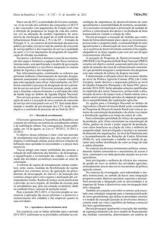 Diário da República, 1.ª série — N.º 252 — 31 de dezembro de 2012                                              7424-(35)

   Para o ano de 2013, as prioridades do Governo centram-      solidação da importância do desenvolvimento do setor
-se: (i) na revisão dos contratos das concessões ex-SCUT       agroalimentar e sustentabilidade do território, assumindo-
e das concessões com pagamentos do Estado com vista            -se a necessária racionalização e priorização de medidas de
à obtenção de poupanças ao longo da vida dos contra-           política e concentração dos apoios e na produção de bens
tos; (ii) na alteração do modelo regulatório do setor,         transacionáveis visando a criação de valor.
através da clarificação do papel do ex-InIR (Instituto de         Deverá prosseguir a execução de medidas que contri-
Infraestruturas Rodoviárias, I. P.) e da EP — Estradas de      buam de forma determinante para o apoio ao investimento,
Portugal, S. A., no contexto da reestruturação das parcerias   promovendo a competitividade, a sustentabilidade do setor
público-privadas; (iii) na revisão do contrato de concessão    agroalimentar e a dinamização do meio rural. Prosseguir-
de serviço público e dos requisitos de serviço e qualidade     -se-á a política de desenvolvimento sustentável do regadio,
do setor; e (iv) no lançamento de programa de requalifi-       alargando-se as áreas regadas a par com um uso da água
cação de estradas secundárias.                                 crescentemente eficiente.
   Nos portos, e de forma a diminuir o custo da movimenta-        A execução do Programa de Desenvolvimento Rural
ção das cargas e fortalecer a captação dos fluxos turísticos   (PRODER) e do Programa da Rede Rural Nacional (PRRN)
internacionais, será aperfeiçoado o modelo de governação       constitui um objetivo central, assumindo particular relevo a
do sistema portuário e a sua efetiva integração no sistema     opção de aumento das taxas de cofinanciamento comunitá-
global de logística e dos transportes.                         rio, que permitirá assegurar o cumprimento dos programas
   Nas telecomunicações, continuarão os esforços que           com uma redução de esforço de despesa nacional.
permitam melhorar o funcionamento do mercado, designa-            É determinante a utilização eficaz dos recursos obtidos
damente aumentando a concorrência e criando condições          ao nível da Política Agrícola Comum (PAC) da União
para uma regulação mais eficaz. Adicionalmente, em 2013        Europeia, sendo decisiva a negociação política ao nível
ficará concluído o processo de designação do novo presta-      do Quadro Financeiro Plurianual e da futura PAC para o
dor do serviço universal. O Governo pretende, ainda, conti-    período 2014-2020. Serão adotadas soluções equilibradas
nuar a fomentar o desenvolvimento e a utilização das redes     na repartição dos meios financeiros, promovendo a dina-
de banda larga no âmbito da Agenda Digital Nacional.           mização da terra e do espaço rural, evitando ruturas com o
   Nos serviços postais, será dada continuidade à liberali-    quadro atual e permitindo períodos de adaptação apropria-
zação do setor e à execução do novo contrato de concessão      dos à sustentabilidade das explorações agrícolas.
do serviço universal postal com os CTT. Será ainda deter-         As opções para a Estratégia Nacional no âmbito da
minado o modelo de privatização dos CTT, tendo como            Agricultura e Desenvolvimento Rural serão consolidadas
objetivo a conclusão do processo até ao final de 2013.         no Programa de Desenvolvimento Rural com vista ao au-
                                                               mento da concentração da produção e da oferta e na criação
              5.3 — Mercado de arrendamento                    e distribuição equitativa ao longo da cadeia de valor.
                                                                  Será continuada a prioridade do reforço da organização
   O Governo apresentou à Assembleia da República um
                                                               da produção, pelo efeito estruturante na concentração da
conjunto de reformas em matéria de arrendamento urbano
                                                               oferta, ganhos de escala e poder negocial da produção,
e de reabilitação urbana. Em consequência, foram publi-
                                                               com claros benefícios na criação de valor e melhoria da
cadas, em 14 de agosto, as Leis n.os 30/2012, 31/2012 e
                                                               competitividade. Será privilegiado o incentivo ao aumento
32/2012.
                                                               da dimensão das organizações. Ao nível da Plataforma para
   O objetivo destas reformas é claro: criar um mercado
                                                               o Acompanhamento das Relações da Cadeia Alimentar
de arrendamento mais dinâmico que, em conjunto com o
                                                               (PARCA), será continuado o trabalho no sentido de ga-
impulso à reabilitação urbana, possa oferecer soluções de
                                                               rantir uma melhor distribuição do valor ao longo de toda
habitação mais ajustadas às necessidades e a preços mais
                                                               a cadeia alimentar.
acessíveis.
                                                                  No contexto dos diversos instrumentos políticos, nomea-
   Visa-se atingir uma maior mobilidade das pessoas, a
                                                               damente fundos comunitários e mecanismos de acesso à
redução do endividamento das famílias e do desemprego,
                                                               terra, continuará a ser dada particular atenção aos jovens
a requalificação e revitalização das cidades e a dinami-
                                                               agricultores.
zação das atividades económicas associadas ao setor da
                                                                  Será privilegiada a melhoria da eficácia dos sistemas
construção.
                                                               de gestão de risco no âmbito das atividades agrícolas,
   A reforma do regime do arrendamento urbano estabe-
                                                               nomeadamente através dos novos mecanismos da política
lece, entre outras, medidas de flexibilização do regime
                                                               agrícola comum.
aplicável aos contratos novos, de agilização do proce-
                                                                  No contexto da investigação, será redesenhado o mo-
dimento de desocupação do imóvel e de transição dos
                                                               delo institucional, no sentido de haver uma integração
contratos antigos para o novo regime e atualização das cor-
                                                               progressiva entre objetivos nacionais, regionais e setoriais.
respondentes rendas. Razões de justiça social justificaram
                                                               Será promovida a integração com as universidades e as
a previsão, no novo regime, de medidas de exceção para
                                                               empresas de forma a desenvolver uma investigação mais
os arrendatários que, pela sua situação económica, idade
                                                               útil e integrada.
ou condição física, carecem de proteção social.
                                                                  Também em conjunto com todos os setores será execu-
   Para o período 2013-2015, o Governo propõe-se mo-
                                                               tada uma estratégia integrada para a internacionalização
nitorizar a aplicação das novas reformas e a promover o
                                                               do setor agroalimentar, que defina as prioridades setoriais
esclarecimento dos cidadãos e das empresas quanto às
                                                               e o modelo de execução ajustado às envolventes interna e
suas novidades.
                                                               externa tendo em vista o equilíbrio da balança comercial
                                                               dos bens agroalimentares.
          5.4 — Agricultura e desenvolvimento rural
                                                                  Deverá prosseguir igualmente a execução das medidas
  Em coerência com as linhas definidas para o período          de segurança alimentar e do novo modelo de financiamento
2012-2015, reafirmam-se as prioridades centradas na con-       das medidas veterinárias, determinantes em matéria de
 