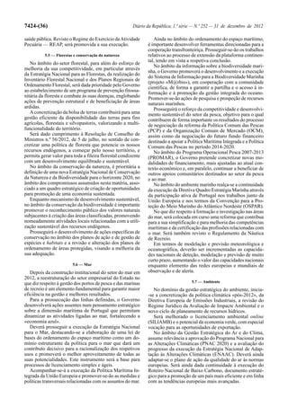 7424-(36)                                               Diário da República, 1.ª série — N.º 252 — 31 de dezembro de 2012

saúde pública. Revisto o Regime do Exercício da Atividade         Ainda no âmbito do ordenamento do espaço marítimo,
Pecuária — REAP, será promovida a sua execução.                é importante desenvolver ferramentas direcionadas para a
                                                               cooperação transfronteiriça. Prosseguir-se-ão os trabalhos
          5.5 — Florestas e conservação da natureza            relativos ao processo de extensão da plataforma continen-
                                                               tal, tendo em vista a respetiva conclusão.
   No âmbito do setor florestal, para além do esforço de
                                                                  No âmbito da informação sobre a biodiversidade mari-
melhoria da sua competitividade, em particular através
                                                               nha, o Governo promoverá o desenvolvimento e a execução
da Estratégia Nacional para as Florestas, da realização do
                                                               do Sistema de Informação para a Biodiversidade Marinha
Inventário Florestal Nacional e dos Planos Regionais de
                                                               (projeto «M@rbis»), em cooperação com a comunidade
Ordenamento Florestal, será dada prioridade pelo Governo
                                                               científica, de forma a garantir a partilha e o acesso à in-
ao estabelecimento de um programa de prevenção fitossa-        formação e à promoção da gestão integrada do oceano.
nitária da floresta e combate às suas doenças, englobando      Promover-se-ão ações de pesquisa e prospeção de recursos
ações de prevenção estrutural e de beneficiação de áreas       naturais marinhos.
ardidas.                                                          Prosseguirá o reforço da competitividade e desenvolvi-
   A concretização da bolsa de terras contribuirá para uma     mento sustentável do setor da pesca, objetivo para o qual
gestão eficiente da disponibilidade das terras para fins       contribuem de forma importante os resultados do processo
agrícolas, florestais e silvopastoris, valorizando a multi-    de negociação da reforma da Política Comum das Pescas
funcionalidade do território.                                  (PCP) e da Organização Comum de Mercado (OCM),
   Será dado cumprimento à Resolução de Conselho de            assim como da negociação do futuro fundo financeiro
Ministros n.º 56/2012, de 5 de julho, no sentido de con-       destinado a apoiar a Política Marítima Integrada e a Política
cretizar uma política de floresta que potencie os nossos       Comum das Pescas no período 2014-2020.
recursos endógenos, a começar pelo nosso território, e            No âmbito do Programa Operacional Pesca 2007-2013
permita gerar valor para toda a fileira florestal condizente   (PROMAR), o Governo pretende concretizar novas mo-
com um desenvolvimento equilibrado e sustentável.              dalidades de financiamento, mais ajustadas ao atual con-
   No âmbito da conservação da natureza, é prioritária a       texto económico e, em paralelo, continuar a beneficiar de
definição de uma nova Estratégia Nacional de Conservação       outros apoios comunitários destinados ao setor da pesca
da Natureza e da Biodiversidade para o horizonte 2020, no      e ao mar.
âmbito dos compromissos assumidos nesta matéria, asso-            No âmbito do ambiente marinho realça-se a continuidade
ciado a um quadro estratégico de criação de oportunidades      da execução da Diretiva Quadro Estratégia Marinha através
para promoção de uma economia sustentada.                      da participação ativa de Portugal nos trabalhos junto da
   Enquanto mecanismo de desenvolvimento sustentável,          União Europeia e nos termos da Convenção para a Pro-
no âmbito da conservação da biodiversidade é importante        teção do Meio Marinho do Atlântico Nordeste (OSPAR).
promover o reconhecimento público dos valores naturais            No que diz respeito à formação e investigação nas áreas
subjacentes à criação das áreas classificadas, promovendo      do mar, será colocada em curso uma reforma que contribua
nomeadamente atividades locais relacionadas com a utili-       para a sua simplificação e para melhoria das competências
zação sustentável dos recursos endógenos.                      marítimas e da certificação das profissões relacionadas com
   Prosseguirá o desenvolvimento de ações específicas de       o mar. Será também revisto o Regulamento da Náutica
conservação no âmbito dos planos de ação e de gestão de        de Recreio.
espécies e habitats e a revisão e alteração dos planos de         Em termos de modelação e previsão meteorológica e
ordenamento de áreas protegidas, visando a melhoria da         oceanográfica, deverão ser incrementadas as capacida-
sua adequação.                                                 des nacionais de deteção, modelação e previsão de muito
                                                               curto prazo, aumentando o valor das capacidades nacionais
                         5.6 — Mar                             enquanto elemento das redes europeias e mundiais de
   Depois da construção institucional do setor do mar em       observação e de alerta.
2012, a reestruturação do setor empresarial do Estado no
que diz respeito à gestão dos portos de pesca e das marinas                           5.7 — Ambiente
de recreio é um elemento fundamental para garantir maior          No domínio da gestão estratégica do ambiente, inicia-
eficiência na gestão e melhores resultados.                    -se a concretização da política climática «pós-2012», da
   Para a prossecução das linhas definidas, o Governo          Diretiva Europeia de Emissões Industriais, a revisão do
desenvolverá ações assentes num pensamento estratégico         Regime Jurídico da Avaliação de Impacte Ambiental e o
sobre a dimensão marítima de Portugal que permitam             novo ciclo de planeamento de recursos hídricos.
dinamizar as atividades ligadas ao mar, fortalecendo a            Será melhorado o licenciamento ambiental online
«economia azul».                                               (SILIAMB) e o potencial da economia verde, com especial
   Deverá prosseguir a execução da Estratégia Nacional         vocação para as oportunidades de exportação.
para o Mar, destacando-se a elaboração de uma lei de              No âmbito da Gestão Estratégica do Ar e do Clima,
bases do ordenamento do espaço marítimo como um do-            assume relevância a aprovação do Programa Nacional para
mínio estruturante da política para o mar que dará um          as Alterações Climáticas (PNAC 2020) e a avaliação do
contributo decisivo para a racionalização dos respetivos       progresso da execução da Estratégia Nacional de Adap-
usos e promoverá o melhor aproveitamento de todas as           tação às Alterações Climáticas (ENAAC). Deverá ainda
suas potencialidades. Este instrumento será a base para        adaptar-se o plano de ação da qualidade do ar às normas
processos de licenciamento simples e ágeis.                    europeias. Será ainda dada continuidade à execução do
   Acompanhar-se-á a execução da Política Marítima In-         Roteiro Nacional de Baixo Carbono, documento estraté-
tegrada da União Europeia e promover-se-ão as medidas e        gico para a promoção de um país mais eficiente e em linha
políticas transversais relacionadas com os assuntos do mar.    com as tendências europeias mais avançadas.
 