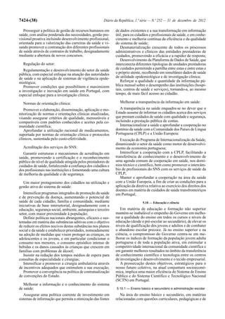 7424-(38)                                              Diário da República, 1.ª série — N.º 252 — 31 de dezembro de 2012

   Prosseguir a política de gestão de recursos humanos em     de dados existentes e a sua transformação em informação
saúde, com análise ponderada das necessidades, gestão pre-    útil, para os cidadãos e profissionais de saúde, e em conhe-
visional proativa incluindo desenvolvimento profissional,     cimento e melhoria contínua da eficiência e da qualidade
orientada para a valorização das carreiras da saúde e vi-     do sistema de saúde;
sando promover a contratação dos diferentes profissionais        Desmaterialização crescente de todos os processos
de saúde através de contratos de trabalho, designadamente     administrativos e clínicos das entidades prestadoras de
mediante a abertura de novos concursos.                       cuidados, promovendo a eficácia e a rapidez de resposta;
                                                                 Desenvolvimento da Plataforma de Dados de Saúde, que
  Regulação do setor:                                         interconecta diferentes tipologias de unidades prestadoras
   Regulamentação e desenvolvimento do setor da saúde         de cuidados permitindo a partilha entre estas e entre estas e
pública, com especial enfoque na atuação das autoridades      o próprio utente, recolhendo em simultâneo dados de saúde
de saúde e na aplicação de sistemas de vigilância epide-      de utilidade epidemiológica e de investigação clínica;
miológica;                                                       Reforçar a qualidade e quantidade da informação pú-
   Promover condições que possibilitem e maximizem            blica mensal sobre o desempenho das instituições (hospi-
a investigação e inovação em saúde em Portugal, com           tais, centros de saúde e serviços), tornando-a, ao mesmo
especial enfoque para a investigação clínica.                 tempo, de mais fácil acesso ao cidadão.

  Normas de orientação clínica:                                  Melhorar a transparência da informação em saúde:
   Promover a elaboração, disseminação, aplicação e mo-          A transparência na saúde enquadra-se no dever que o
nitorização de normas e orientações clínicas atualizadas,     Estado assume de informar os cidadãos acerca dos serviços
visando assegurar critérios de qualidade, mensuráveis e       que prestam cuidados de saúde com qualidade e segurança,
comparáveis com padrões conhecidos e aceites pela co-         incluindo a prestação pública de contas.
munidade científica;                                             Internacionalizar a saúde e aprofundar a cooperação no
   Aprofundar a utilização racional de medicamentos,          domínio da saúde com a Comunidade dos Países de Língua
suportada por normas de orientação clínica e protocolos       Portuguesa (CPLP) e a União Europeia:
clínicos, sustentada pelo custo-efetividade.                     Execução do Programa de Internacionalização da Saúde,
                                                              dinamizando o setor da saúde como motor de desenvolvi-
  Acreditação dos serviços do SNS:                            mento da economia portuguesa;
   Garantir estruturas e mecanismos de acreditação em            Intensificar a cooperação com a CPLP, facilitando a
saúde, promovendo a certificação e o reconhecimento           transferência de conhecimento e o desenvolvimento de
público do nível de qualidade atingida pelos prestadores de   uma agenda comum de cooperação em saúde, nos domí-
cuidados de saúde, fortalecendo a confiança dos cidadãos e    nios técnico e científico, bem como promover o intercâm-
dos profissionais nas instituições e fomentando uma cultura   bio de profissionais do SNS com os serviços de saúde da
de melhoria da qualidade e de segurança.                      CPLP;
                                                                 Manter e aprofundar a cooperação na área da saúde
  Um maior protagonismo dos cidadãos na utilização e          com a União Europeia, a fim de criar as condições para a
gestão ativa do sistema de saúde:                             aplicação da diretiva relativa ao exercício dos direitos dos
                                                              doentes em matéria de cuidados de saúde transfronteiriços
   Intensificar programas integrados de promoção da saúde     em Portugal;
e de prevenção da doença, aumentando o potencial de
saúde de cada cidadão, família e comunidade, mediante                           5.10 — Educação e ciência
iniciativas de base intersetorial, designadamente com a
educação, segurança social, ambiente, autarquias e terceiro      Em matéria de educação e formação não superior
setor, com maior proximidade à população;                     mantém-se inabalável o empenho do Governo em melho-
   Definir políticas nacionais abrangentes, eficazes e sus-   rar a qualidade do ensino em todos os cursos e níveis de
tentadas em matéria das substâncias aditivas com o objetivo   educação (desde o pré-escolar ao secundário), de elevar os
de reduzir os efeitos nocivos destas substâncias nos planos   níveis de qualificação dos jovens e adultos e de combater
social e da saúde e estabelecer prioridades, nomeadamente     o abandono escolar precoce. Já no ensino superior e na
na adoção de medidas que visem proteger as crianças, os       ciência, o compromisso do Governo centra-se em me-
adolescentes e os jovens, e em particular condicionar o       lhorar os índices de formação da população jovem adulta
consumo nos menores, o consumo episódico intenso de           portuguesa e de toda a população ativa, em estimular a
bebidas e os danos causados às crianças que crescem em        competitividade internacional da comunidade científica e
famílias com problemas de álcool;                             em garantir melhores resultados no âmbito da transferência
   Insistir na redução dos tempos médios de espera para       de conhecimento científico e tecnologia entre os centros
consultas de especialidade e cirurgias;                       de investigação e desenvolvimento e o tecido empresarial.
   Intensificar e promover a cirurgia ambulatória através        A prossecução destes objetivos, estratégicos para o
de incentivos adequados que estimulem a sua execução;         nosso futuro coletivo, na atual conjuntura socioeconó-
   Promover a convergência na política de contratualização    mica, implica uma maior eficiência do Sistema de Ensino
de convenções do Estado.                                      Público e do Sistema Científico e Tecnológico Nacional
                                                              (SCTN) em Portugal.
   Melhorar a informação e o conhecimento do sistema
de saúde:                                                      5.10.1 — Ensino básico e secundário e administração escolar
   Assegurar uma política coerente de investimento em            Na área do ensino básico e secundário, em matérias
sistemas de informação que permita a otimização das fontes    relacionadas com questões curriculares, pedagógicas e de
 