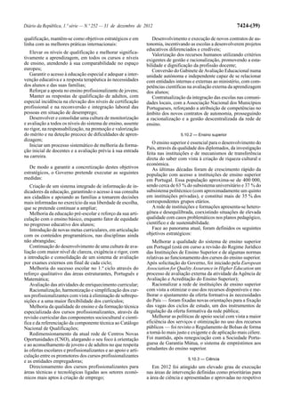 Diário da República, 1.ª série — N.º 252 — 31 de dezembro de 2012                                              7424-(39)

qualificação, mantêm-se como objetivos estratégicos e em           Desenvolvimento e execução de novos contratos de au-
linha com as melhores práticas internacionais:                  tonomia, incentivando as escolas a desenvolverem projetos
                                                                educativos diferenciados e credíveis;
   Elevar os níveis de qualificação e melhorar significa-          Valorização dos recursos humanos utilizando critérios
tivamente a aprendizagem, em todos os cursos e níveis           exigentes de gestão e racionalização, promovendo a esta-
de ensino, atendendo à sua comparabilidade no espaço            bilidade e dignificação da profissão docente;
europeu;                                                           Conversão do Gabinete de Avaliação Educacional numa
   Garantir o acesso à educação especial e adequar a inter-     unidade autónoma e independente capaz de se relacionar
venção educativa e a resposta terapêutica às necessidades       com entidades internas e externas ao ministério, com com-
dos alunos e das suas famílias;                                 petências científicas na avaliação externa da aprendizagem
   Reforçar a aposta no ensino profissionalizante de jovens;    dos alunos;
   Manter as respostas de qualificação de adultos, com             Contratualização da integração das escolas nas comuni-
especial incidência na elevação dos níveis de certificação      dades locais, com a Associação Nacional dos Municípios
profissional e na reconversão e integração laboral das          Portugueses, reforçando a atribuição de competências no
pessoas em situação de desemprego;                              âmbito dos novos contratos de autonomia, prosseguindo
   Desenvolver e consolidar uma cultura de monitorização        a racionalização e a gestão descentralizada da rede de
e avaliação a todos os níveis do sistema de ensino, assente     ensino.
no rigor, na responsabilização, na promoção e valorização
do mérito e na deteção precoce de dificuldades de apren-                         5.10.2 — Ensino superior
dizagem;
                                                                   O ensino superior é essencial para o desenvolvimento do
   Iniciar um processo sistemático de melhoria da forma-
                                                                País, através da qualidade dos diplomados, da investigação
ção inicial de docentes e a avaliação prévia à sua entrada
                                                                feita nas instituições e de mecanismos de transferência
na carreira.                                                    direta do saber com vista à criação de riqueza cultural e
                                                                económica.
   De modo a garantir a concretização destes objetivos             As últimas décadas foram de crescimento rápido da
estratégicos, o Governo pretende executar as seguintes          população com acesso a instituições de ensino superior
medidas:                                                        em Portugal. Essa população aproxima-se de 400 000,
   Criação de um sistema integrado de informação de in-         sendo cerca de 63 % do subsistema universitário e 37 % do
dicadores da educação, garantindo o acesso à sua consulta       subsistema politécnico (com aproximadamente um quinto
aos cidadãos e apoiando as famílias a tomarem decisões          em instituições privadas), e constitui mais de 35 % dos
mais informadas no exercício da sua liberdade de escolha,       correspondentes grupos etários.
que se pretende continuar a ampliar;                               A rede de instituições e formações apresenta-se hetero-
   Melhoria da educação pré-escolar e reforço da sua arti-      génea e desequilibrada, coexistindo situações de elevada
culação com o ensino básico, enquanto fator de equidade         qualidade com casos problemáticos nos planos pedagógico,
no progresso educativo dos alunos;                              científico e de sustentabilidade.
   Introdução de novas metas curriculares, em articulação          Face ao panorama atual, foram definidos os seguintes
com os conteúdos programáticos, nas disciplinas ainda           objetivos estratégicos:
não abrangidas;                                                    Melhorar a qualidade do sistema de ensino superior
   Continuação do desenvolvimento de uma cultura de ava-        em Portugal (está em curso a revisão do Regime Jurídico
liação com maior nível de clareza, exigência e rigor, com       das Instituições de Ensino Superior e de algumas normas
a introdução e consolidação de um sistema de avaliação          relativas ao funcionamento dos cursos do ensino superior.
por exames externos em final de cada ciclo;                     Após solicitação do Governo, foi iniciado pela European
   Melhoria do sucesso escolar no 1.º ciclo através do          Association for Quality Assurance in Higher Education um
reforço qualitativo das áreas estruturantes, Português e        processo de avaliação externa da atividade da Agência de
Matemática;                                                     Avaliação e Acreditação do Ensino Superior);
   Avaliação das atividades de enriquecimento curricular;          Racionalizar a rede de instituições de ensino superior
   Racionalização, harmonização e simplificação dos cur-        com vista a otimizar o uso dos recursos disponíveis e me-
sos profissionalizantes com vista à eliminação de sobrepo-      lhorar o ajustamento da oferta formativa às necessidades
sições e a uma maior flexibilidade dos currículos;              do País — foram fixadas novas orientações para a fixação
   Melhoria da qualidade do ensino e da formação técnica        das vagas dos ciclos de estudo, um dos instrumentos de
especializada dos cursos profissionalizantes, através da        regulação da oferta formativa da rede pública;
revisão curricular das componentes sociocultural e cientí-         Melhorar as políticas de apoio social com vista a maior
fica e da referenciação da componente técnica ao Catálogo       eficiência dos serviços e otimização no uso dos recursos
Nacional de Qualificações;                                      públicos — foi revisto o Regulamento de Bolsas de forma
   Redimensionamento da atual rede de Centros Novas             a torná-lo mais justo e exigente e de aplicação mais célere.
Oportunidades (CNO), alargando o seu foco à orientação          Foi mantido, após renegociação com a Sociedade Portu-
e ao aconselhamento de jovens e de adultos no que respeita      guesa de Garantia Mútua, o sistema de empréstimos aos
às ofertas escolares e profissionalizantes e ao apoio e arti-   estudantes do ensino superior.
culação entre os promotores dos cursos profissionalizantes
                                                                                     5.10.3 — Ciência
e as entidades empregadoras;
   Direcionamento dos cursos profissionalizantes para              Em 2012 foi atingido um elevado grau de execução
áreas técnicas e tecnológicas ligadas aos setores econó-        nas áreas de intervenção definidas como prioritárias para
micos mais aptos à criação de emprego;                          a área de ciência e apresentadas e aprovadas no respetivo
 