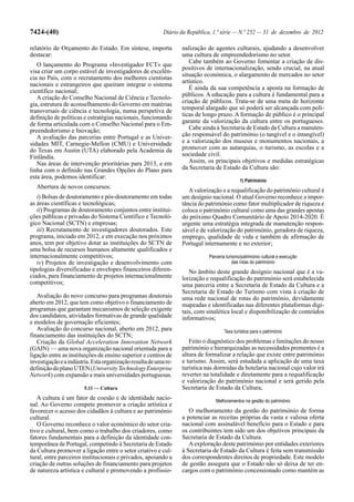 7424-(40)                                                  Diário da República, 1.ª série — N.º 252 — 31 de dezembro de 2012

relatório de Orçamento do Estado. Em síntese, importa             nalização de agentes culturais, ajudando a desenvolver
destacar:                                                         uma cultura de empreendedorismo no setor.
                                                                     Cabe também ao Governo fomentar a criação de dis-
   O lançamento do Programa «Investigador FCT» que
                                                                  positivos de internacionalização, sendo crucial, na atual
visa criar um corpo estável de investigadores de excelên-
                                                                  situação económica, o alargamento de mercados no setor
cia no País, com o recrutamento dos melhores cientistas
                                                                  artístico.
nacionais e estrangeiros que queiram integrar o sistema
                                                                     É ainda da sua competência a aposta na formação de
científico nacional;
   A criação do Conselho Nacional de Ciência e Tecnolo-           públicos. A educação para a cultura é fundamental para a
gia, estrutura de aconselhamento do Governo em matérias           criação de públicos. Trata-se de uma meta de horizonte
transversais de ciência e tecnologia, numa perspetiva de          temporal alargado que só poderá ser alcançada com polí-
definição de políticas e estratégias nacionais, funcionando       ticas de longo prazo. A formação de público é o principal
de forma articulada com o Conselho Nacional para o Em-            garante da valorização da cultura entre os portugueses.
preendedorismo e Inovação;                                           Cabe ainda à Secretaria de Estado da Cultura a manuten-
   A avaliação das parcerias entre Portugal e as Univer-          ção responsável do património (o tangível e o intangível)
sidades MIT, Carnegie-Mellon (CMU) e Universidade                 e a valorização dos museus e monumentos nacionais, a
do Texas em Austin (UTA) elaborado pela Academia da               promover com as autarquias, o turismo, as escolas e a
Finlândia.                                                        sociedade civil.
   Nas áreas de intervenção prioritárias para 2013, e em             Assim, os principais objetivos e medidas estratégicas
linha com o definido nas Grandes Opções do Plano para             da Secretaria de Estado da Cultura são:
esta área, podemos identificar:
                                                                                             1) Património
  Abertura de novos concursos:
                                                                     A valorização e a requalificação do património cultural é
   i) Bolsas de doutoramento e pós-doutoramento em todas          um desígnio nacional. O atual Governo reconhece a impor-
as áreas científicas e tecnológicas;                              tância do património como fator multiplicador de riqueza e
   ii) Programas de doutoramento conjuntos entre institui-        coloca o património cultural como uma das grandes apostas
ções públicas e privadas do Sistema Científico e Tecnoló-         do próximo Quadro Comunitário de Apoio 2014-2020. É
gico Nacional (SCTN) e empresas;                                  urgente uma estratégia integrada de manutenção respon-
   iii) Recrutamento de investigadores doutorados. Este           sável e de valorização do património, geradora de riqueza,
programa, iniciado em 2012, e em execução nos próximos            emprego, qualidade de vida e também de afirmação de
anos, tem por objetivo dotar as instituições do SCTN de           Portugal internamente e no exterior;
uma bolsa de recursos humanos altamente qualificados e
internacionalmente competitivos;                                             Parceria turismo/património cultural e execução
   iv) Projetos de investigação e desenvolvimento com                                     das rotas do património
tipologias diversificadas e envelopes financeiros diferen-           No âmbito deste grande desígnio nacional que é a va-
ciados, para financiamento de projetos internacionalmente         lorização e requalificação do património será estabelecida
competitivos;                                                     uma parceria entre a Secretaria de Estado da Cultura e a
                                                                  Secretaria de Estado do Turismo com vista à criação de
   Avaliação do novo concurso para programas doutorais            uma rede nacional de rotas do património, devidamente
aberto em 2012, que tem como objetivo o financiamento de          mapeadas e identificadas nas diferentes plataformas digi-
programas que garantam mecanismos de seleção exigente             tais, com sinalética local e disponibilização de conteúdos
dos candidatos, atividades formativas de grande qualidade         informativos;
e modelos de governação eficientes;
   Avaliação do concurso nacional, aberto em 2012, para                             Taxa turística para o património
financiamento das instituições do SCTN;
   Criação da Global Acceleration Innovation Network                 Feito o diagnóstico dos problemas e limitações do nosso
(GAIN) — uma nova organização nacional orientada para a           património e hierarquizadas as necessidades prementes é a
ligação entre as instituições de ensino superior e centros de     altura de formalizar a relação que existe entre património
investigação e a indústria. Esta organização resulta de uma re-   e turismo. Assim, será estudada a aplicação de uma taxa
definição do plano UTEN (University Technology Enterprise         turística nas dormidas da hotelaria nacional cujo valor irá
Network) com expansão a mais universidades portuguesas.           reverter na totalidade e diretamente para a requalificação
                                                                  e valorização do património nacional e será gerido pela
                        5.11 — Cultura                            Secretaria de Estado da Cultura;
   A cultura é um fator de coesão e de identidade nacio-                        Melhoramentos na gestão do património
nal. Ao Governo compete promover a criação artística e
favorecer o acesso dos cidadãos à cultura e ao património            O melhoramento da gestão do património de forma
cultural.                                                         a potenciar as receitas próprias da vasta e valiosa oferta
   O Governo reconhece o valor económico do setor cria-           nacional com assinalável benefício para o Estado e para
tivo e cultural, bem como o trabalho dos criadores, como          os contribuintes tem sido um dos objetivos principais da
fatores fundamentais para a definição da identidade con-          Secretaria de Estado da Cultura.
temporânea de Portugal, competindo à Secretaria de Estado            A exploração deste património por entidades exteriores
da Cultura promover a ligação entre o setor criativo e cul-       à Secretaria de Estado da Cultura é feita sem transmissão
tural, entre parceiros institucionais e privados, apoiando a      dos correspondentes direitos de propriedade. Este modelo
criação de outras soluções de financiamento para projetos         de gestão assegura que o Estado não só deixa de ter en-
de natureza artística e cultural e promovendo a profissio-        cargos com o património concessionado como mantém as
 