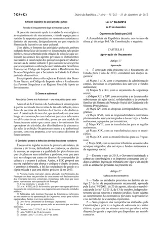 7424-(42)                                                             Diário da República, 1.ª série — N.º 252 — 31 de dezembro de 2012

             6) Pacote legislativo de apoio privado à cultura                                     Lei n.º 66-B/2012
          Revisão do enquadramento legal do mecenato cultural                                     de 31 de dezembro

   O presente momento apela à revisão de estratégias e                                      Orçamento do Estado para 2013
ao reajustamento de mecanismos, criando espaço para a
revisão de respostas pensadas em momentos anteriores e                           A Assembleia da República decreta, nos termos da
distintos do presente, designadamente no que respeita às                      alínea g) do artigo 161.º da Constituição, o seguinte:
fórmulas de incentivo ao setor cultural.
   Com efeito, o fomento das atividades culturais, embora
podendo beneficiar de incentivos dinamizados pelo poder                                             CAPÍTULO I
público, passa sobretudo pela criação de soluções que co-                                    Aprovação do Orçamento
loquem ao alcance dos agentes privados os instrumentos
necessários à canalização dos seus apoios para atividades e                                           Artigo 1.º
iniciativas de caráter cultural. É precisamente neste espírito
que se enquadram as alterações ao Estatuto dos Benefícios                                             Aprovação
Fiscais e ao Código do Imposto sobre o Rendimento das                           1 — É aprovado pela presente lei o Orçamento do
Pessoas Singulares que a Secretaria de Estado da Cultura                      Estado para o ano de 2013, constante dos mapas se-
pretende desenvolver.                                                         guintes:
   Esta proposta abarca alterações ao Estatuto dos Bene-
fícios Fiscais, ao Código do Imposto sobre o Rendimento                          a) Mapas I a IX, com o orçamento da administração
das Pessoas Singulares e ao Regime Fiscal de Apoio ao                         central, incluindo os orçamentos dos serviços e fundos
Investimento.                                                                 autónomos;
                                                                                 b) Mapas X a XII, com o orçamento da segurança
                         7) Cinema e audiovisual                              social;
                                                                                 c) Mapas XIII e XIV, com as receitas e as despesas dos
  Nova Lei do Cinema e do Audiovisual — uma nova política para o setor        subsistemas de ação social, solidariedade e de proteção
   A nova Lei do Cinema e do Audiovisual é uma resposta                       familiar do Sistema de Proteção Social de Cidadania e do
à quebra acentuada das receitas da taxa de exibição, única                    Sistema Previdencial;
fonte de receitas do Instituto do Cinema e do Audiovi-                           d) Mapa XV, com as despesas correspondentes a pro-
sual. A construção da nova lei, que resulta de um processo                    gramas;
longo de conversação com todos os parceiros relevantes                           e) Mapa XVII, com as responsabilidades contratuais
nas diferentes áreas envolvidas, passa por um modelo de                       plurianuais dos serviços integrados e dos serviços e fundos
financiamento misto que conta com o investimento das                          autónomos, agrupados por ministérios;
operadoras de televisão, dos distribuidores de cinemas e                         f) Mapa XVIII, com as transferências para as regiões
das salas de exibição. Os apoios ao cinema e ao audiovisual                   autónomas;
passam, com esta proposta, a ter seis canais distintos de                        g) Mapa XIX, com as transferências para os muni-
financiamento.                                                                cípios;
                                                                                 h) Mapa XX, com as transferências para as fregue-
  8) Combate à pirataria e defesa dos direitos dos autores e criadores        sias;
                                                                                 i) Mapa XXI, com as receitas tributárias cessantes dos
   É necessário legislar na área da pirataria de música, de                   serviços integrados, dos serviços e fundos autónomos e
cinema e de livros, defendendo os criadores, os direitos                      da segurança social.
de autores, as empresas e a qualidade das plataformas em
que circulam os seus trabalhos e produtos, sem que para                          2 — Durante o ano de 2013, o Governo é autorizado a
isso se coloque em causa os direitos do consumidor de                         cobrar as contribuições e os impostos constantes dos có-
cultura e o acesso à cultura. Assim, a SEC proporá um                         digos e demais legislação tributária em vigor e de acordo
pacote legislativo que abarca o código e o direito de autor,                  com as alterações previstas na presente lei.
o combate à pirataria, a lei das sociedades de gestão e a
cópia privada e que terá efeitos práticos já em 2013.                                                 Artigo 2.º
    (1) Procura externa relevante: cálculo efetuado pelo Ministério das
Finanças com base nas previsões do crescimento real das importações                            Aplicação dos normativos
dos principais parceiros comerciais, ponderadas pelo peso que esses
países representam nas exportações de Portugal.                                  1 — Todas as entidades previstas no âmbito do ar-
    (2) A este propósito, v. secção 2.3.1.                                    tigo 2.º da lei de enquadramento orçamental, aprovada
    (3) Lei n.º 8/2012, de 21 de fevereiro, que aprova as regras aplicáveis   pela Lei n.º 91/2001, de 20 de agosto, alterada e republi-
à assunção de compromissos e aos pagamentos em atraso das entidades           cada pela Lei n.º 52/2011, de 13 de outubro, independen-
públicas.
    (4) Publicadas pelo Instituto Nacional de Estatística e referentes        temente da sua natureza e estatuto jurídico, ficam sujeitas
ao ano anterior ao da apresentação do Orçamento, sendo para o efeito          ao cumprimento dos normativos previstos na presente lei
equiparadas a fundos e serviços autónomos.                                    e no decreto-lei de execução orçamental.
    (5) Deve ler-se Documento de Estratégia Orçamental.                          2 — Sem prejuízo das competências atribuídas pela
    (6) Isto é, cada programa apenas pode ser executado por um único          Constituição e pela lei a órgãos de soberania de caráter
ministério.
    (7) Decreto-Lei n.º 32/2012, de 13 de fevereiro.                          eletivo, o previsto no número anterior prevalece sobre
    (8) Lei n.º 8/2012, de 21 de fevereiro.                                   disposições gerais e especiais que disponham em sentido
    (9) Decreto-Lei n.º 127/2012, de 19 de junho.                             contrário.
 