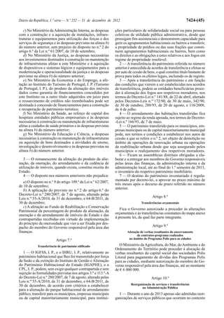 Diário da República, 1.ª série — N.º 252 — 31 de dezembro de 2012                                                 7424-(45)

   c) No Ministério da Administração Interna, as despesas       ções particulares de solidariedade social ou para pessoas
com a construção e a aquisição de instalações, infraes-         coletivas de utilidade pública administrativa, desde que
truturas e equipamentos para utilização das forças e dos        prossigam fins assistenciais e demonstrem capacidade para
serviços de segurança e às despesas previstas na alínea b)      gerir os agrupamentos habitacionais ou bairros a transferir,
do número anterior, sem prejuízo do disposto no n.º 2 do        a propriedade de prédios ou das suas frações que consti-
artigo 6.º da Lei n.º 61/2007, de 10 de setembro;               tuem agrupamentos habitacionais ou bairros, bem como
   d) No Ministério da Justiça, as despesas necessárias         os direitos e as obrigações a estes relativos e aos fogos em
aos investimentos destinados à construção ou manutenção         regime de propriedade resolúvel.
de infraestruturas afetas a este Ministério e à aquisição          2 — A transferência do património referida no número
de dispositivos e sistemas lógicos e equipamentos para a        anterior é antecedida de acordos de transferência e efetua-se
modernização e operacionalidade da justiça e às despesas        por auto de cessão de bens, o qual constitui título bastante de
previstas na alínea b) do número anterior;                      prova para todos os efeitos legais, incluindo os de registo.
   e) No Ministério da Economia e do Emprego, a afe-               3 — Após a transferência do património e em função
tação ao Instituto do Turismo de Portugal, I. P. (Turismo       das condições que vierem a ser estabelecidas nos acordos
de Portugal, I. P.), do produto da alienação dos imóveis        de transferência, podem as entidades beneficiárias proce-
dados como garantia de financiamentos concedidos por            der à alienação dos fogos aos respetivos moradores, nos
este Instituto ou a outro título adquiridos em juízo para       termos do Decreto-Lei n.º 141/88, de 22 de abril, alterado
o ressarcimento de créditos não reembolsados pode ser           pelos Decretos-Leis n.os 172/90, de 30 de maio, 342/90,
destinada à concessão de financiamentos para a construção       de 30 de outubro, 288/93, de 20 de agosto, e 116/2008,
e recuperação de património turístico;                          de 4 de julho.
   f) No Ministério da Saúde, ao reforço de capital dos            4 — O arrendamento das habitações transferidas fica
hospitais entidades públicas empresariais e às despesas         sujeito ao regime da renda apoiada, nos termos do Decreto-
necessárias à construção ou manutenção de infraestruturas       -Lei n.º 166/93, de 7 de maio.
afetas a cuidados de saúde primários e às despesas previstas       5 — O património transferido para os municípios, em-
na alínea b) do número anterior;                                presas municipais ou de capital maioritariamente municipal
   g) No Ministério da Educação e Ciência, a despesas           pode, nos termos e condições a estabelecer nos autos de
necessárias à construção ou manutenção de infraestruturas       cessão a que se refere o n.º 2, ser objeto de demolição no
ou aquisição de bens destinados a atividades de ensino,         âmbito de operações de renovação urbana ou operações
investigação e desenvolvimento e às despesas previstas na       de reabilitação urbana desde que seja assegurado pelos
alínea b) do número anterior.                                   municípios o realojamento dos respetivos moradores.
                                                                   6 — Ficam as assembleias distritais obrigadas a ela-
   3 — O remanescente da afetação do produto da alie-           borar e a entregar aos membros do Governo responsáveis
nação, da oneração, do arrendamento e da cedência de            pelas áreas das finanças, da administração interna e da
utilização de imóveis, quando exista, constitui receita do      administração local, até ao final do 1.º semestre de 2013,
Estado.                                                         o inventário do respetivo património imobiliário.
   4 — O disposto nos números anteriores não prejudica:            7 — O destino do património inventariado é regula-
                                                                mentado por decreto-lei, a aprovar no prazo máximo de
   a) O disposto no n.º 9 do artigo 109.º da Lei n.º 62/2007,
                                                                três meses após o decurso do prazo referido no número
de 10 de setembro;
                                                                anterior.
   b) A aplicação do previsto no n.º 2 do artigo 6.º do
Decreto-Lei n.º 280/2007, de 7 de agosto, alterado pelas
Leis n.os 55-A/2010, de 31 de dezembro, e 64-B/2011, de                                   Artigo 8.º
30 de dezembro;                                                                   Transferências orçamentais
   c) A afetação ao Fundo de Reabilitação e Conservação
Patrimonial da percentagem do produto da alienação, da             Fica o Governo autorizado a proceder às alterações
oneração e do arrendamento de imóveis do Estado e das           orçamentais e às transferências constantes do mapa anexo
contrapartidas recebidas em virtude da implementação            à presente lei, da qual faz parte integrante.
do princípio da onerosidade que vier a ser fixada por des-
pacho do membro do Governo responsável pela área das                                      Artigo 9.º
finanças.                                                               Afetação de verbas resultantes do encerramento
                                                                               de contratos-programa realizados
                         Artigo 7.º                                      no âmbito do Programa Polis para as cidades

            Transferência de património edificado                  O Ministério da Agricultura, do Mar, do Ambiente e do
                                                                Ordenamento do Território pode proceder à alocação de
   1 — O IGFSS, I. P., e o IHRU, I. P., relativamente ao        verbas resultantes do capital social das sociedades Polis
património habitacional que lhes foi transmitido por força      Litoral para pagamento de dívidas dos Programas Polis
da fusão e da extinção do Instituto de Gestão e Alienação       para as cidades, mediante autorização do membro do Go-
do Património Habitacional do Estado (IGAPHE), e a              verno responsável pela área das finanças, até ao montante
CPL, I. P., podem, sem exigir qualquer contrapartida e sem      de € 6 000 000.
sujeição às formalidades previstas nos artigos 3.º e 113.º-A
do Decreto-Lei n.º 280/2007, de 7 de agosto, alterado pelas                              Artigo 10.º
Leis n.os 55-A/2010, de 31 de dezembro, e 64-B/2011, de
30 de dezembro, de acordo com critérios a estabelecer                      Reorganização de serviços e transferências
                                                                                  na Administração Pública
para a alienação do parque habitacional de arrendamento
público, transferir para os municípios, empresas municipais       1 — Durante o ano de 2013 apenas são admitidas reor-
ou de capital maioritariamente municipal, para institui-        ganizações de serviços públicos que ocorram no contexto
 
