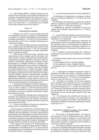 Diário da República, 1.ª série — N.º 252 — 31 de dezembro de 2012                                                  7424-(47)

   6 — Para satisfazer débitos, vencidos e exigíveis, cons-      7 — A emissão de parecer prévio favorável depende de:
tituídos a favor do Estado e que resultem da alienação, de
                                                                  a) Verificação do cumprimento do disposto na Reso-
oneração e do arrendamento dos imóveis previstos no n.º 1
do artigo 5.º podem ser retidas as transferências correntes    lução do Conselho de Ministros n.º 79-A/2012, de 25 de
e de capital do Orçamento do Estado para as autarquias         setembro;
locais, nos termos do n.º 1, constituindo essa retenção           b) Confirmação do cumprimento, por parte das entidades
receita afeta conforme previsto no artigo 6.º                  públicas responsáveis pela transferência, das obrigações
                                                               previstas na Lei n.º 1/2012, de 3 de janeiro;
                        Artigo 14.º                               c) Validação da situação da fundação à luz da Lei-
                                                               -Quadro das Fundações, aprovada pela Lei n.º 24/2012,
                Transferências para fundações                  de 9 de julho.
   1 — Durante o ano de 2013 e como medida excecional
de estabilidade orçamental, as reduções de transferências         8 — As transferências realizadas sem parecer prévio ou
a conceder às Fundações identificadas na Resolução do          incumprindo o seu sentido dão origem a responsabilidade
Conselho de Ministros n.º 79-A/2012, de 25 de setembro,        disciplinar, civil e financeira.
são agravadas em 50 % face à redução inicialmente pre-            9 — As transferências de organismos autónomos da
vista nessa resolução.                                         administração central, das administrações regionais ou
   2 — Ficam ainda proibidas quaisquer transferências          de autarquias locais em incumprimento do disposto no
para as fundações que não acederam ao censo desenvolvido       presente artigo determinam a correspetiva redução no va-
em execução do disposto na Lei n.º 1/2012, de 3 de janeiro,    lor das transferências do Orçamento do Estado para essas
ou cujas informações incompletas ou erradas impossibili-       entidades.
taram a respetiva avaliação.                                      10 — O disposto no presente artigo não se aplica às
   3 — Para efeitos do presente artigo, entende-se por         transferências que tenham por destinatárias as seguintes
«transferência» todo e qualquer tipo de subvenção, sub-        entidades:
sídio, benefício, auxílio, ajuda, patrocínio, indemnização,       a) Fundação Instituto Superior das Ciências do Trabalho
compensação, prestação, garantia, concessão, cessão, pa-       e da Empresa;
gamento, remuneração, gratificação, reembolso, doação,            b) Universidade do Porto, Fundação Pública;
participação ou vantagem financeira e qualquer outro              c) Universidade de Aveiro, Fundação Pública;
apoio independentemente da sua natureza, designação e             d) Fundação para a Computação Científica Nacional
modalidade, temporário ou definitivo, que seja concedido       (FCCN).
pela administração direta ou indireta do Estado, regiões
autónomas, autarquias locais, empresas públicas e entida-         11 — A aplicação do disposto no presente artigo às
des públicas empresariais do setor empresarial do Estado,      fundações de âmbito universitário, referidas na alínea a)
empresas públicas regionais, intermunicipais, entidades        do n.º 6 do anexo I a que se refere o n.º 6 da Resolução do
reguladoras independentes, outras pessoas coletivas da         Conselho de Ministros n.º 79-A/2012, de 25 de setembro,
administração autónoma e demais pessoas coletivas pú-          opera-se a partir do início do 2.º semestre de 2013.
blicas, proveniente de verbas do Orçamento do Estado, de          12 — Compete aos membros do Governo assegurar
receitas próprias daqueles ou de quaisquer outras.             que os dirigentes dos competentes serviços e organismos
   4 — Sem prejuízo do disposto no número seguinte, to-        sob a sua tutela promovem as diligências necessárias à
das as transferências para fundações por parte de entidades
                                                               execução do disposto no n.º 1, os quais são responsáveis
a que se refere o artigo 27.º carecem do parecer prévio
                                                               civil, financeira e disciplinarmente pelos encargos contraí-
vinculativo do membro do Governo responsável pela área
                                                               dos em resultado do seu não cumprimento ou do atraso
das finanças, nos termos e seguindo a tramitação a regular
                                                               injustificado na sua concretização, quando tal lhes seja
por portaria do mesmo.
                                                               imputável.
   5 — As transferências efetuadas pelos municípios para
fundações não dependem de autorização do membro do                13 — Por despacho dos membros do Governo res-
Governo responsável pela área das finanças e são obriga-       ponsáveis pelas áreas das finanças e da tutela podem as
toriamente comunicadas à Inspeção-Geral de Finanças no         fundações em situações excecionais e especialmente fun-
prazo máximo de 30 dias.                                       damentadas beneficiar de limites de agravamento inferior
   6 — Ficam excecionadas do disposto nos números an-          ao previsto no n.º 1.
teriores todas as transferências realizadas:
                                                                                          Artigo 15.º
   a) Pelos institutos do Ministério da Solidariedade e da
                                                                    Financiamento a fundações, associações e outras entidades
Segurança Social ao abrigo do protocolo de cooperação                            e avaliação de observatórios
celebrado entre este Ministério e as uniões representativas
das instituições de solidariedade social, bem como as trans-      1 — Fica sujeita a divulgação pública, com atualiza-
ferências realizadas no âmbito de programas nacionais ou       ção trimestral, a lista de financiamentos por verbas do
comunitários, protocolos de gestão do rendimentos social       Orçamento do Estado a fundações e a associações, bem
de inserção, Rede Nacional de Cuidados Continuados In-         como a outras entidades de direito privado, incluindo a
tegrados (RNCCI) e Fundo de Socorro Social (FSS);              observatórios nacionais e estrangeiros que prossigam os
   b) Na sequência de processos de financiamento por           seus fins em território nacional.
concursos abertos e competitivos para projetos científicos,       2 — Para efeitos do disposto no número anterior devem
nomeadamente os efetuados pela FCT, I. P., para centros de     os serviços ou entidades financiadoras proceder à inserção
investigação por esta reconhecidos como parte do Sistema       dos dados num formulário eletrónico próprio, aprovado
Nacional de Ciência e Tecnologia.                              por despacho do membro do Governo responsável pela
 