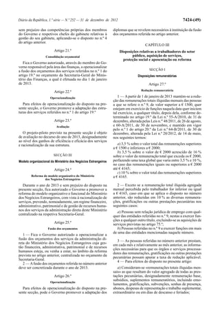 Diário da República, 1.ª série — N.º 252 — 31 de dezembro de 2012                                              7424-(49)

sem prejuízo das competências próprias dos membros              diplomas que se revelem necessários à instituição da fusão
do Governo e respetivos chefes do gabinete relativas à          dos orçamentos referida no artigo anterior.
gestão do seu gabinete, aplicando-se o disposto no n.º 4
do artigo anterior.
                                                                                     CAPÍTULO III
                        Artigo 21.º                                 Disposições relativas a trabalhadores do setor
                  Consolidação orçamental                                  público, aquisição de serviços,
                                                                      proteção social e aposentação ou reforma
   Fica o Governo autorizado, através do membro do Go-
verno responsável pela área das finanças, a operacionalizar
a fusão dos orçamentos dos serviços referidos no n.º 1 do                               SECÇÃO I
artigo 19.º no orçamento da Secretaria-Geral do Minis-                          Disposições remuneratórias
tério das Finanças, a qual é efetuada no dia 1 de janeiro
de 2013.                                                                                Artigo 27.º
                                                                                   Redução remuneratória
                        Artigo 22.º
                     Operacionalização                             1 — A partir de 1 de janeiro de 2013 mantém-se a redu-
                                                                ção das remunerações totais ilíquidas mensais das pessoas
   Para efeitos de operacionalização do disposto na pre-        a que se refere o n.º 9, de valor superior a € 1500, quer
sente secção, o Governo promove a adaptação das estru-          estejam em exercício de funções naquela data quer iniciem
turas dos serviços referidos no n.º 1 do artigo 19.º            tal exercício, a qualquer título, depois dela, conforme de-
                                                                terminado no artigo 19.º da Lei n.º 55-A/2010, de 31 de
                        Artigo 23.º                             dezembro, alterada pelas Leis n.os 48/2011, de 26 de agosto,
                         Avaliação                              e 60-A/2011, de 30 de novembro, e mantido em vigor
                                                                pelo n.º 1 do artigo 20.º da Lei n.º 64-B/2011, de 30 de
   O projeto-piloto previsto na presente secção é objeto        dezembro, alterada pela Lei n.º 20/2012, de 14 de maio,
de avaliação no decurso do ano de 2013, designadamente          nos seguintes termos:
ao nível dos ganhos de eficiência e eficácia dos serviços
e racionalização da sua estrutura.                                 a) 3,5 % sobre o valor total das remunerações superiores
                                                                a € 1500 e inferiores a € 2000;
                                                                   b) 3,5 % sobre o valor de € 2000 acrescido de 16 %
                        SECÇÃO III                              sobre o valor da remuneração total que exceda os € 2000,
Modelo organizacional do Ministério dos Negócios Estrangeiros   perfazendo uma taxa global que varia entre 3,5 % e 10 %,
                                                                no caso das remunerações iguais ou superiores a € 2000
                        Artigo 24.º                             até € 4165;
                                                                   c) 10 % sobre o valor total das remunerações superiores
        Reforma do modelo organizativo do Ministério            a € 4165.
                 dos Negócios Estrangeiros
   Durante o ano de 2013 e sem prejuízo do disposto na             2 — Exceto se a remuneração total ilíquida agregada
presente secção, fica autorizado o Governo a promover a         mensal percebida pelo trabalhador for inferior ou igual
reforma do modelo organizativo e funcional do Ministério        a € 4165, caso em que se aplica o disposto no número
dos Negócios Estrangeiros, com vista à racionalização de        anterior, são reduzidas em 10 % as diversas remunera-
serviços, prevendo, nomeadamente, um regime financeiro,         ções, gratificações ou outras prestações pecuniárias nos
administrativo, patrimonial e de gestão de recursos huma-       seguintes casos:
nos dos serviços da administração direta deste Ministério          a) Pessoas sem relação jurídica de emprego com qual-
centralizado na respetiva Secretaria-Geral.                     quer das entidades referidas no n.º 9, nestas a exercer fun-
                                                                ções a qualquer outro título, excluindo-se as aquisições de
                        Artigo 25.º                             serviços previstas no artigo 75.º;
                    Fusão dos orçamentos                           b) Pessoas referidas no n.º 9 a exercer funções em mais
                                                                de uma das entidades mencionadas naquele número.
   1 — Fica o Governo autorizado a operacionalizar a
fusão dos orçamentos dos serviços da administração di-
                                                                  3 — As pessoas referidas no número anterior prestam,
reta do Ministério dos Negócios Estrangeiros cuja ges-
                                                                em cada mês e relativamente ao mês anterior, as informa-
tão financeira, administrativa, patrimonial e de recursos
                                                                ções necessárias para que os órgãos e serviços processa-
humanos esteja, ou venha a estar, no âmbito da reforma
                                                                dores das remunerações, gratificações ou outras prestações
prevista no artigo anterior, centralizada no orçamento da
                                                                pecuniárias possam apurar a taxa de redução aplicável.
Secretaria-Geral.
                                                                  4 — Para efeitos do disposto no presente artigo:
   2 — A fusão dos orçamentos referida no número anterior
deve ser concretizada durante o ano de 2013.                       a) Consideram-se «remunerações totais ilíquidas men-
                                                                sais» as que resultam do valor agregado de todas as pres-
                        Artigo 26.º                             tações pecuniárias, designadamente remuneração base,
                                                                subsídios, suplementos remuneratórios, incluindo emo-
                     Operacionalização
                                                                lumentos, gratificações, subvenções, senhas de presença,
  Para efeitos de operacionalização do disposto na pre-         abonos, despesas de representação e trabalho suplementar,
sente secção, pode o Governo promover a adaptação dos           extraordinário ou em dias de descanso e feriados;
 