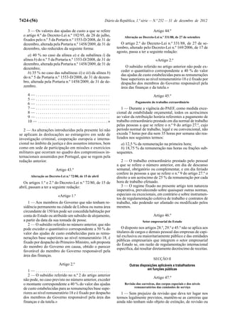 7424-(56)                                                                   Diário da República, 1.ª série — N.º 252 — 31 de dezembro de 2012

     3 — Os valores das ajudas de custo a que se refere                                                       Artigo 44.º
  o artigo 4.º do Decreto-Lei n.º 192/95, de 28 de julho,                                Alteração ao Decreto-Lei n.º 331/88, de 27 de setembro
  fixados pelo n.º 5 da Portaria n.º 1553-D/2008, de 31 de
  dezembro, alterada pela Portaria n.º 1458/2009, de 31 de                            O artigo 2.º do Decreto-Lei n.º 331/88, de 27 de se-
  dezembro, são reduzidos da seguinte forma:                                        tembro, alterado pelo Decreto-Lei n.º 169/2006, de 17 de
                                                                                    agosto, passa a ter a seguinte redação:
     a) 40 % no caso da alínea a) e da subalínea i) da
  alínea b) do n.º 5 da Portaria n.º 1553-D/2008, de 31 de                                                      «Artigo 2.º
  dezembro, alterada pela Portaria n.º 1458/2009, de 31 de
  dezembro;                                                                              O subsídio referido no artigo anterior não pode ex-
                                                                                      ceder o quantitativo correspondente a 40 % do valor
     b) 35 % no caso das subalíneas ii) e iii) da alínea b)
                                                                                      das ajudas de custo estabelecidas para as remunerações
  do n.º 5 da Portaria n.º 1553-D/2008, de 31 de dezem-                               base superiores ao nível remuneratório 18 e é fixado por
  bro, alterada pela Portaria n.º 1458/2009, de 31 de de-                             despacho dos membros do Governo responsável pela
  zembro.                                                                             área das finanças e da tutela.»
     4— .....................................                                                                 Artigo 45.º
     5— .....................................
                                                                                                 Pagamento do trabalho extraordinário
     6— .....................................
     7— .....................................                                          1 — Durante a vigência do PAEF, como medida exce-
     8— .....................................                                       cional de estabilidade orçamental, todos os acréscimos
     9— .....................................                                       ao valor da retribuição horária referentes a pagamento de
     10 — . . . . . . . . . . . . . . . . . . . . . . . . . . . . . . . . . . . »   trabalho extraordinário prestado em dia normal de trabalho
                                                                                    pelas pessoas a que se refere o n.º 9 do artigo 27.º, cujo
   2 — As alterações introduzidas pela presente lei não                             período normal de trabalho, legal e ou convencional, não
se aplicam às deslocações ao estrangeiro em sede de                                 exceda 7 horas por dia nem 35 horas por semana são rea-
investigação criminal, cooperação europeia e interna-                               lizados nos seguintes termos:
cional no âmbito da justiça e dos assuntos internos, bem                              a) 12,5 % da remuneração na primeira hora;
como em sede de participação em missões e exercícios                                  b) 18,75 % da remuneração nas horas ou frações sub-
militares que ocorram no quadro dos compromissos in-                                sequentes.
ternacionais assumidos por Portugal, que se regem pela
redação anterior.                                                                      2 — O trabalho extraordinário prestado pelo pessoal
                                                                                    a que se refere o número anterior, em dia de descanso
                              Artigo 43.º                                           semanal, obrigatório ou complementar, e em dia feriado
                                                                                    confere às pessoas a que se refere o n.º 9 do artigo 27.º o
       Alteração ao Decreto-Lei n.º 72/80, de 15 de abril                           direito a um acréscimo de 25 % da remuneração por cada
  Os artigos 1.º e 2.º do Decreto-Lei n.º 72/80, de 15 de                           hora de trabalho efetuado.
abril, passam a ter a seguinte redação:                                                3 — O regime fixado no presente artigo tem natureza
                                                                                    imperativa, prevalecendo sobre quaisquer outras normas,
                                «Artigo 1.º                                         especiais ou excecionais, em contrário e sobre instrumen-
                                                                                    tos de regulamentação coletiva de trabalho e contratos de
     1 — Aos membros do Governo que não tenham re-                                  trabalho, não podendo ser afastado ou modificado pelos
  sidência permanente na cidade de Lisboa ou numa área                              mesmos.
  circundante de 150 km pode ser concedida habitação por
  conta do Estado ou atribuído um subsídio de alojamento,                                                     Artigo 46.º
  a partir da data da sua tomada de posse.                                                            Setor empresarial do Estado
     2 — O subsídio referido no número anterior, que não
  pode exceder o quantitativo correspondente a 50 % do                                 O disposto nos artigos 28.º, 29.º e 45.º não se aplica aos
  valor das ajudas de custo estabelecidas para as remu-                             titulares de cargos e demais pessoal das empresas de capi-
  nerações base superiores ao nível remuneratório 18, é                             tal exclusiva ou maioritariamente público e das entidades
  fixado por despacho do Primeiro-Ministro, sob proposta                            públicas empresariais que integrem o setor empresarial
                                                                                    do Estado se, em razão de regulamentação internacional
  do membro do Governo em causa, obtido o parecer                                   específica, daí resultar diretamente decréscimo de receitas.
  favorável do membro do Governo responsável pela
  área das finanças.
                                                                                                              SECÇÃO II
                                 Artigo 2.º                                                 Outras disposições aplicáveis a trabalhadores
     1— .....................................                                                           em funções públicas
     2 — O subsídio referido no n.º 2 do artigo anterior
                                                                                                              Artigo 47.º
  não pode, no caso previsto no número anterior, exceder
  o montante correspondente a 40 % do valor das ajudas                                   Revisão das carreiras, dos corpos especiais e dos níveis
  de custo estabelecidas para as remunerações base supe-                                       remuneratórios das comissões de serviço
  riores ao nível remuneratório 18 e é fixado por despacho                             1 — Sem prejuízo da revisão que deva ter lugar nos
  dos membros do Governo responsável pela área das                                  termos legalmente previstos, mantêm-se as carreiras que
  finanças e da tutela.»                                                            ainda não tenham sido objeto de extinção, de revisão ou
 