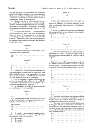 7424-(60)                                                                      Diário da República, 1.ª série — N.º 252 — 31 de dezembro de 2012

  ano, mas não tenha o correspondente serviço efetivo                                                                     Artigo 56.º
  conforme definido na presente lei ou, estando na situa-                                                                       [...]
  ção prevista no n.º 3, não tenha obtido decisão favorável
  do Conselho Coordenador da Avaliação, não é realizada                                      1— .....................................
  avaliação nos termos do presente título.                                                  a) . . . . . . . . . . . . . . . . . . . . . . . . . . . . . . . . . . . . . . .
     6 — No caso previsto no número anterior releva,                                        b) Rever regularmente com o avaliado os objetivos
  para efeitos da respetiva carreira, a última avaliação                                 negociados, ajustá-los, se necessário, e reportar ao ava-
  atribuída nos termos da presente lei ou das suas adap-                                 liado a evolução do seu desempenho e possibilidades
  tações, não incidindo sobre os trabalhadores abrangidos                                de melhoria;
  por esta medida as percentagens previstas no n.º 1 do                                     c) . . . . . . . . . . . . . . . . . . . . . . . . . . . . . . . . . . . . . . .
  artigo 75.º                                                                               d) Avaliar os trabalhadores diretamente subordina-
     7 — Se no caso previsto no n.º 5 o titular da relação                               dos, assegurando a correta aplicação dos princípios
  jurídica de emprego público não tiver avaliação que                                    integrantes da avaliação;
  releve nos termos do número anterior ou se pretender                                      e) . . . . . . . . . . . . . . . . . . . . . . . . . . . . . . . . . . . . . . .
  a sua alteração, requer avaliação do biénio, feita pelo                                   f) . . . . . . . . . . . . . . . . . . . . . . . . . . . . . . . . . . . . . . .
  Conselho Coordenador da Avaliação, mediante proposta
  de avaliador especificamente nomeado pelo dirigente                                        2— .....................................
  máximo do serviço.
                                                                                                                          Artigo 58.º
                                 Artigo 45.º
                                                                                                                                [...]
                                        [...]
                                                                                             1— .....................................
    A avaliação do desempenho dos trabalhadores incide
  sobre os seguintes parâmetros:                                                            a) Estabelecer diretrizes para uma aplicação objetiva
                                                                                         e harmónica do SIADAP 3, tendo em consideração os
    a) . . . . . . . . . . . . . . . . . . . . . . . . . . . . . . . . . . . . . . .     documentos que integram o ciclo de gestão referido no
    b) . . . . . . . . . . . . . . . . . . . . . . . . . . . . . . . . . . . . . . .     artigo 8.º;
                                                                                            b) . . . . . . . . . . . . . . . . . . . . . . . . . . . . . . . . . . . . . . .
                                 Artigo 46.º                                                c) . . . . . . . . . . . . . . . . . . . . . . . . . . . . . . . . . . . . . . .
                                        [...]
                                                                                            d) Garantir o rigor e a diferenciação de desempenhos do
                                                                                         SIADAP 3, cabendo-lhe validar as avaliações de Desem-
     1— .....................................                                            penho relevante e Desempenho inadequado, bem como
     2— .....................................                                            proceder ao reconhecimento do Desempenho excelente;
     3— .....................................                                               e) . . . . . . . . . . . . . . . . . . . . . . . . . . . . . . . . . . . . . . .
     4 — No início do ciclo avaliativo são fixados um                                       f) . . . . . . . . . . . . . . . . . . . . . . . . . . . . . . . . . . . . . . .
  mínimo de três e um máximo de sete objetivos para
  cada trabalhador que, em regra, se enquadrem em várias                                     2—      .....................................
  áreas das previstas no n.º 2 e tenham particularmente                                      3—      .....................................
  em conta o posto de trabalho do trabalhador.                                               4—      .....................................
     5 — Para os resultados a obter em cada objetivo são                                     5—      .....................................
  previamente estabelecidos indicadores de medida do                                         6—      .....................................
  desempenho, que obrigatoriamente contemplem a pos-                                         7—      .....................................
  sibilidade de superação dos objetivos.
     6 — Os indicadores de medida do desempenho não                                                                       Artigo 59.º
  devem ultrapassar o número de três.                                                                                           [...]

                                 Artigo 52.º                                                1— .....................................
                                                                                            2— .....................................
                                        [...]                                               3— .....................................
    1— .....................................                                                4 — Os vogais representantes da Administração são
    2 — O reconhecimento de Desempenho excelente                                         designados em número de quatro, pelo período de qua-
  em dois ciclos avaliativos consecutivos confere ao tra-                                tro anos, sendo dois efetivos, um dos quais orienta os
  balhador, alternativamente, o direito a:                                               trabalhos da comissão, e dois suplentes.
                                                                                            5 — Os vogais representantes dos trabalhadores são
    a) (Revogada.)                                                                       eleitos, pelo período de quatro anos, em número de
    b) . . . . . . . . . . . . . . . . . . . . . . . . . . . . . . . . . . . . . . .     seis, sendo dois efetivos e quatro suplentes, através de
    c) . . . . . . . . . . . . . . . . . . . . . . . . . . . . . . . . . . . . . . .     escrutínio secreto pelos trabalhadores que constituem o
    d) . . . . . . . . . . . . . . . . . . . . . . . . . . . . . . . . . . . . . . .     universo de trabalhadores de todo o serviço ou de parte
                                                                                         dele, nos termos do n.º 3.
     3 — Os estágios e as ações de formação a que se                                        6— .....................................
  refere o número anterior consideram-se, para todos os                                     7— .....................................
  efeitos legais, como serviço efetivo.                                                     8— .....................................
     4 — (Revogado.)                                                                        9— .....................................
     5 — (Revogado.)                                                                        10 — . . . . . . . . . . . . . . . . . . . . . . . . . . . . . . . . . . . .
     6 — (Revogado.)                                                                        11 — . . . . . . . . . . . . . . . . . . . . . . . . . . . . . . . . . . . .
 
