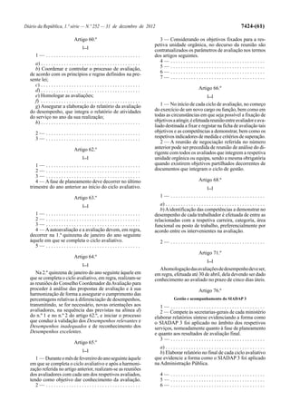 Diário da República, 1.ª série — N.º 252 — 31 de dezembro de 2012                                                                                       7424-(61)

                                   Artigo 60.º                                            3 — Considerando os objetivos fixados para a res-
                                         [...]
                                                                                        petiva unidade orgânica, no decurso da reunião são
                                                                                        contratualizados os parâmetros de avaliação nos termos
      1— .....................................                                          dos artigos seguintes.
     a) . . . . . . . . . . . . . . . . . . . . . . . . . . . . . . . . . . . . . . .     4— .....................................
     b) Coordenar e controlar o processo de avaliação,                                    5— .....................................
  de acordo com os princípios e regras definidos na pre-                                  6— .....................................
  sente lei;                                                                              7— .....................................
     c) . . . . . . . . . . . . . . . . . . . . . . . . . . . . . . . . . . . . . . .
     d) . . . . . . . . . . . . . . . . . . . . . . . . . . . . . . . . . . . . . . .                                    Artigo 66.º
     e) Homologar as avaliações;                                                                                               [...]
     f) . . . . . . . . . . . . . . . . . . . . . . . . . . . . . . . . . . . . . . .
     g) Assegurar a elaboração do relatório da avaliação                                   1 — No início de cada ciclo de avaliação, no começo
  do desempenho, que integra o relatório de atividades                                  do exercício de um novo cargo ou função, bem como em
  do serviço no ano da sua realização;                                                  todas as circunstâncias em que seja possível a fixação de
     h) . . . . . . . . . . . . . . . . . . . . . . . . . . . . . . . . . . . . . . .   objetivos a atingir, é efetuada reunião entre avaliador e ava-
                                                                                        liado destinada a fixar e registar na ficha de avaliação tais
      2— .....................................                                          objetivos e as competências a demonstrar, bem como os
      3— .....................................                                          respetivos indicadores de medida e critérios de superação.
                                                                                           2 — A reunião de negociação referida no número
                                   Artigo 62.º                                          anterior pode ser precedida de reunião de análise do di-
                                                                                        rigente com todos os avaliados que integrem a respetiva
                                         [...]                                          unidade orgânica ou equipa, sendo a mesma obrigatória
     1— .....................................                                           quando existirem objetivos partilhados decorrentes de
     2— .....................................                                           documentos que integram o ciclo de gestão.
     3— .....................................
     4 — A fase de planeamento deve decorrer no último                                                                   Artigo 68.º
  trimestre do ano anterior ao início do ciclo avaliativo.                                                                     [...]

                                   Artigo 63.º                                              1— .....................................
                                         [...]                                             a) . . . . . . . . . . . . . . . . . . . . . . . . . . . . . . . . . . . . . . .
                                                                                           b) A identificação das competências a demonstrar no
    1— .....................................                                            desempenho de cada trabalhador é efetuada de entre as
    2— .....................................                                            relacionadas com a respetiva carreira, categoria, área
    3— .....................................                                            funcional ou posto de trabalho, preferencialmente por
    4 — A autoavaliação e a avaliação devem, em regra,                                  acordo entre os intervenientes na avaliação.
  decorrer na 1.ª quinzena de janeiro do ano seguinte
  àquele em que se completa o ciclo avaliativo.                                             2— .....................................
    5— .....................................
                                                                                                                         Artigo 71.º
                                   Artigo 64.º
                                                                                                                               [...]
                                         [...]
                                                                                          A homologação das avaliações de desempenho deve ser,
     Na 2.ª quinzena de janeiro do ano seguinte àquele em                               em regra, efetuada até 30 de abril, dela devendo ser dado
  que se completa o ciclo avaliativo, em regra, realizam-se                             conhecimento ao avaliado no prazo de cinco dias úteis.
  as reuniões do Conselho Coordenador da Avaliação para
  proceder à análise das propostas de avaliação e à sua                                                                  Artigo 76.º
  harmonização de forma a assegurar o cumprimento das
  percentagens relativas à diferenciação de desempenhos,                                              Gestão e acompanhamento do SIADAP 3
  transmitindo, se for necessário, novas orientações aos                                   1— .....................................
  avaliadores, na sequência das previstas na alínea d)                                     2 — Compete às secretarias-gerais de cada ministério
  do n.º 1 e no n.º 2 do artigo 62.º, e iniciar o processo                              elaborar relatórios síntese evidenciando a forma como
  que conduz à validação dos Desempenhos relevantes e                                   o SIADAP 3 foi aplicado no âmbito dos respetivos
  Desempenhos inadequados e de reconhecimento dos                                       serviços, nomeadamente quanto à fase de planeamento
  Desempenhos excelentes.                                                               e quanto aos resultados de avaliação final.
                                                                                           3— .....................................
                                   Artigo 65.º
                                                                                           a) . . . . . . . . . . . . . . . . . . . . . . . . . . . . . . . . . . . . . . .
                                         [...]
                                                                                           b) Elaborar relatório no final de cada ciclo avaliativo
     1 — Durante o mês de fevereiro do ano seguinte àquele                              que evidencie a forma como o SIADAP 3 foi aplicado
  em que se completa o ciclo avaliativo e após a harmoni-                               na Administração Pública.
  zação referida no artigo anterior, realizam-se as reuniões
  dos avaliadores com cada um dos respetivos avaliados,                                     4— .....................................
  tendo como objetivo dar conhecimento da avaliação.                                        5— .....................................
     2— .....................................                                               6— .....................................
 