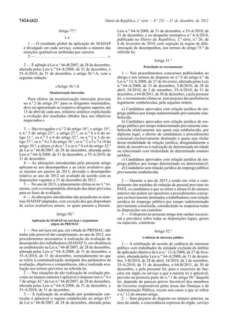 7424-(62)                                                                   Diário da República, 1.ª série — N.º 252 — 31 de dezembro de 2012

                                  Artigo 77.º                                        Leis n.os 64-A/2008, de 31 de dezembro, e 55-A/2010, de
                                        [...]
                                                                                     31 de dezembro, e no despacho normativo n.º 4-A/2010,
                                                                                     publicado no Diário da República, 2.ª série, n.º 26, de
      1 — O resultado global da aplicação do SIADAP                                  8 de fevereiro de 2010, com sujeição às regras de dife-
   é divulgado em cada serviço, contendo o número das                                renciação de desempenhos, nos termos do artigo 75.º da
   menções qualitativas atribuídas por carreira.                                     referida lei.
      2 — . . . . . . . . . . . . . . . . . . . . . . . . . . . . . . . . . . . .»
                                                                                                             Artigo 51.º
   2 — É aditado à Lei n.º 66-B/2007, de 28 de dezembro,                                              Prioridade no recrutamento
alterada pelas Leis n.os 64-A/2008, de 31 de dezembro, e
55-A/2010, de 31 de dezembro, o artigo 36.º-A, com a                                    1 — Nos procedimentos concursais publicitados ao
seguinte redação:                                                                    abrigo e nos termos do disposto no n.º 6 do artigo 6.º da
                                                                                     Lei n.º 12-A/2008, de 27 de fevereiro, alterada pelas Leis
                               «Artigo 36.º-A                                        n.os 64-A/2008, de 31 de dezembro, 3-B/2010, de 28 de
                                                                                     abril, 34/2010, de 2 de setembro, 55-A/2010, de 31 de
                          Monitorização intercalar                                   dezembro, e 64-B/2011, de 30 de dezembro, e pela presente
      Para efeitos da monitorização intercalar prevista                              lei, o recrutamento efetua-se, sem prejuízo das preferências
   no n.º 2 do artigo 29.º para os dirigentes intermédios,                           legalmente estabelecidas, pela seguinte ordem:
   deve ser apresentado ao respetivo dirigente superior, até                            a) Candidatos aprovados com relação jurídica de em-
   15 de abril de cada ano, relatório sintético explicitando                         prego público por tempo indeterminado previamente esta-
   a evolução dos resultados obtidos face aos objetivos                              belecida;
   negociados.»                                                                         b) Candidatos aprovados sem relação jurídica de em-
                                                                                     prego público por tempo indeterminado previamente esta-
   3 — São revogados o n.º 2 do artigo 18.º, o artigo 19.º,                          belecida relativamente aos quais seja estabelecido, por
o n.º 3 do artigo 25.º, o artigo 27.º, os n.os 4 a 6 do ar-                          diploma legal, o direito de candidatura a procedimento
tigo 31.º, os n.os 3 a 6 do artigo 32.º, os n.os 2 a 5 do ar-                        concursal exclusivamente destinado a quem seja titular
tigo 37.º, os n.os 4 e 5 do artigo 38.º, os n.os 2 a 5 e 7 a 10 do                   dessa modalidade de relação jurídica, designadamente a
artigo 39.º, a alínea a) do n.º 2 e os n.os 4 a 6 do artigo 52.º                     título de incentivos à realização de determinada atividade
da Lei n.º 66-B/2007, de 28 de dezembro, alterada pelas                              ou relacionado com titularidade de determinado estatuto
Leis n.os 64-A/2008, de 31 de dezembro, e 55-A/2010, de                              jurídico;
31 de dezembro.                                                                         c) Candidatos aprovados com relação jurídica de em-
   4 — As alterações introduzidas pelo presente artigo                               prego público por tempo determinado ou determinável;
aplicam-se aos desempenhos e ao ciclo avaliativo que                                    d) Candidatos sem relação jurídica de emprego público
se iniciam em janeiro de 2013, devendo o desempenho                                  previamente estabelecida.
relativo ao ano de 2012 ser avaliado de acordo com as
disposições vigentes a 31 de dezembro de 2012.                                          2 — Durante o ano de 2013 e tendo em vista o cum-
   5 — No ano de 2013, o planeamento efetua-se no 1.º tri-                           primento das medidas de redução de pessoal previstas no
mestre, com a correspondente alteração das datas previstas                           PAEF, os candidatos a que se refere a alínea b) do número
para as fases da avaliação.                                                          anterior não podem ser opositores a procedimentos concur-
   6 — As alterações introduzidas não prejudicam os siste-                           sais exclusivamente destinados a trabalhadores com relação
mas SIADAP adaptados, com exceção dos que disponham                                  jurídica de emprego público por tempo indeterminado
de ciclos avaliativos anuais, os quais passam a bienais.                             previamente constituída, considerando-se suspensas todas
                                                                                     as disposições em contrário.
                                Artigo 50.º                                             3 — O disposto no presente artigo tem caráter excecio-
          Aplicação do SIADAP em serviços e organismos
                                                                                     nal e prevalece sobre todas as disposições legais, gerais
                       objeto do PREMAC                                              ou especiais, contrárias.
   1 — Nos serviços em que, em virtude do PREMAC, não                                                        Artigo 52.º
tenha sido possível dar cumprimento, no ano de 2012, aos
procedimentos necessários à realização da avaliação de                                               Cedência de interesse público
desempenho dos trabalhadores (SIADAP 3), em obediência                                  1 — A celebração de acordo de cedência de interesse
ao estabelecido na Lei n.º 66-B/2007, de 28 de dezembro,                             público com trabalhador de entidade excluída do âmbito
alterada pelas Leis n.os 64-A/2008, de 31 de dezembro, e                             de aplicação objetivo da Lei n.º 12-A/2008, de 27 de feve-
55-A/2010, de 31 de dezembro, nomeadamente no que                                    reiro, alterada pelas Leis n.os 64-A/2008, de 31 de dezem-
se refere à contratualização atempada dos parâmetros da                              bro, 3-B/2010, de 28 de abril, 34/2010, de 2 de setembro,
avaliação, objetivos e competências, não é realizada ava-                            55-A/2010, de 31 de dezembro, e 64-B/2011, de 30 de
liação nos termos previstos na referida lei.                                         dezembro, e pela presente lei, para o exercício de fun-
   2 — Nas situações de não realização de avaliação pre-                             ções em órgão ou serviço a que a mesma lei é aplicável,
vistas no número anterior é aplicável o disposto nos n.os 6 e                        previsto na primeira parte do n.º 1 do artigo 58.º daquela
7 do artigo 42.º da Lei n.º 66-B/2007, de 28 de dezembro,                            lei, depende de parecer prévio favorável dos membros
alterada pelas Leis n.os 64-A/2008, de 31 de dezembro, e                             do Governo responsáveis pelas áreas das finanças e da
55-A/2010, de 31 de dezembro.                                                        Administração Pública, exceto nos casos a que se refere
   3 — À realização de avaliação por ponderação cur-                                 o n.º 12 do mesmo artigo.
ricular é aplicável o regime estabelecido no artigo 43.º                                2 — Sem prejuízo do disposto no número anterior, na
da Lei n.º 66-B/2007, de 28 de dezembro, alterada pelas                              área da saúde, a concordância expressa do órgão, serviço
 