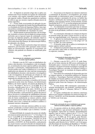 Diário da República, 1.ª série — N.º 252 — 31 de dezembro de 2012                                                7424-(65)

   10 — O disposto no presente artigo não se aplica aos            3 — Exceciona-se do disposto nos números anteriores
militares das Forças Armadas em regimes de voluntariado         a contratação de docentes e investigadores, por tempo
e de contrato, cujo regime contratual consta de legisla-        determinado ou determinável, para a execução de pro-
ção especial, sendo a fixação dos quantitativos máximos         gramas, projetos e prestações de serviço, no âmbito das
de efetivos que aos mesmos respeita efetuada através de         missões e atribuições das instituições de ensino superior
norma específica.                                               públicas, cujos encargos onerem, exclusivamente, receitas
   11 — Ficam ainda excecionados da aplicação do pre-           transferidas da FCT, I. P., ou receitas próprias provenientes
sente artigo os formandos da Guarda Nacional Republicana        daqueles programas, projetos e prestações de serviço.
e os formandos da Polícia de Segurança Pública, cujos regi-        4 — As contratações excecionais previstas no número
mes jurídicos estatutários de formação impliquem o recurso      anterior são obrigatoriamente precedidas de autorização
a algumas das modalidades de vinculação em causa.               do reitor ou do presidente, conforme os casos e nos termos
   12 — Relativamente ao pessoal docente e de investiga-        legais.
ção, incluindo os técnicos das atividades de enriquecimento        5 — As contratações efetuadas em violação do disposto
curricular, que se rege por regras de contratação a termo       no presente artigo são nulas e fazem incorrer os seus au-
previstas em diplomas próprios, são definidos objetivos         tores em responsabilidade civil, financeira e disciplinar.
específicos de redução pelos membros do Governo respon-            6 — É aplicável às instituições de ensino superior pú-
sáveis pelas áreas das finanças, da Administração Pública,      blicas o regime previsto nos n.os 2 a 4 do artigo 125.º da
da educação e da ciência.                                       Lei n.º 62/2007, de 10 de setembro.
   13 — O regime fixado no presente artigo tem natureza            7 — O presente artigo não se aplica às instituições de
imperativa, prevalecendo sobre quaisquer outras normas          ensino superior militar e policial.
legais ou convencionais, especiais ou excecionais, em              8 — O disposto no presente artigo tem caráter excecio-
contrário, não podendo ser afastado ou modificado pelas         nal e prevalece sobre todas as disposições legais, gerais
mesmas.                                                         ou especiais, contrárias.

                                                                                        Artigo 61.º
                        Artigo 60.º
                                                                          Contratação de doutorados para o Sistema
        Recrutamento de trabalhadores nas instituições                        Científico e Tecnológico Nacional
                de ensino superior públicas
                                                                   1 — Durante o ano de 2013, a FCT, I. P., pode finan-
   1 — Durante o ano de 2013, para os trabalhadores do-         ciar até ao limite máximo de 400 novas contratações de
centes e não docentes e investigadores e não investigado-       doutorados para o exercício de funções de investigação
res, as instituições de ensino superior públicas não podem      científica e de desenvolvimento tecnológico avançado em
proceder a contratações, independentemente do tipo de           instituições, públicas e privadas, do Sistema Científico e
vínculo jurídico que venha a estabelecer-se, se as mesmas       Tecnológico Nacional, no montante de despesa pública
implicarem um aumento do valor total das remunerações           total de € 8 900 000.
dos trabalhadores docentes e não docentes e investigadores         2 — Para efeitos da contratação de doutorados prevista
e não investigadores da instituição em relação ao valor         no número anterior, as instituições públicas do Sistema
referente a 31 de dezembro de 2012, ajustado pela não           Científico e Tecnológico Nacional celebram contratos
suspensão do subsídio de Natal em 2013.                         de trabalho em funções públicas a termo resolutivo, sem
   2 — Em situações excecionais, os membros do Governo          dependência de parecer dos membros do Governo res-
responsáveis pelas áreas das finanças, da Administração         ponsáveis pelas áreas das finanças e da Administração
Pública e do ensino superior, nos termos do disposto nos        Pública.
n.os 6 e 7 do artigo 6.º da Lei n.º 12-A/2008, de 27 de            3 — O total destas 400 contratações autorizadas é
fevereiro, alterada pelas Leis n.os 64-A/2008, de 31 de         atingido faseadamente, não podendo, cumulativamente,
dezembro, 3-B/2010, de 28 de abril, 34/2010, de 2 de            atingir mais de 100 no 1.º trimestre, 200 no 2.º, 300 no
setembro, 55-A/2010, de 31 de dezembro, e 64-B/2011,            3.º e 400 no 4.º
de 30 de dezembro, e pela presente lei, podem dar parecer          4 — O regime estabelecido nos números anteriores
prévio favorável à contratação de trabalhadores docentes        aplica-se aos contratos celebrados nos termos do artigo 49.º
e não docentes e investigadores e não investigadores para       da Lei n.º 64-B/2011, de 30 de dezembro, alterada pela Lei
além do limite estabelecido no número anterior, desde           n.º 20/2012, de 14 de maio.
que cumulativamente observados os seguintes requisitos,
fixando, caso a caso, o número de contratos a celebrar e o                              Artigo 62.º
montante máximo a despender:                                      Controlo da contratação de novos trabalhadores por pessoas
   a) Existência de relevante interesse público no recru-               coletivas de direito público e empresas públicas
tamento, ponderada a eventual carência dos recursos hu-            1 — As pessoas coletivas de direito público dotadas
manos no setor de atividade a que se destina o recruta-         de independência e que possuam atribuições nas áreas
mento;                                                          da regulação, supervisão ou controlo, designadamente
   b) Impossibilidade de ocupação dos postos de trabalho        aquelas a que se refere a alínea f) do n.º 1 e o n.º 3 do
em causa nos termos previstos nos n.os 1 a 5 do artigo 6.º da   artigo 48.º da Lei n.º 3/2004, de 15 de janeiro, alterada
Lei n.º 12-A/2008, de 27 de fevereiro, alterada pelas Leis      pela Lei n.º 51/2005, de 30 de agosto, pelo Decreto-
n.os 64-A/2008, de 31 de dezembro, 3-B/2010, de 28 de           -Lei n.º 200/2006, de 25 de outubro, pelo Decreto-Lei
abril, 34/2010, de 2 de setembro, 55-A/2010, de 31 de           n.º 105/2007, de 3 de abril, pela Lei n.º 64-A/2008, de 31 de
dezembro, e 64-B/2011, de 30 de dezembro, e pela presente       dezembro, pelo Decreto-Lei n.º 40/2011, de 22 de março,
lei, ou por recurso a pessoal colocado em situação de mo-       pela Resolução da Assembleia da República n.º 86/2011,
bilidade especial ou a outros instrumentos de mobilidade.       de 11 de abril, pela Lei n.º 57/2011, de 28 de novembro,
 